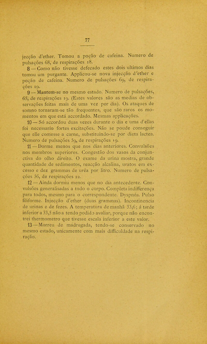 jecção d'ether. Tomou a poção de cafeína. Numero de pulsações 68, de respirações 18. 8 — Como não tivesse defecado estes dois últimos dias tomou um purgante. Applicou-se nova injecção d'ether e poção de cafeína. Numero de pulsações 69, de respira- ções 10. g — Mantem-se no mesmo estado. Numero de pulsações, 65, de respirações 19. (Estes valores são as medias de ob- servações feitas mais de uma vez por dia). Os ataques de somno tornaram-se tão frequentes, que são raros os mo- mentos em que está accordado. Mesmas applicações. 10 — Só accordou duas vezes durante o dia e uma d'ellas foi necessário fortes excitações. Não se poude conseguir que elle comesse a carne, substituindo-se por dieta láctea. Numero de pulsações 59, de respirações 19. 11 — Dorme menos que nos dias anteriores. Convulsões nos membros superiores. Congestão dos vasos da conjun- ctiva do olho direito. O exame da urina mostra, grande quantidade de sedimentos, reacção alcalina, uratos em ex- cesso e dez grammas de urêa por litro. Numero de pulsa- ções 56, de respirações 22. 12 — Ainda dormiu menos que no dia antecedente. Con- vulsões generalisadas a todo o corpo. Completa indifferença para todos, mesmo para o correspondente. Dyspnéa. Pulso filiforme. Injecção d'ether (duas grammas). Incontinência de urinas e de fezes. A temperatura de manhã 33,6; á tarde inferior a 33,5 não a tendo podido avaliar, porque não encon- trei thermometro que tivesse escala inferior a este valor. 13 — Morreu de madrugada, tendo-se conservado no mesmo estado, unicamente com mais difficuldade na respi- ração.