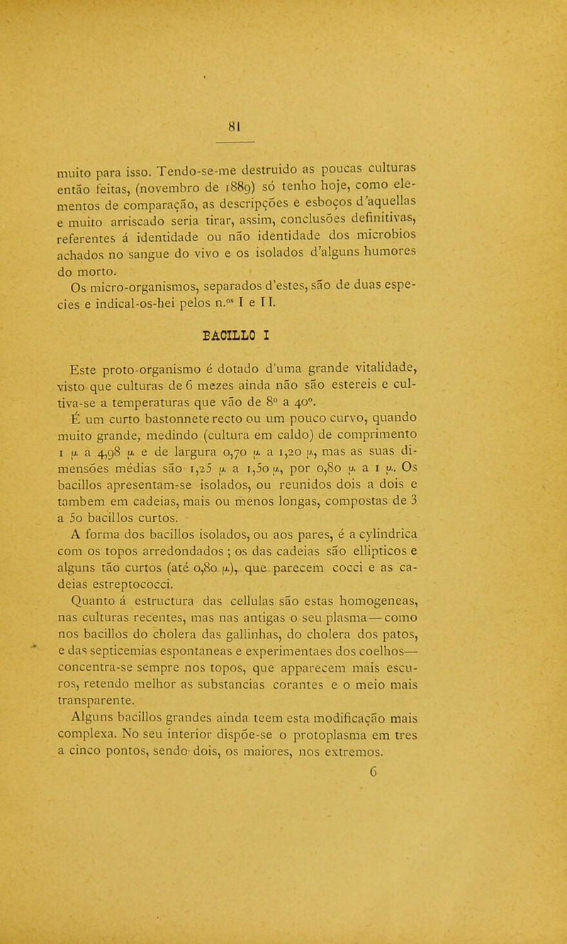 muito para isso. Tendo-se-me destruído as poucas culturas então feitas, (novembro de 1889) só tenho hoje, como ele- mentos de comparação, as descripções e esboços d'aquellas e muito arriscado seria tirar, assim, conclusões definitivas, referentes á identidade ou não identidade dos micróbios achados no sangue do vivo e os isolados d/alguns humores do morto. Os micro-organismos, separados d'estes, são de duas espé- cies e indical-os-hei pelos n.os I e II. EACILLO I Este proto-organismo é dotado duma grande vitalidade, visto que culturas de 6 mezes ainda não são estéreis e cul- tiva-se a temperaturas que vão de 8o a 40o. É um curto bastonnete recto ou um pouco curvo, quando muito grande, medindo (cultura em caldo) de comprimento 1 u. a 4,98 y. e de largura 0,70 u. a 1,20 jx, mas as suas di- mensões médias são i,25 y. a i,5oy., por 0,80 u. a 1 y.. Os bacillos apresentam-se isolados, ou reunidos dois a dois e também em cadeias, mais ou menos longas, compostas de 3 a 5o bacillos curtos. A forma dos bacillos isolados, ou aos pares, é a cylindrica com os topos arredondados ; os das cadeias são ellipticos e alguns tão curtos (até 0,80 u.), que parecem cocei e as ca- deias estreptococci. Quanto á estructura das cellulas são estas homogéneas, nas culturas recentes, mas nas antigas o seu plasma—como nos bacillos do cholera das gallinhas, do cholera dos patos, e das septicemias espontâneas e experimentaes dos coelhos— concentra-se sempre nos topos, que apparecem mais escu- ros, retendo melhor as substancias corantes e o meio mais transparente. Alguns bacillos grandes ainda teem esta modificação mais complexa. No seu interior dispõe-se o protoplasma em tres a cinco pontos, sendo dois, os maiores, nos extremos. 6