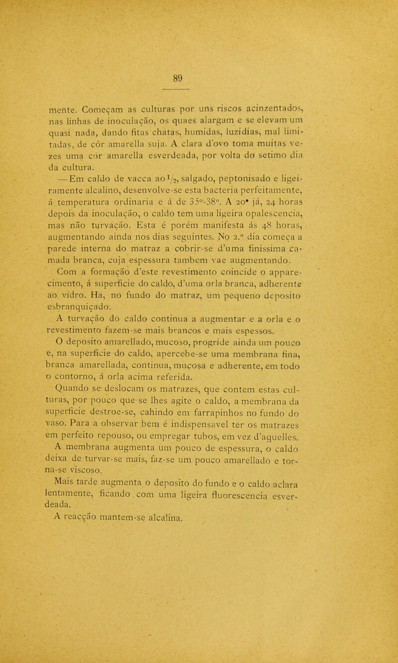 mente. Começam as culturas por uns riscos acinzentados, nas linhas de inoculação, os quaes alargam e se elevam um quasi nada, dando titãs chatas, húmidas, luzidias, mal limi- tadas, de côr amarella suja. A clara dovo toma muitas ve- zes uma cor amarella esverdeada, por volta do sétimo dia da cultura. — Em caldo de vacca ao'/v, salgado, peptonisado e ligei- ramente alcalino, desenvolve-se esta bactéria perfeitamente, á temperatura ordinária e á de 35°-38. A io* já, 24 horas depois da inoculação, o caldo tem uma ligeira opalescencia, mas não turvação. Esta é porém manifesta ás 48 horas, augmentando ainda nos dias seguintes. No 2.0 dia começa a parede interna do matraz a cobrir-se d'uma finíssima ca- mada branca, cuja espessura também vae augmentando. Com a formação d'este revestimento coincide o appare- cimento, á superfície do caldo, d'uma orla branca, adherente ao vidro. Ha, no fundo do matraz, um pequeno deposito esbranquiçado. A turvação do caldo continua a augmentar e a orla e o revestimento fazem-se mais brancos e mais espessos. O deposito amarellado, mucoso, progride ainda um pouco e, na superfície do caldo, apercebe-se uma membrana fina, branca amarellada, continua, mucosa e adherente, em todo o contorno, á orla acima referida. Quando se deslocam os matrazes, que contem estas cul- turas, por pouco que se lhes agite o caldo, a membrana da superfície destroe-se, cahindo em farrapinhos no fundo do vaso. Para a observar bem é indispensável ter os matrazes em perfeito repouso, ou empregar tubos, em vez d'aquelles. A membrana augmenta um pouco de espessura, o caldo deixa de turvar-se mais, faz-se um pouco amarellado e tor- na-se viscoso. Mais tarde augmenta o deposito do fundo e o caldo aclara lentamente, ficando com uma ligeira fluorescência esver- deada. A reacção mantem-se alcalina.