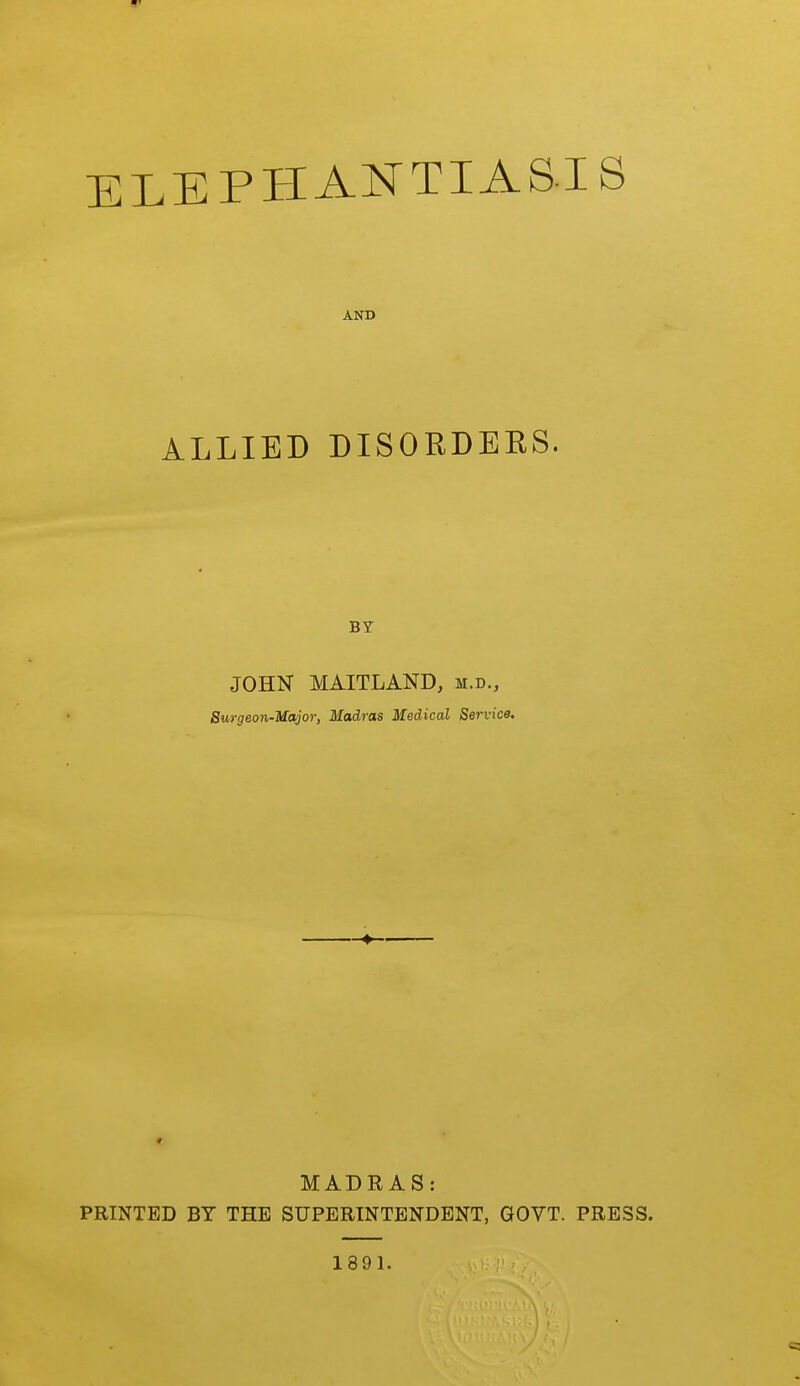 ELEPHANTIAS.IS AND ALLIED DISORDEKS. BY JOHN MAITLAND, m.d., Burgeon-Major, Madras Medical Service. MADRAS: PRINTED BY THE SUPERINTENDENT, GOVT. PRESS. 1891.