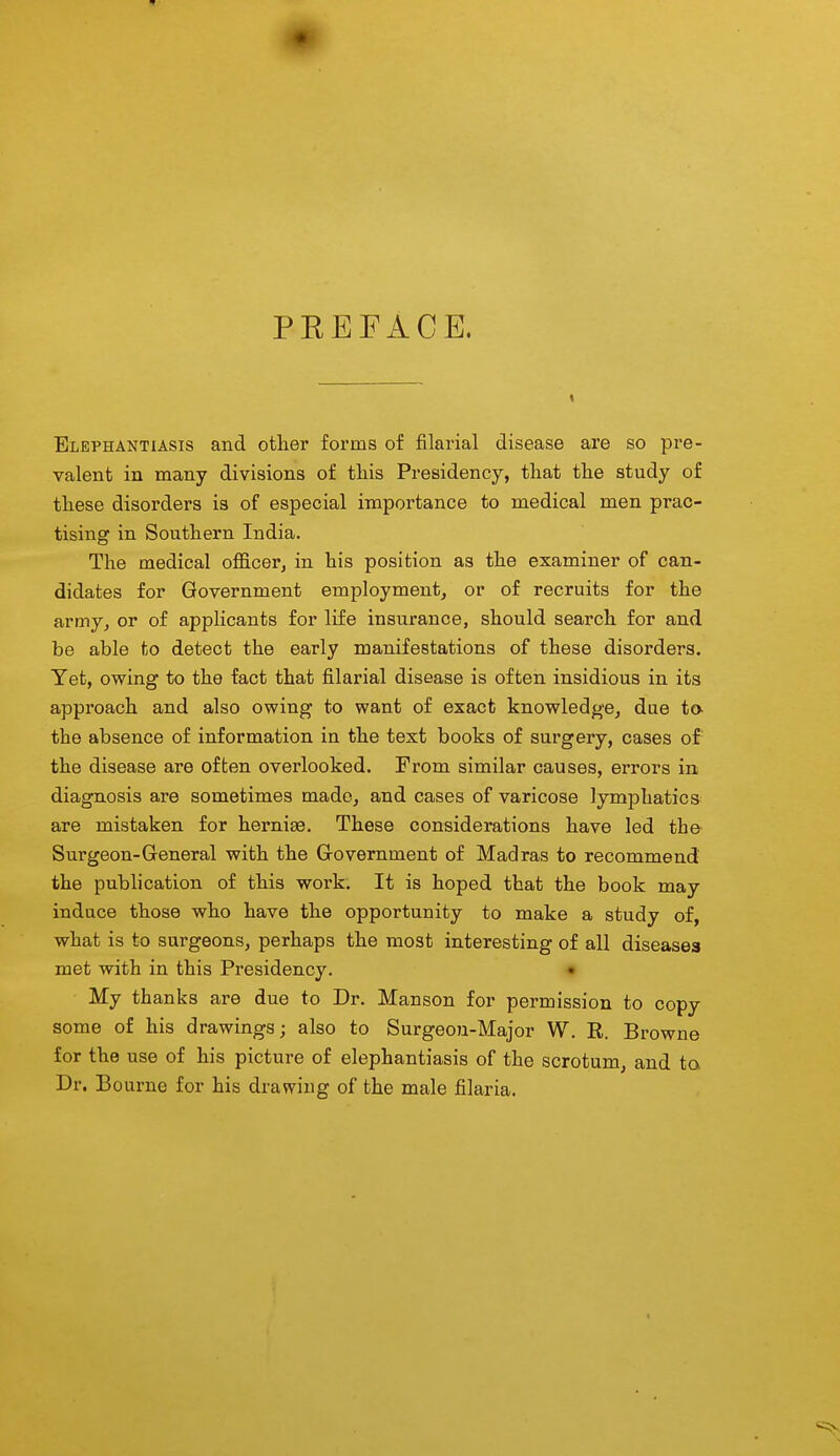 PREFACE. Elephantiasis and other forms of filarial disease are so pre- valent in many divisions of tliis Presidency, that the study of these disorders is of especial importance to medical men prac- tising in Southern India. The medical officer, in his position as the examiner of can- didates for Government employment, or of recruits for the army, or of applicants for life insurance, should search for and be able to detect the early manifestations of these disorders. Yet, owing to the fact that filarial disease is often insidious in its approach and also owing to want of exact knowledge, due ta the absence of information in the text books of surgery, cases of the disease are often overlooked. From similar causes, errors in diagnosis are sometimes made, and cases of varicose lymphatics are mistaken for herniae. These considerations have led the Surgeon-General with the Government of Madras to recommend the publication of this work. It is hoped that the book may induce those who have the opportunity to make a study of, what is to surgeons, perhaps the most interesting of all diseases met with in this Presidency. • My thanks are due to Dr. Manson for permission to copy some of his drawings; also to Surgeon-Major W. R. Browne for the use of his picture of elephantiasis of the scrotum, and ta Dr. Bourne for his drav7ing of the male filaria.