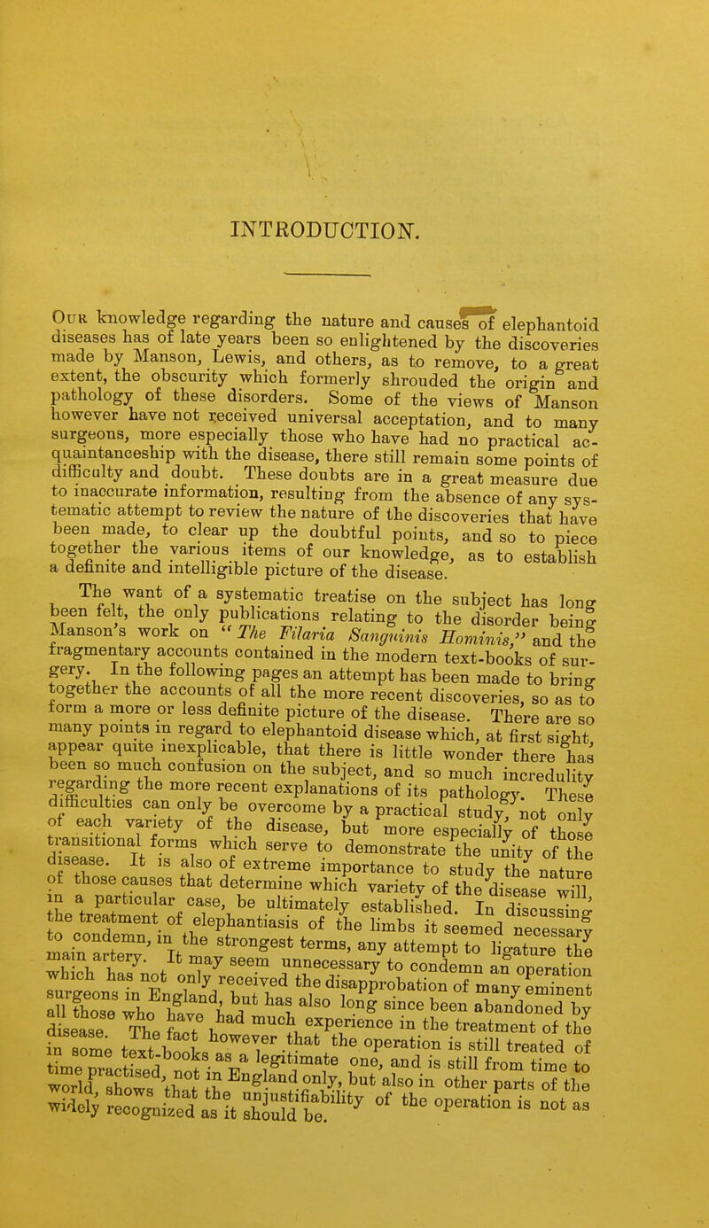 INTRODUCTION. Our knowledge regarding tBe nature and causefTf elephantoid diseases has of late years been so enlightened by the discoveries made by Manson, Lewis, and others, as t.o remove, to a great extent, the obscurity which formerly shrouded the origin and pathology of these disorders. Some of the views of Manson however have not i-eceived universal acceptation, and to many surgeons, more especially those who have had no practical ac- quamtanceship with the disease, there still remain some points of difficulty and doubt. These doubts are in a great measure due to inaccurate mformatiou, resulting from the absence of any sys- tematic attempt to review the nature of the discoveries that have been made, to clear up the doubtful points, and so to piece together the various items of our knowledge, as to establish a dehnite and mtelhgible picture of the disease. The want of a systematic treatise on the subject has long been felt, the only publications relating to the disorder being Manson s work on  The FiJaria Sangninis Hominis, and thf fragmentary accounts contained in the modern text-books of sur- f^;!, .V following pages an attempt has been made to bring together the accounts of all the more recent discoveries, so as to form a more or less definite picture of the disease. There are so many pomts m regard to elephantoid disease which, at first sight appear quite inexplicable, that there is little wonder there has been so much confusion on the subject, and so much increduHty regarding the more recent explanations of its pathology. These difficulties can only be overcome by a practical studyTnot onlv of each variety of the disease, but more especia% of tho e transitional forms which serve to demonstrate the unity of the disease. It is also of e^^treme importance to study thJ nature of those causes that determine which varietv of the disease wHl in a particular case, be ultimately established. In d'scusSn^ he treatment of elephantiasis of the limbs it seemed necessiv tLeTractffed^n^ 9^^' is still from time to Xld Sows ;w ? E^gl^^d o^ly, but also in other parts of the