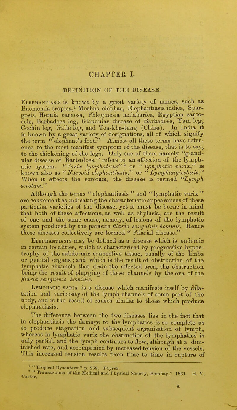 DEFINITION OF THE DISEASE. Elephantiasis is known by a great variety of names, such as Bucnaemia tropica,^ Morbus elephas, Elephantiasis indica, Spar- gosis, Hernia carnosa, Phlegmesia malabarica, Egyptian sarco- cele, Barbadoes leg, Glandular disease of Barbadoea, Yam leg. Cochin leg, Gralle leg, and Toa-kha-tung (China). In India it is known by a great variety of designations, all of which signify the term elephant's foot.'' Almost all these terms have refer- ence to the most manifest symptom o£ the disease, that is to say, to the thickening of the legs. Only one of them namely gland- ular disease of Bai'badoes, refers to an affection of the lymph- atic system.  Varix lymphaticus ^ or  lymphatic varix, i8 known also as  Naevoid elephantiasis, or  Lymphangiectasis. When it affects the scrotum, the disease is , termed ^^Lymph scrotum. Although the terms elephantiasis  and lymphatic varix  are couvenient as indicating the characteristic appearances of these particular varieties of the disease, yet it must be borne in mind that both of these affections, as well as chyluria, are the result of one and the same cause, namely, of lesions of the lymphatic system produced by the parasite Maria sanguinis hominis. Hence these diseases collectively are termed  Filarial disease. Elephantiasis may be defined as a disease which is endemic in certain localities, which is chai'acterised by progress'ive hyper- trophy of the subdermic connective tissue, usually of the limbs or genital organs ; and which is the result of obstruction of the lymphatic channels that drain the affected area, the obstruction being the result of plugging of these channels by the ova of the filaria sanguinis hominis. Lymphatic vaeix is a disease which manifests itself by dila- tation and varicosity of the lymph channels of some part of the body, and is the result of causes similar to those which produce elephantiasis. The difference between the two diseases lies in the fact that in elephantiasis the damage to the lymphatics is so complete as to produce stagnation and subsequent organisation of lymph, ■whereas in lymphatic varix the obstruction of the lymphatics is only partial, and the lymph continues to flow, although at a dim- inished rate, and accompanied by increased tension of the vessels. This increased tension results from time to time in rupture of * y Tropical Dysentery, p. 258. Fayrer. Cart  '^^ Medical aud'l'hyeical Society, Bombay, 1861. H. V.