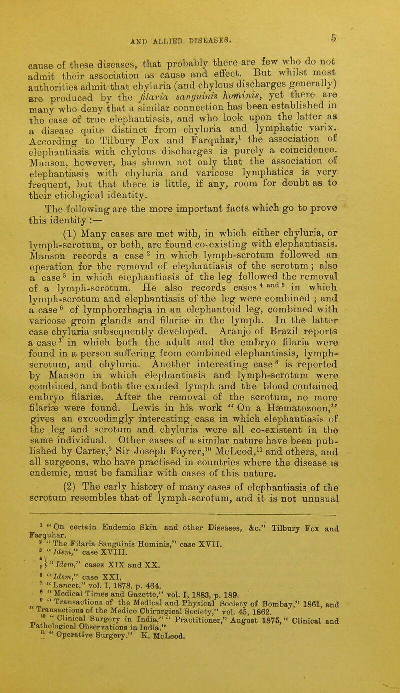 cause of these diseases, that probably there are few who do not admit their association as cause and effect. But whilst most authorities admit that chyluria (and chylous discharges generally) are produced by the filaria sanguinis hominis, yet there are many who deny that a similar connection has been estabbshed in the case o£ true elephantiasis, and who look upon the latter as a disease quite distinct from chyluria and lymphatic varix. According to Tilbury Fox and Farquhar/ the association of elephantiasis with chylous discharges is purely a coincidence. Manson, however, has shown not only that the association of elephantiasis with chyluria and varicose lymphatics is very frequent, but that there is little, if any, room for doubt as to their etiological identity. The following are the more important facts which go to prove this identity :— (1) Many cases are met with, in which either chyluria, or lymph-scrotum, or both, are found co-existing with elephantiasis. Manson records a case ^ in which lymph-scrotum followed an operation for the removal of elephantiasis of the scrotum; also a case ^ in which elephantiasis of the leg followed the removal of a lymph-scrotum. He also records cases * ^^ * in which lymph-scrotum and elephantiasis of the leg were combined ; and a case  of lymphorrhagia in an elephantoid leg, combined with varicose groin glands and filarise in the lymph. In the latter case chyluria subsequently developed. Aranjo of Brazil reports a case' in which both the adult and the embryo filari^ were found in a person suffering from combined elephantiasis, lymph- scrotum, and chyluria. Another interesting case® is reported by Manson in which elephantiasis and lymph-sci'otum were combined, and both the exuded lymph and the blood contained embryo filariae. After the removal of the scrotum, no more filarise were found. Lewis in his work  On a Hsematozoon, gives an exceedingly interesting case in which elephantiasis of the leg and scrotum and chyluria were all co-existent in the same individual. Other cases of a similar nature have been pub- lished by Carter,^ Sir Joseph Fayrer,^ McLeod, and others and all surgeons, who have practised in countries where the disease is endemic, must be familiar with cases of this nature. (2) The early history of many cases of elephantiasis of the scrotum resembles that of lymph-scrotum, and it is not unusual '  On certain Endemic Skin and other Diseases, &c. Tilbury Fox and Parquhar. *  The Filaria Sanguinis Hominis, case XVII. ^ Idem, case XVIII. J I  Idem, cases XIX and XX. « Idem, case XXI. '  Lancet, vol. I, 1878, p. 464. *  Medical Times and Gazette, vol. I, 1883, p. 189, .< m  'transactions of the Medical and Physical Society of Bombay, 1861, and Transactions of the Medico Ohirnrgical Society, vol. 45, 1862. '» '' Clinical Surgery in India, Practitioner, August 1875, Clinical and i'athological Observations in India.  Operative Surgery. K. McLeod.