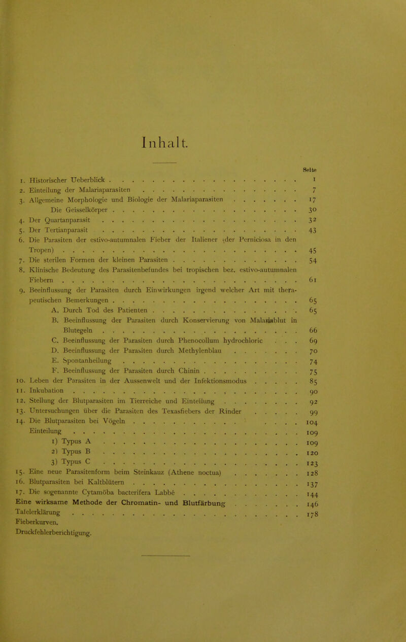 Inhalt. Seite 1. Historischer Ueberblick I 2. Einteilung der Malariaparasiten 7 3. Allgemeine Morphologie und Biologie der Malariaparasiten 17 Die Geisseikörper 30 4. Der Quartanparasit 32 5. Der Tertianparasit 43 6. Die Parasiten der estivo-autumnalen P'ieber der Ilaliener (der Perniciosa in den Tropen) 45 7. Die sterilen Formen der kleinen Parasiten 54 8. Klinische Bedeutung des Parasitenbefundes bei tropischen bez. estivo-autumnalen Fiebern 61 9. Beeinflussung der Parasiten durch Einwirkungen irgend welcher Art mit thera- peutischen Bemerkungen 65 A. Durch Tod des Patienten 65 B. Beeinflussung der Parasiten durch Konservierung von Malanablut in Blutegeln 66 C. Beeinflussung der Parasiten durch Phenocollum hydrochloric ... 69 D. Beeinflussung der Parasiten durch Methylenblau 70 E. Spontanheilung 74 F. Beeinflussung der Parasiten durch Chinin 75 10. Leben der Parasiten in der Aussenwelt und der Infektionsmodus 85 11. Inkubation 90 12. Stellung der Blutparasiten im Tierreiche und Einteilung 92 13. Untersuchungen über die Parasiten des Texasfiebers der Rinder 99 14. Die Blutparasiten bei Vögeln .... 104 Einteilung 109 1) Typus A 109 2) Typus B 120 3) Typus C 123 15. Eine neue Parasitenfonn beim Steinkauz (Athene noctua) 128 16. Blutparasiten bei Kaltblütern 137 17. Die sogenannte Cytamöba bacterifera Labb6 i^^j. Eine wirksame Methode der Chromatin- und Blutfärbung 146 Tafelerklärung j^g Fieberkurven. Druckfehlerberichtigung.