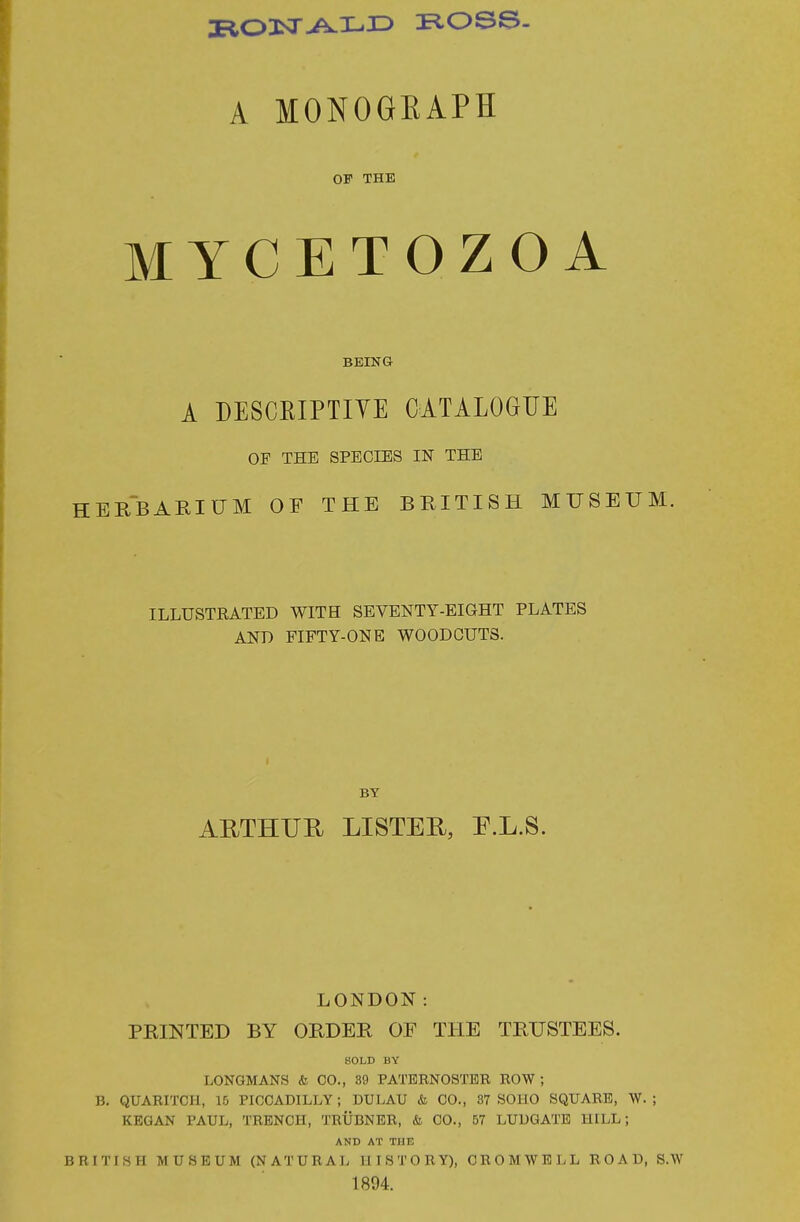 A MONOGKAPH OF THE MYCETOZOA BEING A DESCEIPTIYE CATALOGUE OF THE SPECIES IN THE HERBARIUM OF THE BRITISH MUSEUM. ILLUSTEATED WITH SEVENTY-EIGHT PLATES AND FIFTY-ONE WOODCUTS. BY AUTHUE. LISTER, P.L.S. LONDON: PRINTED BY ORDER OF THE TRUSTEES. SOLD BY LONGMANS & CO., 89 PATBEN08TBR ROW ; B. QUARITCri, 10 PICCADILLY; DULAU & CO., 87 SOHO SQUARE, W. ; KEGAN PAUL, TRENCH, TRUBNER, & CO., 57 LUUGATE HILL; AND AT THK BRITISH MUSEUM (NATURAL HISTORY), CROMWELL ROAD, S.W 1894.