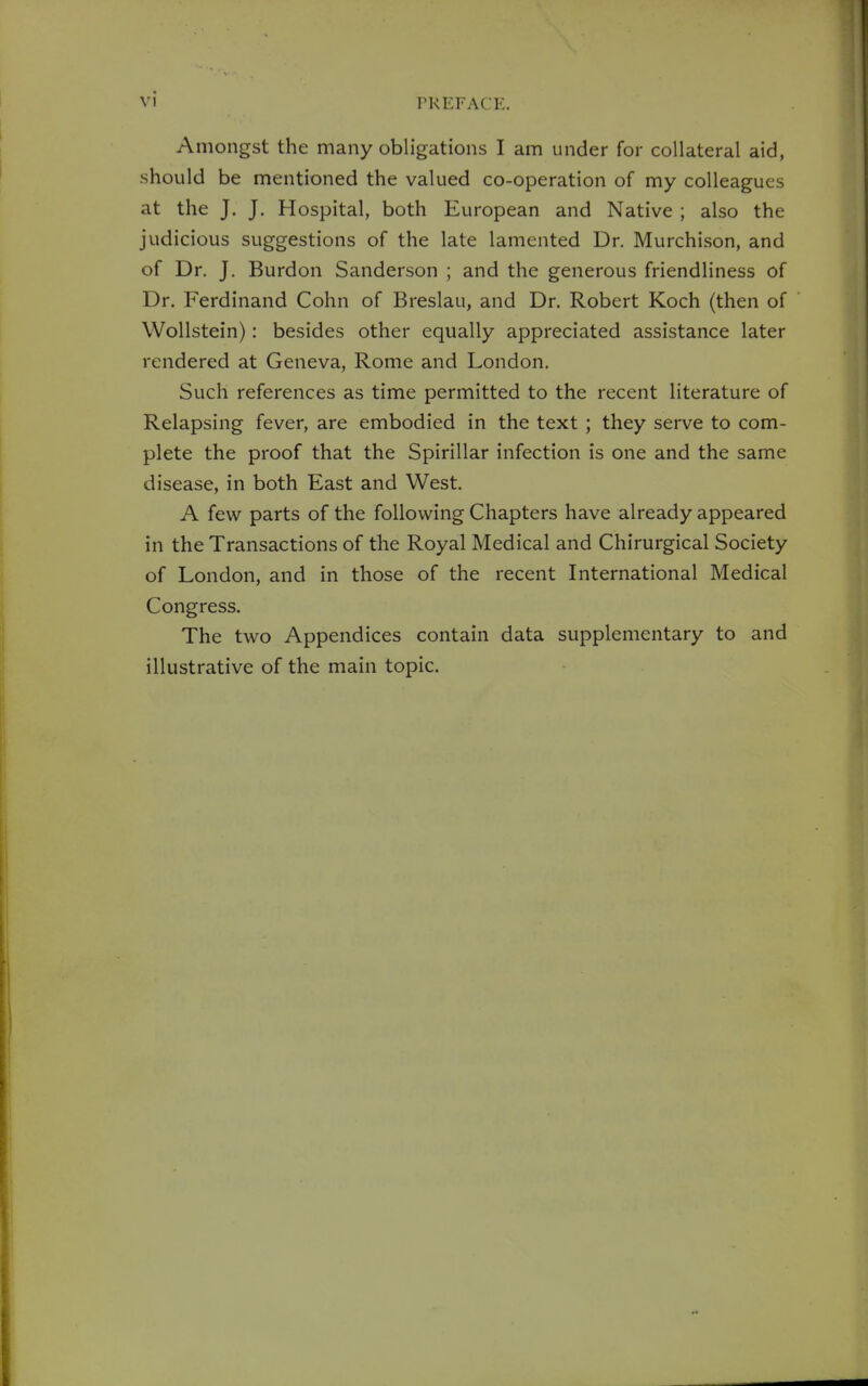 Amongst the many obligations I am under for collateral aid, should be mentioned the valued co-operation of my colleagues at the J. J. Hospital, both European and Native ; also the judicious suggestions of the late lamented Dr. Murchison, and of Dr. J. Burdon Sanderson ; and the generous friendliness of Dr. Ferdinand Cohn of Breslau, and Dr. Robert Koch (then of WoUstein): besides other equally appreciated assistance later rendered at Geneva, Rome and London. Such references as time permitted to the recent literature of Relapsing fever, are embodied in the text ; they serve to com- plete the proof that the Spirillar infection is one and the same disease, in both East and West. A few parts of the following Chapters have already appeared in the Transactions of the Royal Medical and Chirurgical Society of London, and in those of the recent International Medical Congress. The two Appendices contain data supplementary to and illustrative of the main topic.