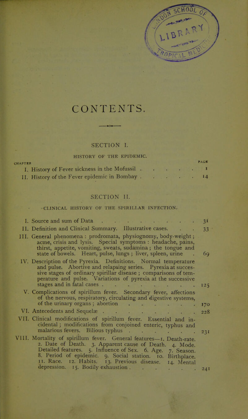 CONTENTS. SECTION I. HISTORY OF THE EPIDEMIC. fAGE CHAPTHR I, History of Fever sickness in the Mofussil i II. History of the Fever epidemic in Bombay 14 SECTION II. ■CLINICAL HISTORY OF THE SPIRILLAR INFECTION. I. Source and sum of Data '3' II. Definition and Clinical Summary. Illustrative cases. . . 33 III. General phenomena: prodromata, physiognomy, body-weight; acme, crisis and lysis. Special symptoms : headache, pains, thirst, appetite, vomiting, sweats, sudamina ; the tongue and state of bowels. Heart, pulse, lungs ; liver, spleen, urine . 69 IV. Description of the Pyre.xia. Definitions. Normal temperature and pulse. Abortive and relapsing series. Pyrexia at succes- sive stages of ordinary spirillar disease ; comparisons of tem- perature and pulse. Variations of pyrexia at the successive stages and in fatal cases .125 V. Complications of spirillum fever. Secondary fever, affections of the nervous, respiratory, circulating and digestive systems, of the urinary organs ; abortion 170 VI. Antecedents and Sequelae 228 VII. Clinical modifications of spirillum fever. Essential and in- cidental ; modifications from conjoined enteric, typhus and malarious fevers. Bilious typhus 231 VIII. Mortality of spirillum fever. General features—i. Death-rate. 2. Date of Death. 3. Apparent cause of Death. 4. Mode. Detailed features. 5. Influence of Sex. 6. Age. 7, Season. 8. Period of epidemic. 9. Social station. 10. Birthplace. II. Race. 12. Habits. 13. Previous disease. 14. Mental depression. 15. Bodily exhaustion 241