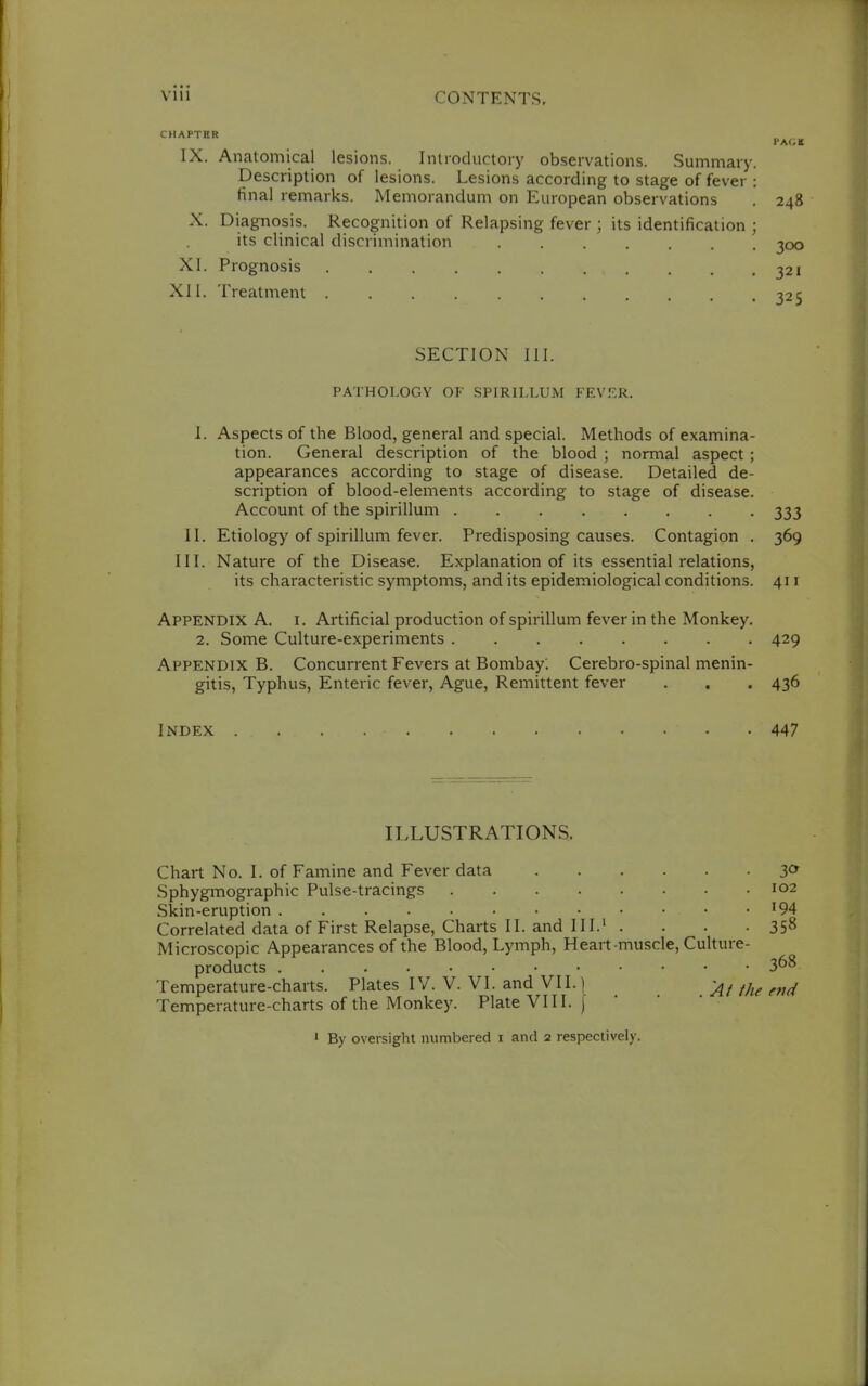 Vlll CONTENTS, CHAPTER PACK IX. Anatomical lesions. Inlroductory observations. .Summary. Description of lesions. Lesions according to stage of fever : final remarks. Memorandum on European observations , 248 X. Diagnosis. Recognition of Relapsing fever ; its identification ; its clinical discrimination 300 XI. Prognosis 321 XII. Treatment 325 SECTION III. PATHOLOGY OF SPIRILLUM FEV.'^R. 1. Aspects of the Blood, general and special. Methods of examina- tion. General description of the blood ; normal aspect; appearances according to stage of disease. Detailed de- scription of blood-elements according to stage of disease. Account of the spirillum 333 II. Etiology of spirillum fever. Predisposing causes. Contagion . 369 III. Nature of the Disease. Explanation of its essential relations, its characteristic symptoms, and its epidemiological conditions. 411 Appendix A. i. Artificial production of spirillum fever in the Monkey. 2. Some Culture-experiments 429 Appendix B. Concurrent Fevers at Bombay. Cerebro-spinal menin- gitis, Typhus, Enteric fever, Ague, Remittent fever , . . 436 Index 447 ILLUSTRATIONS. Chart No. I. of Famine and Fever data 3<^ Sphygmographic Pulse-tracings 102 Skin-eruption '94 Correlated data of First Relapse, Charts II. and III.' . . . -358 Microscopic Appearances of the Blood, Lymph, Heart-muscle, Culture- products 368 Temperature-charts. Plates IV. V. VI. and VI1.1 Temperature-charts of the Monkey. Plate VIII. ' By oversight numbered i and 2 respectively.