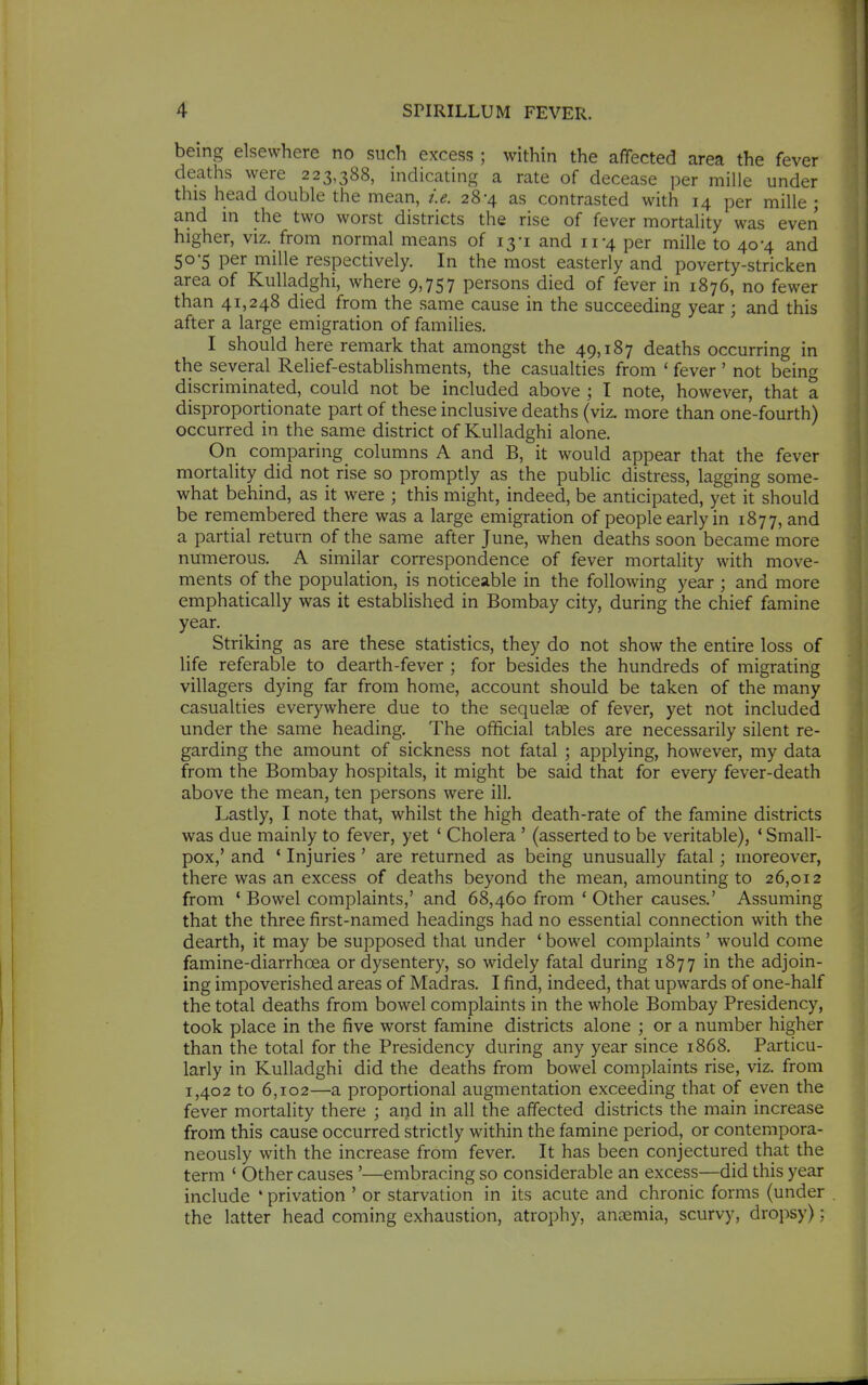 being elsewhere no such excess ; within the affected area the fever deaths were 223,388, indicating a rate of decease per mille under this head double the mean, i.e. 28-4 as contrasted with 14 per mille ; and in the two worst districts the rise of fever mortality was even higher, viz. from normal means of 13-1 and 11-4 per mille to 40-4 and 50-5 per mille respectively. In the most easterly and poverty-stricken area of Kulladghi, where 9,757 persons died of fever in 1876, no fewer than 41,248 died from the same cause in the succeeding year; and this after a large emigration of families. I should here remark that amongst the 49,187 deaths occurring in the several Relief-establishments, the casualties from ' fever' not being discriminated, could not be included above ; I note, however, that a disproportionate part of these inclusive deaths (viz. more than one-fourth) occurred in the same district of Kulladghi alone. On comparing columns A and B, it would appear that the fever mortality did not rise so promptly as the public distress, lagging some- what behind, as it were ; this might, indeed, be anticipated, yet it should be remembered there was a large emigration of people early in 1877, and a partial return of the same after June, when deaths soon became more numerous. A similar correspondence of fever mortality with move- ments of the population, is noticeable in the following year ; and more emphatically was it estabUshed in Bombay city, during the chief famine year. Striking as are these statistics, they do not show the entire loss of life referable to dearth-fever ; for besides the hundreds of migrating villagers dying far from home, account should be taken of the many casualties everywhere due to the sequelae of fever, yet not included under the same heading. The official tables are necessarily silent re- garding the amount of sickness not fatal 5 applying, however, my data from the Bombay hospitals, it might be said that for every fever-death above the mean, ten persons were ill. Lastly, I note that, whilst the high death-rate of the famine districts was due mainly to fever, yet * Cholera ' (asserted to be veritable), * Small- pox,' and ' Injuries ' are returned as being unusually fatal; moreover, there was an excess of deaths beyond the mean, amounting to 26,012 from * Bowel complaints,' and 68,460 from ' Other causes.' Assuming that the three first-named headings had no essential connection with the dearth, it may be supposed that under ' bowel complaints ' would come famine-diarrhoea or dysentery, so widely fatal during 1877 in the adjoin- ing impoverished areas of Madras. I find, indeed, that upwards of one-half the total deaths from bowel complaints in the whole Bombay Presidency, took place in the five worst famine districts alone ; or a number higher than the total for the Presidency during any year since 1868. Particu- larly in Kulladghi did the deaths from bowel complaints rise, viz. from 1,402 to 6,102—a proportional augmentation exceeding that of even the fever mortality there ; and in all the affected districts the main increase from this cause occurred strictly within the famine period, or contempora- neously with the increase from fever. It has been conjectured that the term ' Other causes '—embracing so considerable an excess—did this year include * privation ' or starvation in its acute and chronic forms (under the latter head coming exhaustion, atrophy, anaemia, scurvy, dropsy):