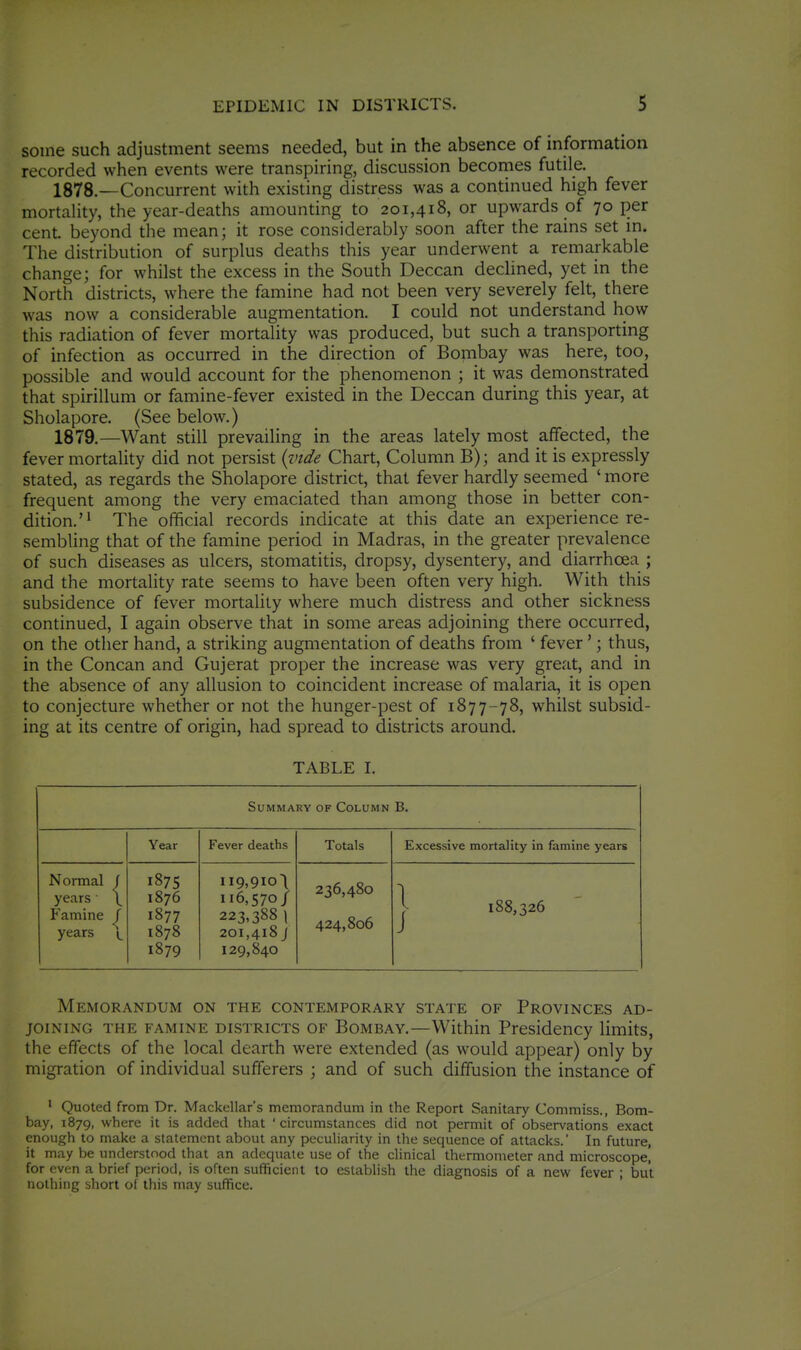 some such adjustment seems needed, but in the absence of information recorded when events were transpiring, discussion becomes futile. 1878. —Concurrent with existing distress was a continued high fever mortality, the year-deaths amounting to 201,418, or upwards of 70 per cent beyond the mean; it rose considerably soon after the rains set in. The distribution of surplus deaths this year underwent a remarkable change; for whilst the excess in the South Deccan declined, yet in the North districts, where the famine had not been very severely felt, there was now a considerable augmentation. I could not understand how this radiation of fever mortality was produced, but such a transporting of infection as occurred in the direction of Bombay was here, too, possible and would account for the phenomenon ; it was demonstrated that spirillum or famine-fever existed in the Deccan during this year, at Sholapore. (See below.) 1879. —Want still prevailing in the areas lately most affected, the fever mortality did not persist {vide Chart, Column B); and it is expressly stated, as regards the Sholapore district, that fever hardly seemed ' more frequent among the very emaciated than among those in better con- dition.'^ The official records indicate at this date an experience re- sembling that of the famine period in Madras, in the greater prevalence of such diseases as ulcers, stomatitis, dropsy, dysentery, and diarrhoea ; and the mortality rate seems to have been often very high. With this subsidence of fever mortality where much distress and other sickness continued, I again observe that in some areas adjoining there occurred, on the other hand, a striking augmentation of deaths from ' fever'; thus, in the Concan and Gujerat proper the increase was very great, and in the absence of any allusion to coincident increase of malaria, it is open to conjecture whether or not the hunger-pest of 1877-78, whilst subsid- ing at its centre of origin, had spread to districts around. TABLE I. Summary of Column B. Year Fever deaths Totals Excessive mortality in famine years Normal f years• \ Famine f years j_ 1875 1876 1877 1878 1879 ii9,9io( 116,570/ 223,388 1 201,418 J 129,840 236,480 424,806 1 188,326 Memorandum on the contemporary state of Provinces ad- joining THE famine districts OF BoMBAY.—Within Presidency limits, the effects of the local dearth were extended (as would appear) only by migration of individual sufferers ; and of such diffusion the instance of ' Quoted from Dr. Mackellar's memorandum in the Report Sanitary Commiss., Bom- bay, 1879, where it is added that ' circumstances did not permit of observations exact enough to make a statement about any peculiarity in the sequence of attacks. In future, it may be understood that an adequate use of the clinical thermometer and microscope, for even a brief period, is often sufficient to establish the diagnosis of a new fever ; but nothing short of this may suffice.