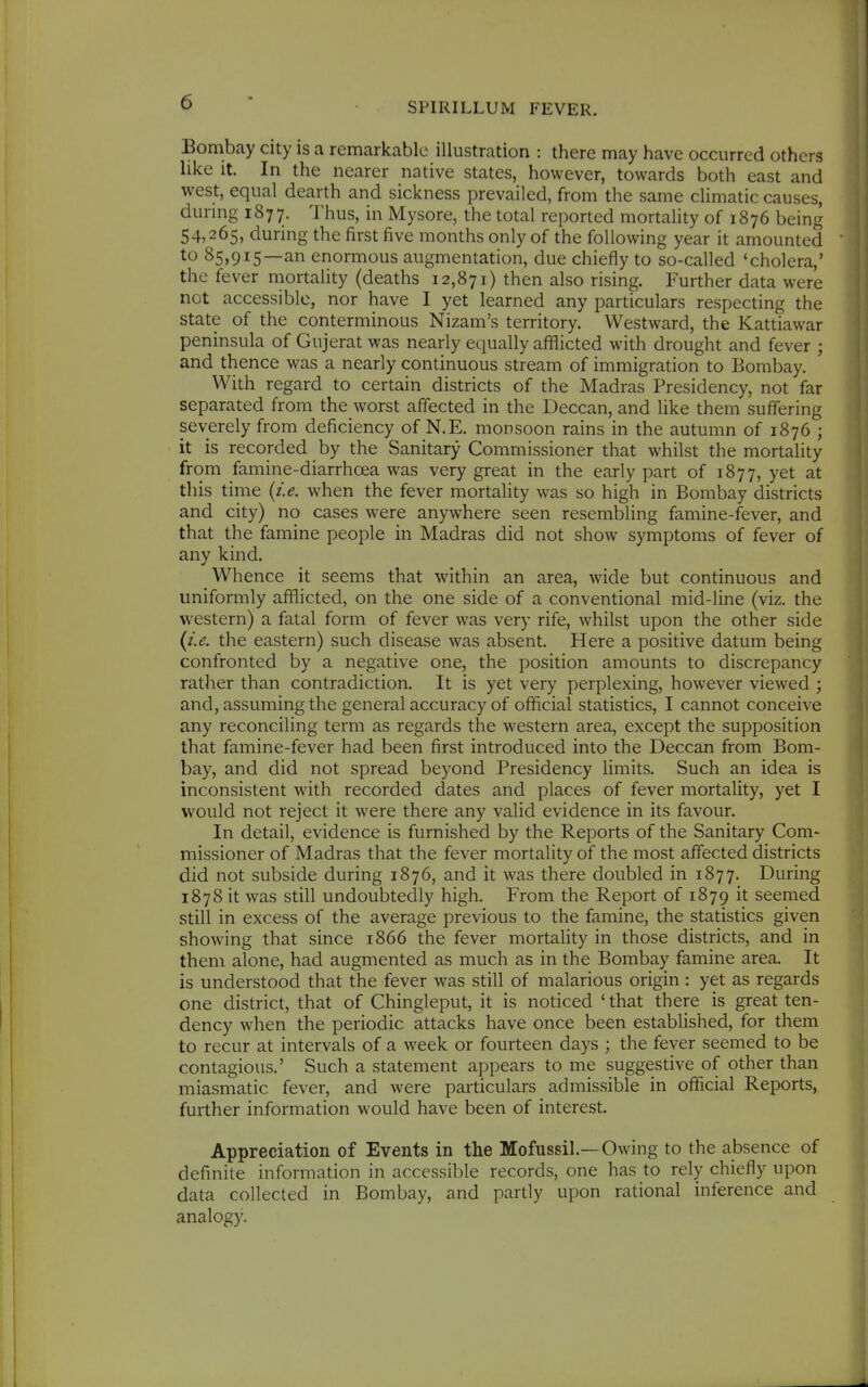 Bombay city is a remarkable illustration : there may have occurred others hke it. In the nearer native states, however, towards both east and west, equal dearth and sickness prevailed, from the same climatic causes, durmg 1877. Thus, in Mysore, the total reported mortality of 1876 being 54,265, during the first five months only of the following year it amounted to 85,915—an enormous augmentation, due chiefly to so-called 'cholera,' the fever mortality (deaths 12,871) then also rising. Further data were not accessible, nor have I yet learned any particulars respecting the state of the conterminous Nizam's territory. Westward, the Kattiawar peninsula of Gujerat was nearly equally afflicted with drought and fever ; and thence was a nearly continuous stream of immigration to Bombay, With regard to certain districts of the Madras Presidency, not far separated from the worst affected in the Deccan, and like them suffering severely from deficiency of N.E. monsoon rains in the autumn of 1876 ; it is recorded by the Sanitary Commissioner that whilst the mortality from famine-diarrhoea was very great in the early part of 1877, yet at this time {i.e. when the fever mortality was so high in Bombay districts and city) no cases were anywhere seen resembling famine-fever, and that the famine people in Madras did not show symptoms of fever of any kind. Whence it seems that within an area, wide but continuous and uniformly afflicted, on the one side of a conventional mid-line (viz. the western) a fatal form of fever was very rife, whilst upon the other side {i.e. the eastern) such disease was absent. Here a positive datum being confronted by a negative one, the position amounts to discrepancy rather than contradiction. It is yet very perplexing, however viewed ; and, assuming the general accuracy of official statistics, I cannot conceive any reconciling term as regards the western area, except the supposition that famine-fever had been first introduced into the Deccan from Bom- bay, and did not spread beyond Presidency limits. Such an idea is inconsistent with recorded dates and places of fever mortality, yet I would not reject it were there any valid evidence in its favour. In detail, evidence is furnished by the Reports of the Sanitary Com- missioner of Madras that the fever mortality of the most affected districts did not subside during 1876, and it was there doubled in 1877, During 1878 it was still undoubtedly high. From the Report of 1879 it seemed still in excess of the average previous to the famine, the statistics given showing that since 1866 the fever mortality in those districts, and in them alone, had augmented as much as in the Bombay famine area. It is understood that the fever was still of malarious origin : yet as regards one district, that of Chingleput, it is noticed ' that there is great ten- dency when the periodic attacks have once been established, for them to recur at intervals of a week or fourteen days ; the fever seemed to be contagious.' Such a statement appears to me suggestive of other than miasmatic fever, and were particulars admissible in official Reports, further information would have been of interest. Appreciation of Events in the Mofussil.—Owing to the absence of definite information in accessible records, one has to rely chiefly upon data collected in Bombay, and partly upon rational inference and analogy.