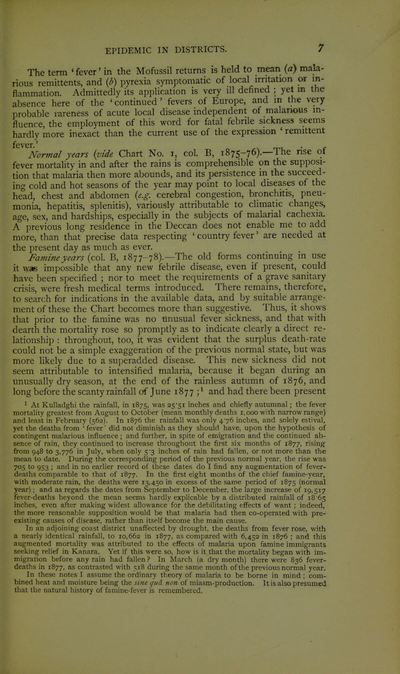 The term ' fever' in the Mofussil returns is held to mean {a) mala- rious remittents, and {I)) pyrexia symptomatic of local irritation or in- flammation. Admittedly its application is very ill defined ; yet m the absence here of the ' continued ' fevers of Europe, and m the very probable rareness of acute local disease independent of malarious in- fluence, the employment of this word for fatal febrile sickness seems hardly more inexact than the current use of the expression ' remittent fever.' ,x rr^i • r Normal years {vide Chart No. i, col. B, 1875-76).—The nse of fever mortality in and after the rains is comprehensible on the supposi- tion that malaria then more abounds, and its persistence in the succeed- ing cold and hot seasons of the year may point to local diseases of the head, chest and abdomen {e.g. cerebral congestion, bronchitis, pneu- monia, hepatitis, splenitis), variously attributable to climatic changes, age, sex, and hardships, especially in the subjects of malarial cachexia. A previous long residence in the Deccan does not enable me to add more, than that precise data respecting ' country fever' are needed at the present day as much as ever. Fa?nineyears (col. B, 1877-78).—The old forms continuing in use it was impossible that any new febrile disease, even if present, could have been specified ; nor to meet the requirements of a grave sanitary crisis, were fresh medical terms introduced. There remains, therefore, to search for indications in the available data, and by suitable arrange- ment of these the Chart becomes more than suggestive. Thus, it shows that prior to the famine was no unusual fever sickness, and that with dearth the mortality rose so promptly as to indicate clearly a direct re- lationship : throughout, too, it was evident that the surplus death-rate could not be a simple exaggeration of the previous normal state, but was more likely due to a superadded disease. This new sickness did not seem attributable to intensified malaria, because it began during an unusually dry season, at the end of the rainless autumn of 1876, and long before the scanty rainfall of June 1877 ;' and had there been present ^ At Kulladghi the rainfall, in 1875, was 25Si inches and chiefly autumnal; the fever mortality greatest from August to October (mean monthly deaths 1,000 with narrow range) and least in February (562). In 1876 the rainfall was only 476 inches, and solely estival, yet the deaths from ' fever' did not diminish as they should have, upon the hypothesis of contingent malarious influence ; and further, in spite of emigration and the continued ab- sence of rain, they continued to increase throughout the first six months of 1877, rising from 948 to 3,776 in July, when only 5 3 inches of rain had fallen, or not more than the mean to date. During the corresponding period of the previous normal year, the rise was 705 to 953 ; and in no earlier record of these dates do I find any augmentation of fever- deaths comparable to that of 1877. In the first eight months of the chief famine-year, with moderate rain, the deaths were 13,450 in excess of the same period of 1875 (normal year); and as regards the dates from September to December, the large increase of 19,517 fever-deaths beyond the mean seems hardly explicable by a distributed rainfall of 18 65 inches, even after making widest allowance for the debilitating effects of want ; indeed, the more reasonable supposition would be that malaria had then co-operated with pre- existing causes of disease, rather than itself become the main cause. In an adjoining coast district unaff'ected by drought, the deaths from fever rose, with a nearly identical rainfall, to 10,662 in 1877, as compared with 6,452 in 1876 ; and this augmented mortality was attributed to the effects of malaria upon famine immigrants seeking relief in Kanara. Yet if this were so, how is it that the mortality began with im- migration before any rain had fallen? In March (a dry month) there were 836 fever- deaths in 1877, as contrasted with 518 during the same month of the previous normal year. In these notes 1 assume the ordinary theory of malaria to be borne in mind ; com- bined heat and moisture being the sine qud non of miasm-production. It is also presumed that the natural history of famine-fever is remembered.