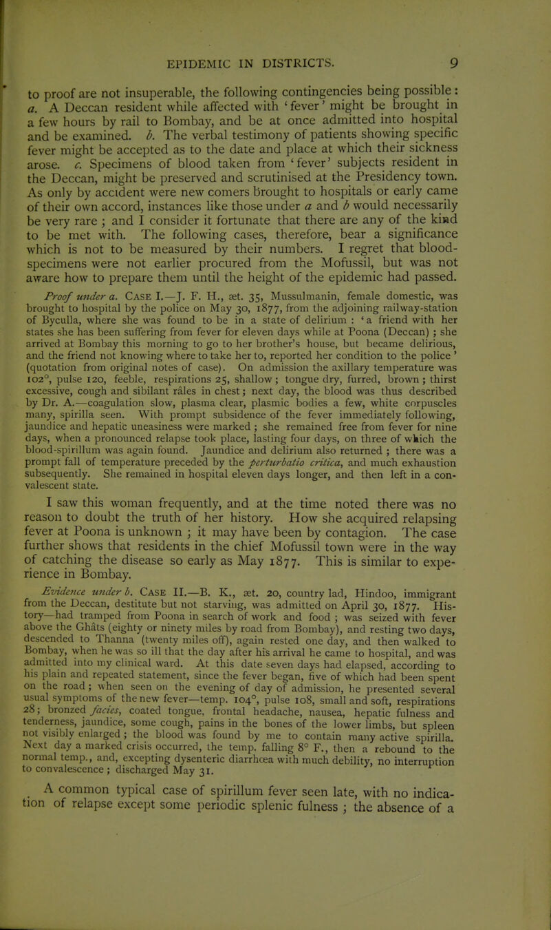 to proof are not insuperable, the following contingencies being possible : a. A Deccan resident while affected with ' fever' might be brought in a few hours by rail to Bombay, and be at once admitted into hospital and be examined, b. The verbal testimony of patients showing specific fever might be accepted as to the date and place at which their sickness arose, c. Specimens of blood taken from 'fever' subjects resident in the Deccan, might be preserved and scrutinised at the Presidency town. As only by accident were new comers brought to hospitals or early came of their own accord, instances like those under a and b would necessarily be very rare ; and I consider it fortunate that there are any of the kiad to be met with. The following cases, therefore, bear a significance which is not to be measured by their numbers. I regret that blood- specimens were not earlier procured from the Mofussil, but was not aware how to prepare them until the height of the epidemic had passed. Proof under a. Case I.—J. F. H., set. 35, Miissulmanin, female domestic, was brought to hospital by the police on May 30, 1877, from the adjoining railway-station of Byculla, where she was found to be in a state of delirium : ' a friend with her states she has been suffering from fever for eleven days while at Poona (Deccan) ; she arrived at Bombay this morning to go to her brother's house, but became delirious, and the friend not knowing where to take her to, reported her condition to the police ' (quotation from original notes of case). On admission the axillary temperature was 102°, pulse 120, feeble, respirations 25, shallow; tongue dry, furred, brown; thirst excessive, cough and sibilant rales in chest; next day, the blood was thus described by Dr. A.—coagulation slow, plasma clear, plasmic bodies a few, white corpuscles many, spirilla seen. With prompt subsidence of the fever immediately following, jaundice and hepatic uneasiness were marked ; she remained free from fever for nine days, when a pronounced relapse took place, lasting four days, on three of wkich the blood-spirillum was again found. Jaundice and delirium also returned ; there was a prompt fall of temperature preceded by the perturbatio critica, and much exhaustion subsequently. She remained in hospital eleven days longer, and then left in a con- valescent state. I saw this woman frequently, and at the time noted there was no reason to doubt the truth of her history. How she acquired relapsing fever at Poona is unknown ; it may have been by contagion. The case further shows that residents in the chief Mofussil town were in the way of catching the disease so early as May 1877. This is similar to expe- rience in Bombay. Evidence uiider b. Case II.—B. K., set. 20, country lad, Hindoo, immigrant from the Deccan, destitute but not starving, was admitted on April 30, 1877. His- tory—had tramped from Poona in search of work and food ; was seized with fever above the Ghats (eighty or ninety miles by road from Bombay), and resting two days, descended to Thanna (twenty miles off), again rested one day, and then walked to Bombay, when he was so ill that the day after his arrival he came to hospital, and was admitted into my clinical ward. At this date seven days had elapsed, according to his plain and repeated statement, since the fever began, five of which had been spent on the road; when seen on the evening of day of admission, he presented several usual symptoms of the new fever—temp. 104°, pulse 108, small and soft, respirations 28; bronzed fades, coated tongue, frontal headache, nausea, hepatic fulness and tenderness, jaundice, some cough, pains in the bones of the lower limbs, but spleen not visibly enlarged ; the blood was found by me to contain many active spirilla. Next day a marked crisis occurred, the temp, falling 8° F., then a rebound to the normal temp., and, excepting dysenteric diarrhoea with much debility, no interruption to convalescence ; discharged May 31. A common typical case of spirillum fever seen late, with no indica- tion of relapse except some periodic splenic fulness \ the absence of a