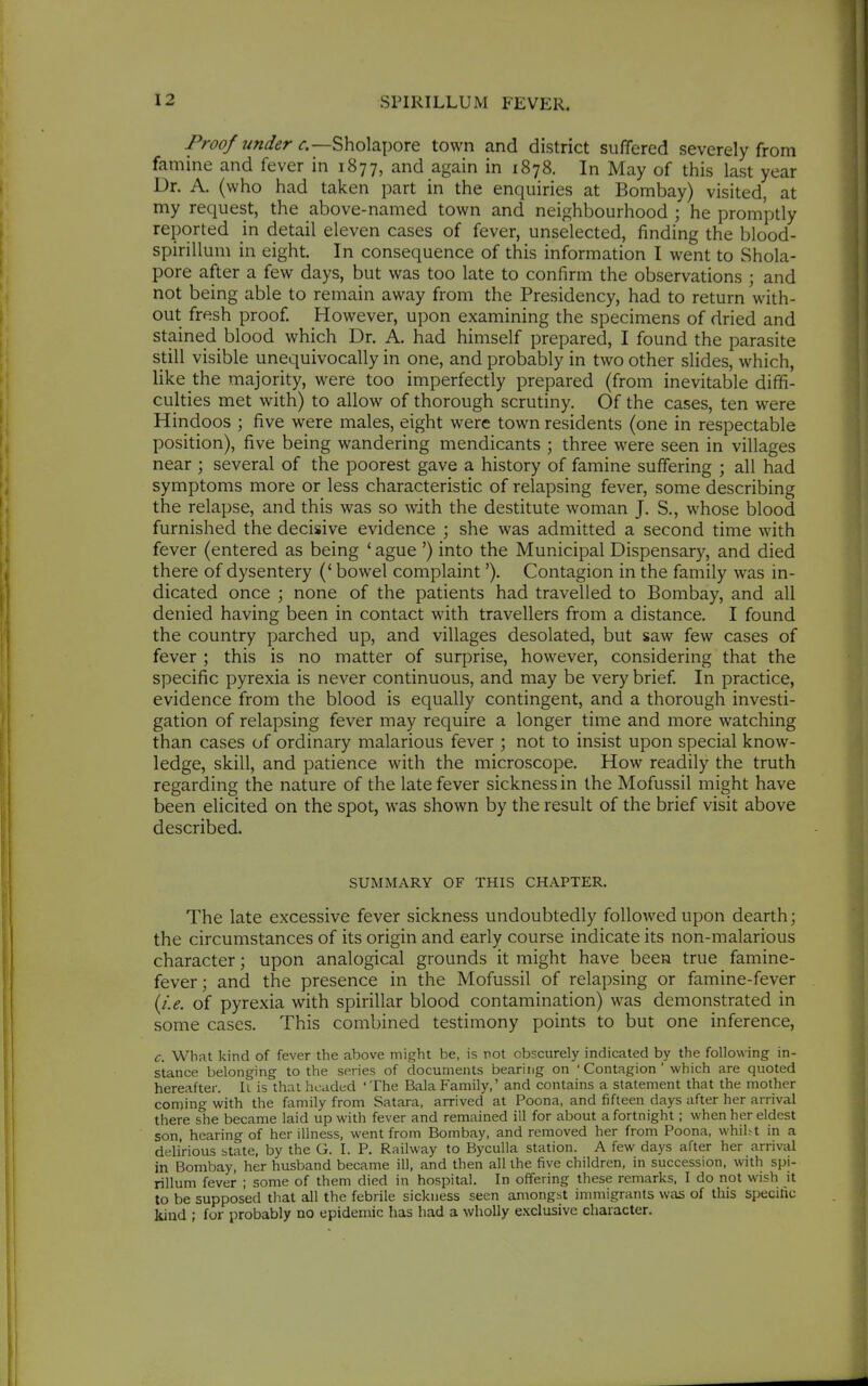 Proof under r.—Sholapore town and district suffered severely from famine and fever in 1877, and again in 1878. In May of this last year Dr. A. (who had taken part in the enquiries at Bombay) visited, at my request, the above-named town and neighbourhood ; he promptly reported in detail eleven cases of fever, unselected, finding the blood- spirillum in eight. In consequence of this information I went to Shola- pore after a few days, but was too late to confirm the observations ; and not being able to remain away from the Presidency, had to return with- out fresh proof. However, upon examining the specimens of dried and stained_ blood which Dr. A. had himself prepared, I found the parasite still visible unequivocally in one, and probably in two other slides, which, like the majority, were too imperfectly prepared (from inevitable diffi- culties met with) to allow of thorough scrutiny. Qf the cases, ten were Hindoos ; five were males, eight were town residents (one in respectable position), five being wandering mendicants ; three were seen in villages near ; several of the poorest gave a history of famine suffering ; all had symptoms more or less characteristic of relapsing fever, some describing the relapse, and this was so with the destitute woman J. S., whose blood furnished the decisive evidence ; she was admitted a second time with fever (entered as being ' ague ') into the Municipal Dispensary, and died there of dysentery (' bowel complaint'). Contagion in the family was in- dicated once ; none of the patients had travelled to Bombay, and all denied having been in contact with travellers from a distance. I found the country parched up, and villages desolated, but saw few cases of fever ; this is no matter of surprise, however, considering that the specific pyrexia is never continuous, and may be very brief In practice, evidence from the blood is equally contingent, and a thorough investi- gation of relapsing fever may require a longer time and more w^atching than cases of ordinary malarious fever ; not to insist upon special know- ledge, skill, and patience with the microscope. How readily the truth regarding the nature of the late fever sickness in the Mofussil might have been elicited on the spot, was shown by the result of the brief visit above described. SUMMARY OF THIS CHAPTER. The late excessive fever sickness undoubtedly followed upon dearth; the circumstances of its origin and early course indicate its non-malarious character; upon analogical grounds it might have been true famine- fever; and the presence in the Mofussil of relapsing or famine-fever \i.e. of pyrexia with spirillar blood contamination) was demonstrated in some cases. This combined testimony points to but one inference, c. What kind of fever the above might be, is not obscurely indicated by the following in- stance belonging to the series of documents bearing on ' Contagion ' which are quoted hereafter, li is thai headed 'The Bala Family,' and contains a statement that the mother coming with the family from Satara, arrived at Poona, and fifteen days after her arrival there she became laid up with fever and remained ill for about a fortnight; when her eldest son, hearing of her illness, went from Bombay, and removed her from Poona, whilst in a delirious state, by the G. I. P. Railway to Byculla station. A few days after her arrival in Bombay, her husband became ill, and then all the five children, in succession, with spi- rillum fever ; some of them died in hospital. In offering these remarks, I do not wish it to be supposed that all the febrile sickness seen amongst immigrants was of this specific kiud ; for probably no epidemic has had a wholly exclusive character.