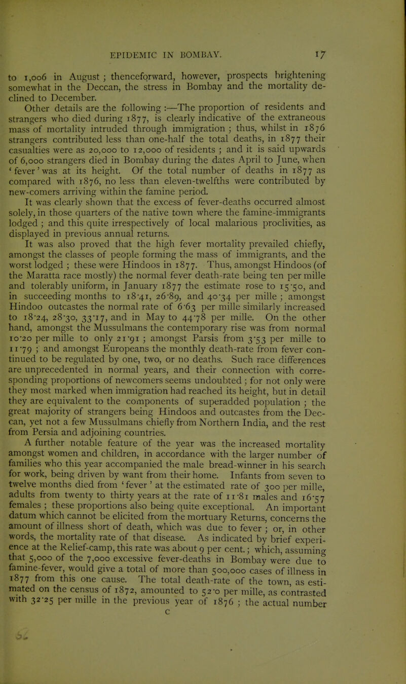 to 1,006 in August ; thenceforsvard, however, prospects brightening somewhat in the Deccan, the stress in Bombay and the mortaUty de- clined to December. Other details are the following :—The proportion of residents and strangers who died during 1877, is clearly indicative of the extraneous mass of mortality intruded through immigration; thus, whilst in 1876 strangers contributed less than one-half the total deaths, in 1877 their casualties were as 20,000 to 12,000 of residents ; and it is said upwards of 6,000 strangers died in Bombay during the dates April to June, when 'fever'was at its height. Of the total number of deaths in 1877 as compared with 1876, no less than eleven-twelfths were contributed by new-comers arriving within the famine period. It was clearly shown that the excess of fever-deaths occurred almost solely, in those quarters of the native town where the famine-immigrants lodged ; and this quite irrespectively of local malarious proclivities, as displayed in previous annual returns. It was also proved that the high fever mortality prevailed chiefly, amongst the classes of people forming the mass of immigrants, and the worst lodged ; these were Hindoos in 1877. Thus, amongst Hindoos (of the Maratta race mostly) the normal fever death-rate being ten per mille and tolerably uniform, in January 1877 the estimate rose to 1550, and in succeeding months to i84i, 26*89, and 40-34 per mille ; amongst Hindoo outcastes the normal rate of 6*63 per mille similarly increased to i8'24, 28*30, 33'17, and in May to 44*78 per mille. On the other hand, amongst the Mussulmans the contemporary rise was from normal 10*20 per mille to only 21*91 ; amongst Parsis from 3*53 per mille to 11*79 J amongst Europeans the monthly death-rate from fever con- tinued to be regulated by one, two, or no deaths. Such race differences are unprecedented in normal years, and their connection with corre- sponding proportions of newcomers seems undoubted ; for not only were they most marked when immigration had reached its height, but in detail they are equivalent to the components of superadded population ; the great majority of strangers being Hindoos and outcastes from the Dec- can, yet not a few Mussulmans chiefly from Northern India, and the rest from Persia and adjoining countries. A further notable feature of the year was the increased mortality amorigst women and children, in accordance with the larger number of families who this year accompanied the male bread-winner in his search for work, being driven by want from their home. Infants from seven to twelve months died from ' fever ' at the estimated rate of 300 per mille, adults from twenty to thirty years at the rate of 11-81 males and 16-57 females ; these proportions also being quite exceptional. An important datum which cannot be elicited from the mortuary Returns, concerns the amount of illness short of death, which was due to fever ; or, in other words, the mortality rate of that disease. As indicated by brief experi- ence at the Relief-camp, this rate was about 9 per cent.; which, assuming that 5,000 of the 7,000 excessive fever-deaths in Bombay were due to famine-fever, would give a total of more than 500,000 cases of illness in 1877 from this one cause. The total death-rate of the town, as esti- mated on the census of 1872, amounted to 52*0 per mille, as contrasted with 32*25 per mille in the previous year of 1876 ; the actual number c