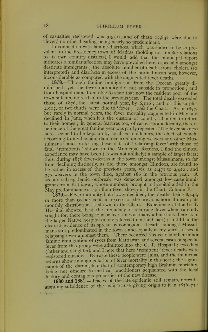 of casualties registered was 33,511, and of these 12,832 were due to ' fever,' no other heading being nearly so predominant. In connection with famine-diarrhoea, which was shown to be so pre- valent in the Presidency town of Madras (holding not unlike relations to its own country districts), I would add that the municipal report indicates a similar affection may have prevailed here, especially amongst destitute immigrants ; the absolute number of deaths from cholera (so interpreted) and diarrhoea m excess of the normal mean was, however, inconsiderable as compared with the augmented fever-deaths, 1878. —Though famine immigration from the Deccan greatly di- minished, yet the fever mortality did not subside in proportion ; and from hospital data, I am able to state that now the resident poor of the town suffered more than in the previous year. The total deaths exceeded those of 1876, the latest normal year, by 6,116 ; and of this surplus 4,007, or two-thirds, were due to 'fever vide the Chart. As in 1877, but rarely in normal years, the fever mortality augmented in May and declined in June, when it is the custom of country labourers to return to their homes ; in general features too, of caste, sex and locality, the ex- perience of the great famine year was partly repeated. The fever sickness here seemed to be kept up by localised epidemics, the chief of which, according to my hospital data, occurred among weavers and other Mus- sulmans ; and on testing these data of ' relapsing fever' with those of fatal ' remittents' shown in the Municipal Returns, I find the clinical experience may have been (as was not unlikely) a sample of larger facts; thus, during 1878 fever-deaths in the town amongst Mussulmans, so far from declining distinctly, as did those amongst Hindoos, are found to be rather in excess of the previous years, viz. as 2,477 to 2,4^2 ; and 375 weavers in the town died, against 186 in the previous year. A second sub-epidemic outbreak was detected amongst low-caste immi- grants from Kattiawar, whose numbers brought to hospital aided in the May predominance of spirillum fever shown in the Chart, Column E. 1879. —Fever mortaUty but slowly declined, the deaths being 8,445, or more than 50 per cent, in excess of the previous normal mean ; its monthly distribution is shown in the Chart. Experience at the G. T. Hospital showed best the frequency of relapsing fever when carefully sought for, there being four or five times as many admissions there as in the larger Native hospital (alone referred to in the Chart) ; and I had the clearest evidence of its spread by contagion. Deaths amongst Mussul- mans still predominated in the town ; and equally in my wards, cases of relapsing fever amongst them. There occurred this year another minor famine immigration of ryots from Kattiawar, and several cases of specific fever from this group were admitted into the G. T. Hospital \ two died (father and daughter), and I note that here 'remittent' fever deaths were registered outside. By caste these people were Jains, and the municipal returns show an augmentation of fever mortality in this sect ; the signifi- cance of the datum, like that of contemporary high Brahmin mortality, being not obscure to medical practitioners acquainted with the local history and contagious properties of the new disease. 1880 and 1881.—Traces of the late epidemic still remain, notwith- standing subsidence of the main cause giving origin to it in 1876-77 ;