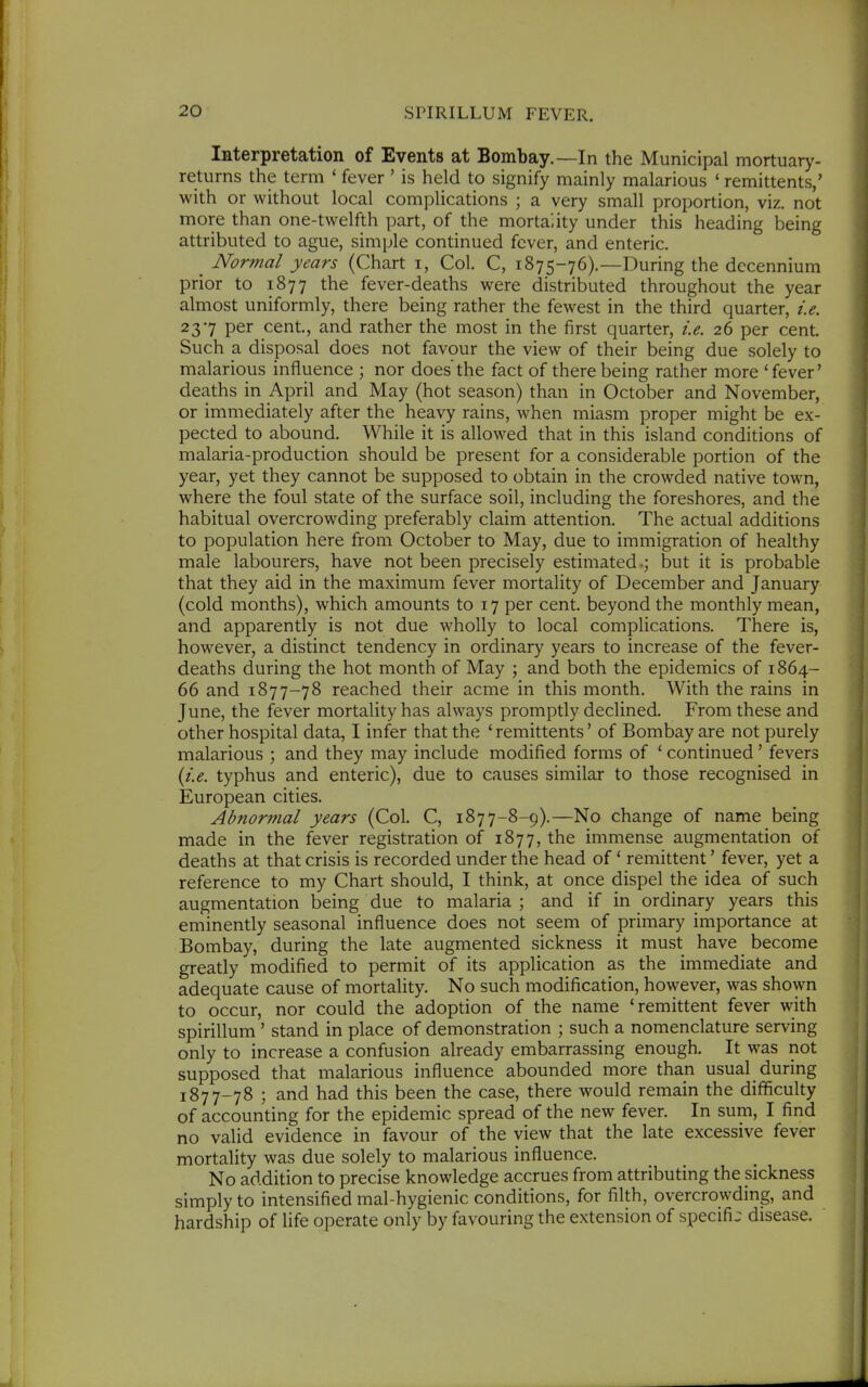 Interpretation of Events at Bombay.—In the Municipal mortuary- returns the term ' fever ' is held to signify mainly malarious ' remittents,' with or without local complications ; a very small proportion, viz. not more than one-twelfth part, of the mortality under this heading being attributed to ague, simple continued fever, and enteric. _ Normal years (Chart i. Col. C, 1875-76).—During the dccennium prior to 1877 the fever-deaths were distributed throughout the year almost uniformly, there being rather the fewest in the third quarter, i.e. 237 per cent, and rather the most in the first quarter, i.e. 26 per cent. Such a disposal does not favour the view of their being due solely to malarious influence ; nor does'the fact of there being rather more 'fever' deaths in April and May (hot season) than in October and November, or immediately after the heavy rains, when miasm proper might be ex- pected to abound. While it is allowed that in this island conditions of malaria-production should be present for a considerable portion of the year, yet they cannot be supposed to obtain in the crowded native town, where the foul state of the surface soil, including the foreshores, and the habitual overcrowding preferably claim attention. The actual additions to population here from October to May, due to immigration of healthy male labourers, have not been precisely estimated but it is probable that they aid in the maximum fever mortality of December and January (cold months), which amounts to 17 per cent, beyond the monthly mean, and apparently is not due wholly to local complications. There is, however, a distinct tendency in ordinary years to increase of the fever- deaths during the hot month of May \ and both the epidemics of 1864- 66 and 1877-78 reached their acme in this month. With the rains in June, the fever mortality has always promptly declined. From these and other hospital data, I infer that the ' remittents' of Bombay are not purely malarious ; and they may include modified forms of ' continued ' fevers {i.e. typhus and enteric), due to causes similar to those recognised in European cities. Abnormal years (Col. C, 1877-8-9).—No change of name being made in the fever registration of 1877, the immense augmentation of deaths at that crisis is recorded under the head of' remittent' fever, yet a reference to my Chart should, I think, at once dispel the idea of such augmentation being due to malaria ; and if in ordinary years this eminently seasonal influence does not seem of primary importance at Bombay, during the late augmented sickness it must have become greatly modified to permit of its application as the immediate and adequate cause of mortality. No such modification, however, was shown to occur, nor could the adoption of the name 'remittent fever with spirillum ' stand in place of demonstration ; such a nomenclature serving only to increase a confusion already embarrassing enough. It was not supposed that malarious influence abounded more than usual during 1877-78 ; and had this been the case, there would remain the difficulty of accounting for the epidemic spread of the new fever. In sum, I find no valid evidence in favour of the view that the late excessive fever mortality was due solely to malarious influence. No addition to precise knowledge accrues from attributing the sickness simply to intensified mal-hygienic conditions, for filth, overcrowding, and hardship of life operate only by favouring the extension of specific disease.