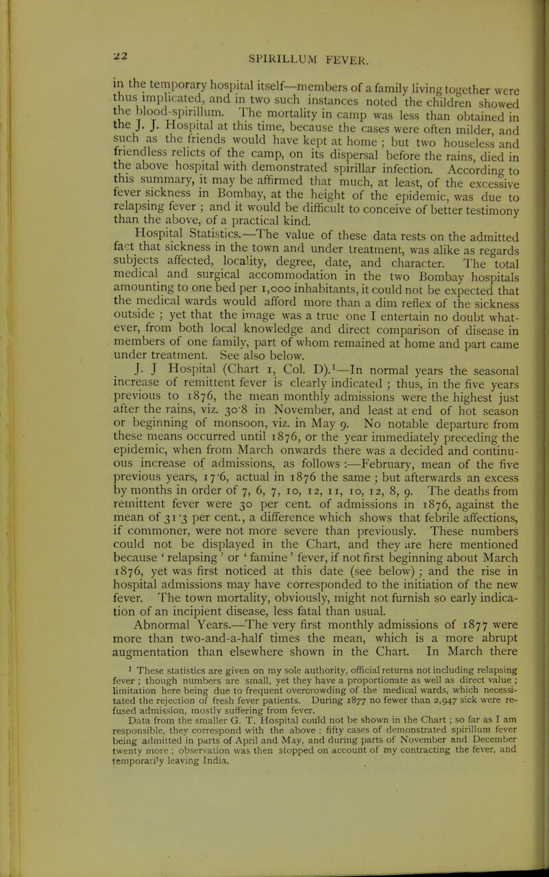 12 in the temporary hospital itself—members of a family living together were thus imp icated, and m two such instances noted the children showed the blood^spiriUum. I'he mortality in camp was less than obtained in the J. J. Hospital at this time, because the cases were often milder and such as the friends would have kept at home ; but two houseless and friendless relicts of the camp, on its dispersal before the rains, died in the above hospital with demonstrated spirillar infection. According to this summary, it may be affirmed that much, at least, of the excessive fever sickness in Bombay, at the height of the epidemic, was due to relapsing fever ; and it would be difficult to conceive of better testimony than the above, of a practical kind. Hospital Statistics.—The value of these data rests on the admitted fact that sickness in the town and under treatment, was aUke as regards subjects affected, locality, degree, date, and character. The total medical and surgical accommodation in the two Bombay hospitals amounting to one bed per i,ooo inhabitants, it could not be expected that the medical wards would afford more than a dim reflex of the sickness outside ; yet that the image was a true one I entertain no doubt what- ever, from both local knowledge and direct comparison of disease in members of one family, part of whom remained at home and part came under treatment. See also below. J. J Hospital (Chart i. Col. D).i—In normal years the seasonal increase of remittent fever is clearly indicated j thus, in the five years previous to 1876, the mean monthly admissions were the highest just after the rains, viz. 30-8 in November, and least at end of hot season or beginning of monsoon, viz. in May 9. No notable departure from these means occurred until 1876, or the year immediately preceding the epidemic, when from March onwards there was a decided and continu- ous increase of admissions, as folloM^s :—February, mean of the five previous years, 17-6, actual in 1876 the same ; but afterwards an excess by months in order of 7, 6, 7, 10, 12, 11, 10, 12, 8, 9. The deaths from remittent fever were 30 per cent, of admissions in 1876, against the mean of 31 '3 per cent., a difference which shows that febrile affections, if commoner, were not more severe than previously. These numbers could not be displayed in the Chart, and they are here mentioned because ' relapsing ' or ' famine ' fever, if not first beginning about March 1876, yet was first noticed at this date (see below); and the rise in hospital admissions may have corresponded to the initiation of the new fever. The town mortality, obviously, might not furnish so early indica- tion of an incipient disease, less fatal than usual. Abnormal Years.—The very first monthly admissions of 1877 were more than two-and-a-half times the mean, which is a more abrupt augmentation than elsewhere shown in the Chart. In March there 1 These statistics are given on my sole authority, official returns not including relapsing fever ; though numbers are small, yet they have a proportionate as well as direct value ; limitation here being due to frequent overcrowding of the medical wards, which necessi- tated the rejection of fresh fever patients. During 1877 no fewer than 2,947 sick were re- fused admission, mostly suffering from fever. Data from the smaller G. T. Hospital could not be shown in the Chart ; so far as I am responsible, they correspond with the above : fifty cases of demonstrated spirillum fever being admitted in parts of April and May, and during parts of November and December twenty more ; observation was then stopped on account of my contracting the fever, and temporari'y leaving India.