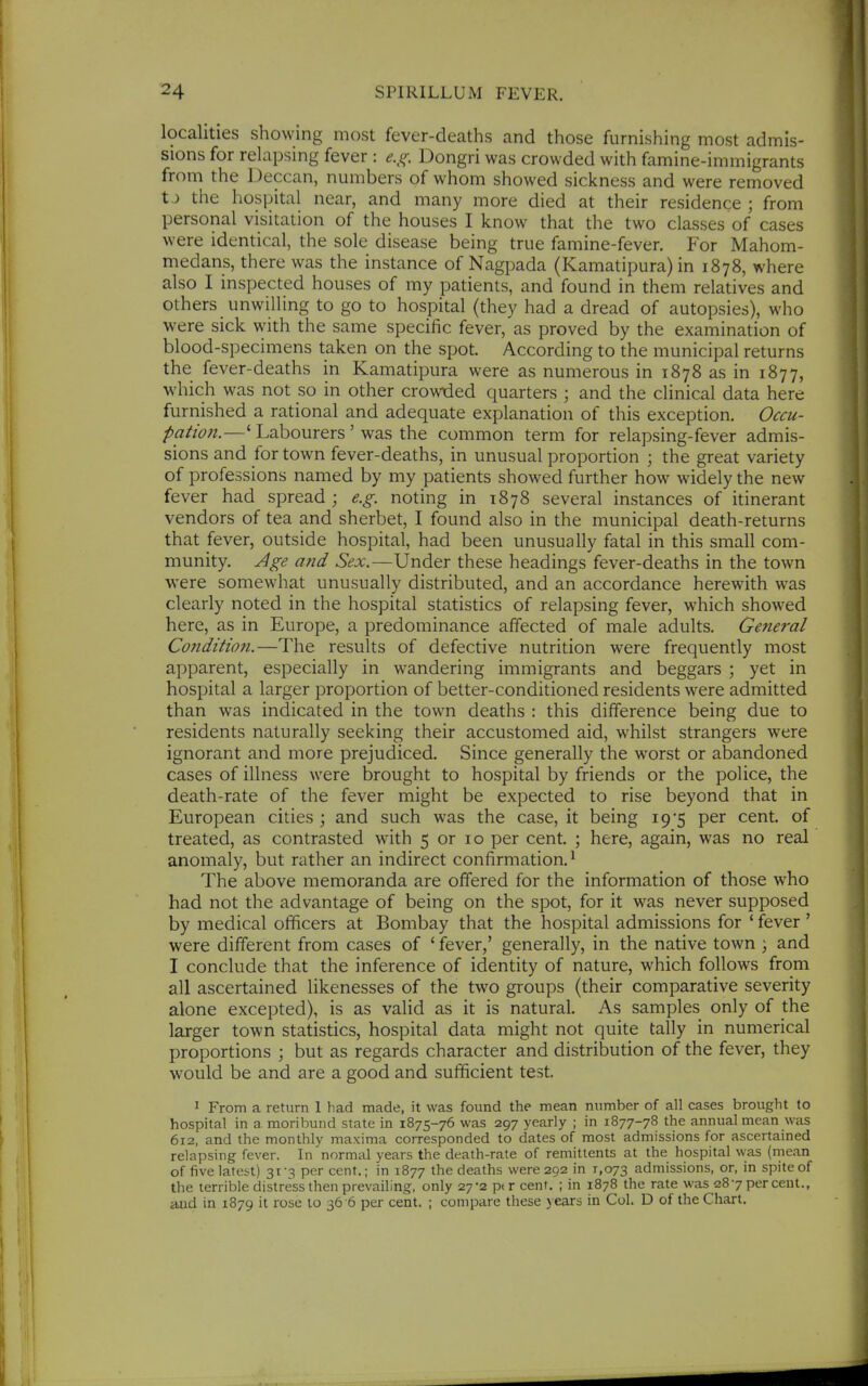 localities showing most fever-deaths and those furnishing most admis- sions for relapsing fever : e.g. Dongri was crowded with famine-immigrants from the Deccan, numbers of whom showed sickness and were removed tJ the hospital near, and many more died at their residence ; from personal visitation of the houses I know that the two classes of cases were identical, the sole disease being true famine-fever. For Mahom- medans, there was the instance of Nagpada (Kamatipura) in 1878, where also I inspected houses of my patients, and found in them relatives and others unwilling to go to hospital (they had a dread of autopsies), who were sick with the same specific fever, as proved by the examination of blood-specimens taken on the spot. According to the municipal returns the fever-deaths in Kamatipura were as numerous in 1878 as in 1877, which was not so in other crowded quarters ; and the clinical data here furnished a rational and adequate explanation of this exception. Occu- pation.—' Labourers ' was the common term for relapsing-fever admis- sions and for town fever-deaths, in unusual proportion ; the great variety of professions named by my patients showed further how widely the new fever had spread ; e.g. noting in 1878 several instances of itinerant vendors of tea and sherbet, I found also in the municipal death-returns that fever, outside hospital, had been unusually fatal in this small com- munity. Age and Sex.—Under these headings fever-deaths in the town were somewhat unusually distributed, and an accordance herewith was clearly noted in the hospital statistics of relapsing fever, which showed here, as in Europe, a predominance affected of male adults. General Condition.—The results of defective nutrition were frequently most apparent, especially in wandering immigrants and beggars ; yet in hospital a larger proportion of belter-conditioned residents were admitted than was indicated in the town deaths : this difference being due to residents naturally seeking their accustomed aid, whilst strangers were ignorant and more prejudiced. Since generally the worst or abandoned cases of illness were brought to hospital by friends or the police, the death-rate of the fever might be expected to rise beyond that in European cities ; and such was the case, it being 19*5 per cent, of treated, as contrasted with 5 or 10 per cent. ; here, again, was no real anomaly, but rather an indirect confirmation. • The above memoranda are offered for the information of those who had not the advantage of being on the spot, for it was never supposed by medical officers at Bombay that the hospital admissions for ' fever ' were different from cases of ' fever,' generally, in the native town } and I conclude that the inference of identity of nature, which follows from all ascertained likenesses of the two groups (their comparative severity alone excepted), is as valid as it is natural. As samples only of the larger town statistics, hospital data might not quite tally in numerical proportions ; but as regards character and distribution of the fever, they would be and are a good and sufficient test. 1 From a return 1 had made, it was found the mean number of all cases brought to hospital in a moribund state in 1875-76 was 297 yearly ; in 1877-78 the annual mean was 612, and the monthly maxima corresponded to dates of most admissions for ascertained relapsing fever. In normal years the death-rate of remittents at the hospital was (rnean of five latest) 31-3 percent.; in 1877 the deaths were 292 in 1,073 admissions, or, in spite of the terrible distress then prevailing, only 27-2 per cent. ; in 1878 the rate was 287 per cent., and in 1879 it rose to 36 6 per cent. ; compare these years in Col. D of the Chart.