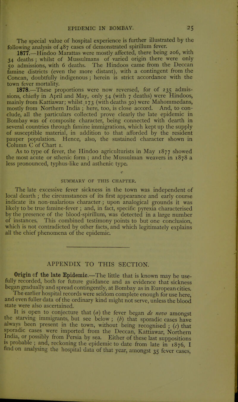 The special value of hospital experience is further illustrated by the following analysis of 487 cases of demonstrated spirillum fever. 1877. —Hindoo Marattas were mostly affected, there being 206, with 34 deaths ; whilst of Mussulmans of varied origin there were only 50 admissions, with 6 deaths. The Hindoos came from the Deccan famine districts (even the more distant), with a contingent from the Concan, doubtfully indigenous ; herein is strict accordance with the town fever mortality. 1878. —These proportions were now reversed, for of 235 admis- sions, chiefly in April and May, only 54 (with 7 deaths) were Hindoos, mainly from Kattiawar; whilst 173 (with deaths 30) were Mahommedans, mostly from Northern India ; here, too, is close accord. And, to con- clude, all the particulars collected prove clearly the late epidemic in Bombay was of composite character, being connected with dearth in several countries through famine immigrations, which kept up the supply of susceptible material, in addition to that afforded by the resident pauper population. Hence, also, the sustained character shown in Column C of Chart i. As to type of fever, the Hindoo agriculturists in May 1877 showed the most acute or sthenic form ; and the Mussulman weavers in 1878 a less pronounced, typhus-like and asthenic type. r SUMMARY OF THIS CHAPTER. The late excessive fever sickness in the town was independent of local dearth ; the circumstances of its first appearance and early course indicate its non-malarious character ; upon analogical grounds it was likely to be true famine-fever ; and, in fact, specific pyrexia characterised by the presence of the blood-spirillum, was detected in a large number of instances. This combined testimony points to but one conclusion, which is not contradicted by other facts, and which legitimately explains all the chief phenomena of the epidemic. APPENDIX TO THIS SECTION. Origin cf the late Epidemic.—The little that is known may be use- fully recorded, both for future guidance and as evidence that sickness began gradually and spread contingently, at Bombay as in European cities. The earlier hospital records were seldom complete enough for use here, and even fuller data of the ordinary kind might not serve, unless the blood state were also ascertained. It is open to conjecture that (a) the fever began de novo amongst the starving immigrants, but see below \ {b) that sporadic cases have always been present in the town, without being recognised ; {c) that sporadic cases were imported from the Deccan, Kattiawar, Northern India, or possibly from Persia by sea. Either of these last suppositions IS probable ; and, reckoning the epidemic to date from late in 1876, I find on analysing the hospital data of that year, amongst 35 fever cases,