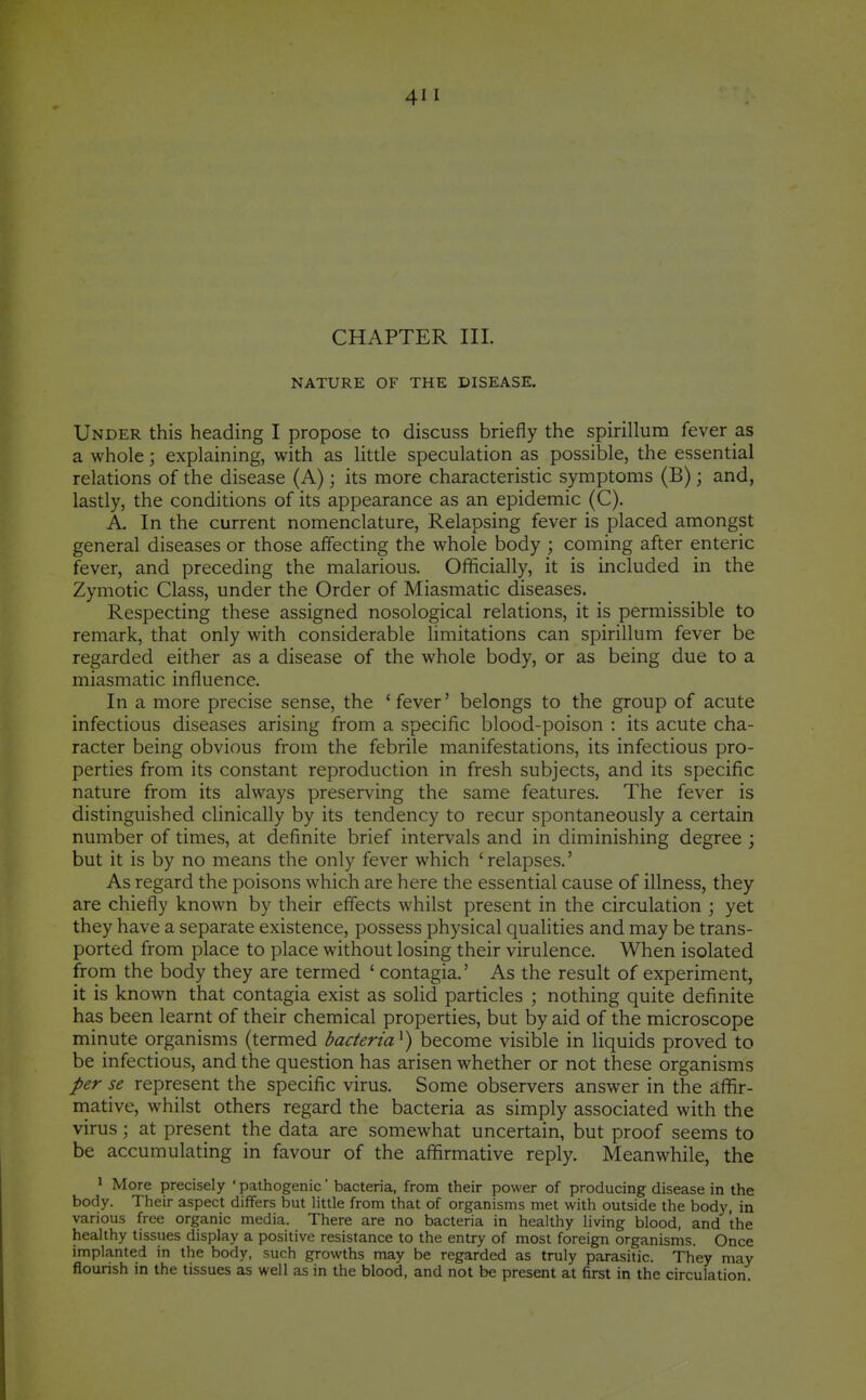 CHAPTER HI. NATURE OF THE DISEASE. Under this heading I propose to discuss briefly the spirillum fever as a whole; explaining, with as little speculation as possible, the essential relations of the disease (A); its more characteristic symptoms (B); and, lastly, the conditions of its appearance as an epidemic (C). A. In the current nomenclature. Relapsing fever is placed amongst general diseases or those affecting the whole body ; coming after enteric fever, and preceding the malarious. Officially, it is included in the Zymotic Class, under the Order of Miasmatic diseases. Respecting these assigned nosological relations, it is permissible to remark, that only with considerable limitations can spirillum fever be regarded either as a disease of the whole body, or as being due to a miasmatic influence. In a more precise sense, the ' fever' belongs to the group of acute infectious diseases arising from a specific blood-poison : its acute cha- racter being obvious from the febrile manifestations, its infectious pro- perties from its constant reproduction in fresh subjects, and its specific nature from its always preserving the same features. The fever is distinguished clinically by its tendency to recur spontaneously a certain number of times, at definite brief intervals and in diminishing degree ; but it is by no means the only fever which ' relapses.' As regard the poisons which are here the essential cause of illness, they are chiefly known by their effects whilst present in the circulation ; yet they have a separate existence, possess physical qualities and may be trans- ported from place to place without losing their virulence. When isolated from the body they are termed ' contagia.' As the result of experiment, it is known that contagia exist as soHd particles ; nothing quite definite has been learnt of their chemical properties, but by aid of the microscope minute organisms (termed bacteria^) become visible in liquids proved to be infectious, and the question has arisen whether or not these organisms per se represent the specific virus. Some observers answer in the affir- niative, whilst others regard the bacteria as simply associated with the virus; at present the data are somewhat uncertain, but proof seems to be accumulating in favour of the affirmative reply. Meanwhile, the ' More precisely ' pathogenic' bacteria, from their power of producing disease in the body. Their aspect differs but little from that of organisms met with outside the body, in various free organic media. There are no bacteria in healthy living blood, and the healthy tissues display a positive resistance to the entry of most foreign organisms. Once implanted in the body, such growths may be regarded as truly parasitic. They may flourish in the tissues as well as in the blood, and not be present at first in the circulation.