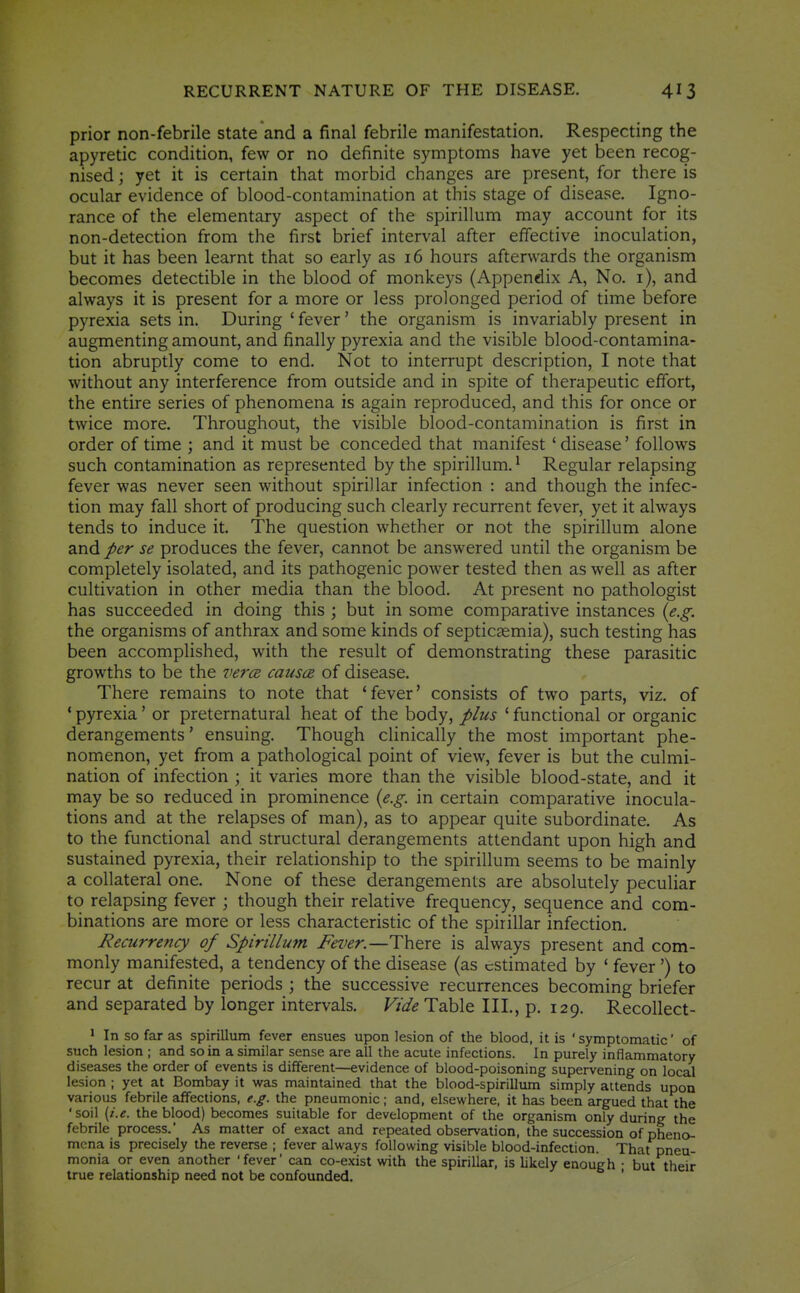 prior non-febrile state and a final febrile manifestation. Respecting the apyretic condition, few or no definite symptoms have yet been recog- nised ; yet it is certain that morbid changes are present, for there is ocular evidence of blood-contamination at this stage of disease. Igno- rance of the elementary aspect of the spirillum may account for its non-detection from the first brief interval after effective inoculation, but it has been learnt that so early as 16 hours afterwards the organism becomes detectible in the blood of monkeys (Appendix A, No. i), and always it is present for a more or less prolonged period of time before pyrexia sets in. During ' fever' the organism is invariably present in augmenting amount, and finally pyrexia and the visible blood-contamina- tion abruptly come to end. Not to interrupt description, I note that without any interference from outside and in spite of therapeutic effort, the entire series of phenomena is again reproduced, and this for once or twice more. Throughout, the visible blood-contamination is first in order of time ; and it must be conceded that manifest' disease' follows such contamination as represented by the spirillum. ^ Regular relapsing fever was never seen without spirillar infection : and though the infec- tion may fall short of producing such clearly recurrent fever, yet it always tends to induce it. The question whether or not the spirillum alone and per se produces the fever, cannot be answered until the organism be completely isolated, and its pathogenic power tested then as well as after cultivation in other media than the blood. At present no pathologist has succeeded in doing this ; but in some comparative instances {e.g. the organisms of anthrax and some kinds of septicaemia), such testing has been accomplished, with the result of demonstrating these parasitic growths to be the vercB causce of disease. There remains to note that 'fever' consists of two parts, viz. of * pyrexia' or preternatural heat of the body, plus ' functional or organic derangements' ensuing. Though clinically the most important phe- nomenon, yet from a pathological point of view, fever is but the culmi- nation of infection ; it varies more than the visible blood-state, and it may be so reduced in prominence {e.g. in certain comparative inocula- tions and at the relapses of man), as to appear quite subordinate. As to the functional and structural derangements attendant upon high and sustained pyrexia, their relationship to the spirillum seems to be mainly a collateral one. None of these derangements are absolutely peculiar to relapsing fever ; though their relative frequency, sequence and com- binations are more or less characteristic of the spirillar infection. Recurrency of Spirillutn Fever.—There is always present and com- monly manifested, a tendency of the disease (as estimated by ' fever ') to recur at definite periods ; the successive recurrences becoming briefer and separated by longer intervals. Vide Table III., p. 129. Recollect- • In so far as spirillum fever ensues upon lesion of the blood, it is 'symptomatic' of such lesion ; and so in a similar sense are all the acute infections. In purely inflammatory diseases the order of events is different—evidence of blood-poisoning supervening on local lesion ; yet at Bombay it was maintained that the blood-spirillum simply attends upon various febrile affections, e.g. the pneumonic; and, elsewhere, it has been argued that the 'soil [i.e. the blood) becomes suitable for development of the organism only during the febrile process.' As matter of exact and repeated observation, the succession of pheno- mena is precisely the reverse ; fever always following visible blood-infection. That pneu- monia or even another 'fever' can co-exist with the spirillar, is likely enough • but their true relationship need not be confounded. '