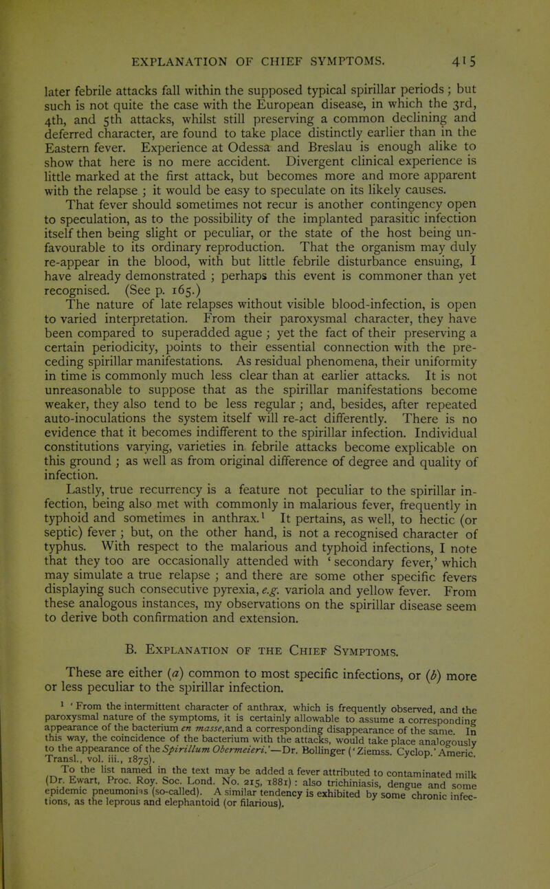 EXPLANATION OF CHIEF SYMPTOMS. later febrile attacks fall within the supposed typical spirillar periods; but such is not quite the case with the European disease, in which the 3rd, 4th, and 5th attacks, whilst still preserving a common declining and deferred character, are found to take place distinctly earlier than in the Eastern fever. Experience at Odessa and Breslau is enough alike to show that here is no mere accident. Divergent clinical experience is little marked at the first attack, but becomes more and more apparent with the relapse ; it would be easy to speculate on its likely causes. That fever should sometimes not recur is another contingency open to speculation, as to the possibility of the implanted parasitic infection itself then being slight or peculiar, or the state of the host being un- favourable to its ordinary reproduction. That the organism may duly re-appear in the blood, with but little febrile disturbance ensuing, I have already demonstrated ; perhaps this event is commoner than yet recognised. (See p. 165.) The nature of late relapses without visible blood-infection, is open to varied interpretation. From their paroxysmal character, they have been compared to superadded ague ; yet the fact of their preserving a certain periodicity, points to their essential connection with the pre- ceding spirillar manifestations. As residual phenomena, their uniformity in time is commonly much less clear than at earlier attacks. It is not unreasonable to suppose that as the spirillar manifestations become weaker, they also tend to be less regular; and, besides, after repeated auto-inoculations the system itself will re-act differently. There is no evidence that it becomes indifferent to the spirillar infection. Individual constitutions varying, varieties in febrile attacks become explicable on this ground ; as well as from original difference of degree and quality of infection. Lastly, true recurrency is a feature not peculiar to the spirillar in- fection, being also met with commonly in malarious fever, frequently in typhoid and sometimes in anthrax. ^ It pertains, as well, to hectic (or septic) fever ; but, on the other hand, is not a recognised character of typhus. With respect to the malarious and typhoid infections, I note that they too are occasionally attended with ' secondary fever,' which may simulate a true relapse ; and there are some other specific fevers displaying such consecutive pyrexia, e.g. variola and yellow fever. From these analogous instances, my observations on the spirillar disease seem to derive both confirmation and extension. B. Explanation of the Chief Symptoms. These are either {a) common to most specific infections, or {b) more or less peculiar to the spirillar infection. ' • From the intermittent character of anthrax, which is frequently observed, and the paroxysmal nature of the symptoms, it is certainly allowable to assume a corresponding appearance of the bacterium en masse,a.nA a. corresponding disappearance of the same In this way, the coincidence of the bacterium with the attacks, would take place analogously to the appearance of the Spirillum Obermeieri. '—Dr. Bollinger (' Ziemss Cyclop ' Americ Transl., vol. iii., 1875). ^' ,^ ^° •'s^ named in the text may be added a fever attributed to contaminated milk (Dr Ewart, Proc. Roy. Soc. Lond. No. 215, 1881) : also trichiniasis, dengue and some epidemic pneumonns (so-called). A similar tendency is exhibited by some chronic infee tions, as the leprous and elephantoid (or filarious). ^lumc miec