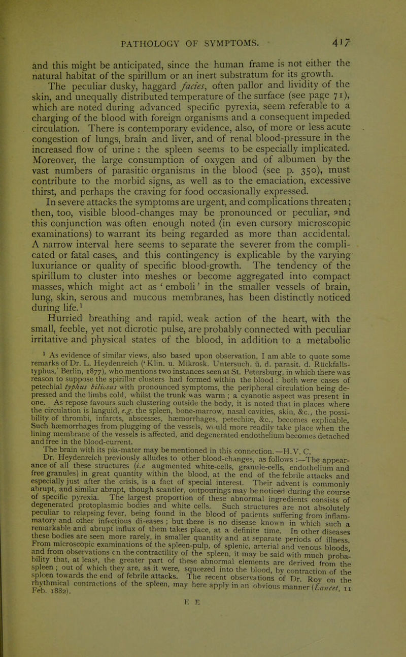 and this might be anticipated, since the human frame is not either the natural habitat of the spirillum or an inert substratum for its growth. The peculiar dusky, haggard fades, often pallor and lividity of the skin, and unequally distributed temperature of the surface (see page 71), which are noted during advanced specific pyrexia, seem referable to a charging of the blood with foreign organisms and a consequent impeded circulation. There is contemporary evidence, also, of more or less acute congestion of lungs, brain and liver, and of renal blood-pressure in the increased flow of urine : the spleen seems to be especially implicated. Moreover, the large consumption of oxygen and of albumen by the vast numbers of parasitic organisms in the blood (see p. 350), must contribute to the morbid signs, as well as to the emaciation, excessive thirst, and perhaps the craving for food occasionally expressed. In severe attacks the symptoms are urgent, and complications threaten; then, too, visible blood-changes may be pronounced or peculiar, ^nd this conjunction was often enough noted (in even cursory microscopic examinations) to warrant its being regarded as more than accidental. A narrow interval here seems to separate the severer from the compli- cated or fatal cases, and this contingency is explicable by the varying luxuriance or quality of specific blood-growth. The tendency of the spirillum to cluster into meshes or become aggregated into compact masses, which might act as ' emboli' in the smaller vessels of brain, lung, skin, serous and mucous membranes, has been distinctly noticed during life.' Hurried breathing and rapid, weak action of the heart, wuth the small, feeble, yet not dicrotic pulse, are probably connected with peculiar irritative and physical states of the blood, in addition to a metabolic 1 As evidence of similar views, also based upon observation, I am able to quote some remarks of Dr. L. Heydenreich ('Klin. u. Mikrosk. Untersuch. ii. d. parasit. d. Rtickfalls- typhus,' Berlin, 1877), who mentions two instances seen at St. Petersburg, in which there was reason to suppose the spirillar clusters had formed within the blood : both were cases of petechial typhus biliusus with pronounced symptoms, the peripheral circulation being de- pressed and the limbs cold, whilst the trunk v^^as warm ; a cyanotic aspect was present in one. As repose favours such clustering outside the body, it is noted that in places where the circulation is languid, e.g. the spleen, bone-marrow, nasal cavities, skin, &c., the possi- bility of thrombi, infarcts, abscesses, hasmorrhages, petechite, &c., becomes explicable. Such heemorrhages from plugging of the vessels, vvuld more readily take place when the lining membrane of the vessels is affected, and degenerated endothefiuni becomes detached and free in the blood-current. The brain with its pia-mater may be mentioned in this connection.—H.V. C. Dr. Heydenreich previously alludes to other blood-changes, as follows :—The appear- ance of all these structures [i.e augmented white-ceils, granule-cells, endothelium and free granules) in great quantity within the blood, at the end of the febrile attacks and especially just after the crisis, is a fact of special interest. Their advent is commonly abrupt, and similar abrupt, though scantier, outpourings may be noticed during the course of specific pyrexia. The largest proportion of these abnormal ingredients consists of degenerated protoplasmic bodies and white cells. Such structures are not absolutely peculiar to relapsing fever, being found in the blood of pacients suffering from inflam- matory and other infectious diseases ; but there is no disease know n in which such a remarkable and abrupt influx of them takes place, at a definite time. In otlier diseases these bodies are seen more rarely, in smaller quantity and at separate periods of illness From microscopic examinations of the spleen-pulp, of splenic, arterial and venous bloods and from observations cn the contractility of the spleen, it mav be said with much oroba' bility that, at leasr, the greater part of these abnormal elements are derived froVn the sp een ; out of which they are, as it were, squeezed into the blood, by contraction of ilio spleen towards the end of febrile attacks. The recent observations 6f Dr Rov on l e if^-b 1882) °^ ^P'^^' ''''y here apply in nn obvious manner (Z-'a/zr^/, n