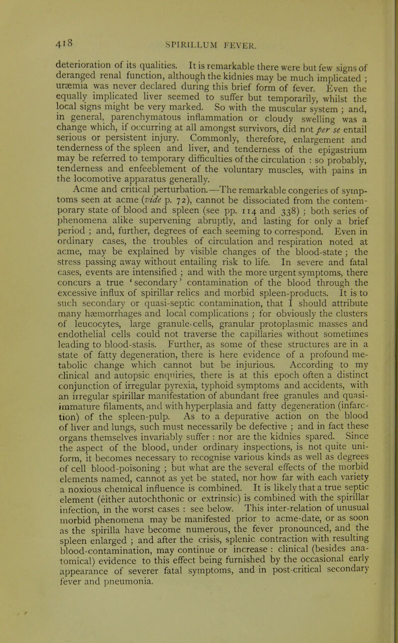 deterioration of its qualities. It is remarkable there were but few signs of deranged renal function, although the kidnies may be much implicated ; uraemia was never declared during this brief form of fever. Even the equally implicated liver seemed to suffer but temporarily, whilst the local signs might be very marked. So with the muscular system ; and, in general, parenchymatous inflammation or cloudy swelling was a change which, if occurring at all amongst survivors, did not per se entail serious or persistent injury. Commonly, therefore, enlargement and tenderness of the spleen and liver, and tenderness of the epigastrium may be referred to temporary difificulties of the circulation : so probably, tenderness and enfeeblement of the voluntary muscles, with pains in the locomotive apparatus generally. Acme and critical perturbation.—The remarkable congeries of symp- toms seen at acme {vide p. 72), cannot be dissociated from the contem- porary state of blood and spleen (see pp. 114 and 338) ; both series of phenomena alike supervening abruptly, and lasting for only a brief period ; and, further, degrees of each seeming to correspond. Even in ordinary cases, the troubles of circulation and respiration noted at acme, may be explained by visible changes of the blood-state; the stress passing away without entailing risk to life. In severe and fatal cases, events are intensified ; and with the more urgent symptoms, there concurs a true ' secondary' contamination of the blood through the excessive influx of spirillar relics and morbid spleen-products. It is to such secondary or quasi-septic contamination, that I should attribute many hccmorrhages and local complications ; for obviously the clusters of leucocytes, large granule-cells, granular protoplasmic masses and endothelial cells could not traverse the capillaries without sometimes leading to blood-stasis. Further, as some of these structures are in a state of fatty degeneration, there is here evidence of a profound me- tabolic change which cannot but be injurious. According to my clinical and autopsic enquiries, there is at this epoch often a distinct conjunction of irregular pyrexia, typhoid symptoms and accidents, with an irregular spirillar manifestation of abundant free granules and quasi- immature filaments, and with hyperplasia and fatty degeneration (infarc-- tion) of the spleen-pulp. As to a depurative action on the blood of liver and lungs, such must necessarily be defective ; and in fact these organs themselves invariably suffer : nor are the kidnies spared. Since the aspect of the blood, under ordinary inspections, is not quite uni- form, it becomes necessary to recognise various kinds as well as degrees of cell blood-poisoning ; but what are the several effects of the morbid elements named, cannot as yet be stated, nor how far with each variety a noxious chemical influence is combined. It is likely that a true septic element (either autochthonic or extrinsic) is combined with the spirillar infection, in the worst cases : see below. This inter-relation of unusual morbid phenomena may be manifested prior to acme-date, or as soon as the spirilla have become numerous, the fever pronounced, and the spleen enlarged ; and after the crisis, splenic contraction with resulting blood-contamination, may continue or increase : clinical (besides ana- tomical) evidence to this effect being furnished by the occasional early appearance of severer fatal symptoms, and in post-critical secondary fever and pneumonia.