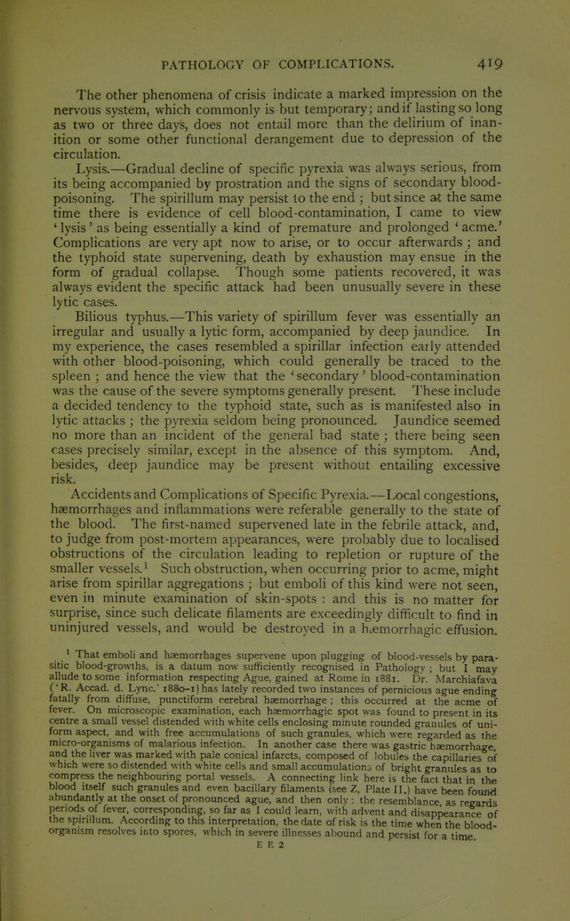 The other phenomena of crisis indicate a marked impression on the nervous system, which commonly is but temporary; andif lasting so long as two or three days, does not entail more than the delirium of inan- ition or some other functional derangement due to depression of the circulation. Lysis.—Gradual decline of specific pyrexia was always serious, from its being accompanied by prostration and the signs of secondary blood- poisoning. The spirillum may persist to the end ; but since at the same time there is evidence of cell blood-contamination, I came to view 'lysis' as being essentially a kind of premature and prolonged 'acme.' Complications are very apt now to arise, or to occur afterwards ; and the typhoid state supervening, death by exhaustion may ensue in the form of gradual collapse. Though some patients recovered, it was always evident the specific attack had been unusually severe in these lytic cases. Bilious typhus.—This variety of spirillum fever was essentially an irregular and usually a lytic form, accompanied by deep jaundice. In my experience, the cases resembled a spirillar infection early attended with other blood-poisoning, which could generally be traced to the spleen ; and hence the view that the 'secondary ' blood-contamination was the cause of the severe symptoms generally present. These include a decided tendency to the typhoid state, such as is manifested also in lytic attacks ; the pyrexia seldom being pronounced. Jaundice seemed no more than an incident of the general bad state ; there being seen cases precisely similar, except in the absence of this symptom. And, besides, deep jaundice may be present without entailing excessive risk. Accidents and Complications of Specific Pyrexia.—Local congestions, haemorrhages and inflammations were referable generally to the state of the blood. The first-named supervened late in the febrile attack, and, to judge from post-mortem appearances, were probably due to localised obstructions of the circulation leading to repletion or rupture of the smaller vessels.^ Such obstruction, when occurring prior to acme, might arise from spirillar aggregations ; but emboli of this kind were not seen, even in minute examination of skin-spots : and this is no matter for surprise, since such delicate filaments are exceedingly difficult to find in uninjured vessels, and would be destroyed in a h.emorrhagic effusion. ' That emboli and haemorrhages supervene upon plugging of blood-vessels by para- sitic blood-growths, is a datum now sufficiently recognised in Pathology ; but I may allude to some information respecting Ague, gained at Rome in 1881. Dr.' Marchiafava ('R. Accad. d. Lync' i88o-i)has lately recorded two instances of pernicious ague ending fatally from diffuse, punctiform cerebral haemorrhage ; this occurred at the acme of fever. On microscopic examination, each haemorrhagic spot was found to present in its centre a small vessel distended with white cells enclosing minute rounded granules of uni- form aspect, and with free accumulations of such granules, which were regarded as the micro-organisms of malarious infection. In another case there was gastric hsemorrhage, and the liver was marked with pale conical infarcts, composed of lobules the capillaries of which were so distended with white cells and small accumulations of bright granules as to compress the neighbouring portal vessels. A connecting link here is the fact that in the blood itself such granules and even bacillary filaments (see Z, Plate II.) have been found abundantly at the onset of pronounced ague, and then only : the resemblance as regards periods of fever, corresponding, so far as I could learn, with advent and disappearance of the spirillum. According to this interpretation, the date of risk is the time when the blood- organism resolves into spores, which in severe illnesses abound and persist for a time