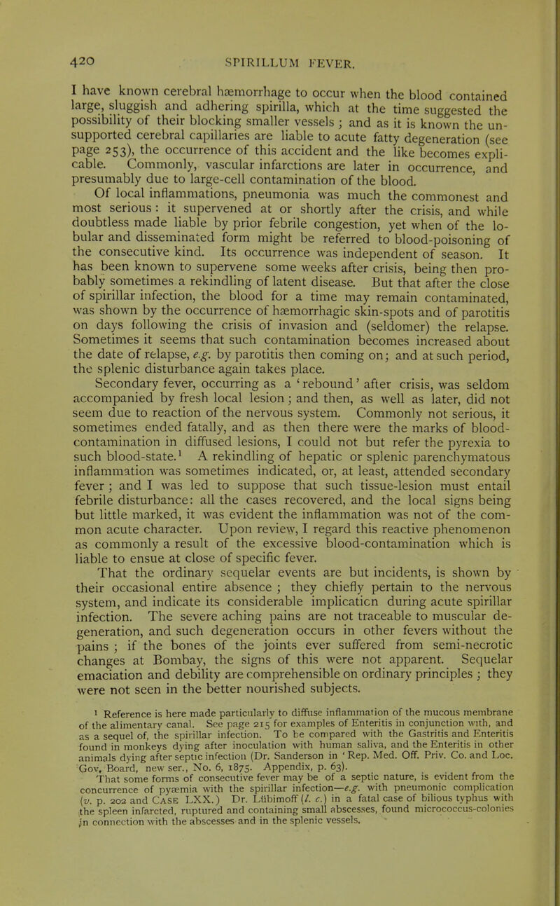 I have known cerebral haemorrhage to occur when the blood contained large, sluggish and adhering spirilla, which at the time suggested the possibility of their blocking smaller vessels ; and as it is known the un- supported cerebral capillaries are liable to acute fatty degeneration (see page 253), the occurrence of this accident and the like becomes expli- cable. Commonly, vascular infarctions are later in occurrence and presumably due to large-cell contamination of the blood. Of local inflammations, pneumonia was much the commonest and most serious : it supervened at or shortly after the crisis, and while doubtless made liable by prior febrile congestion, yet when of the lo- bular and disseminated form might be referred to blood-poisoning of the consecutive kind. Its occurrence was independent of season. It has been known to supervene some weeks after crisis, being then pro- bably sometimes a rekindling of latent disease. But that after the close of spirillar infection, the blood for a time may remain contaminated, was shown by the occurrence of haemorrhagic skin-spots and of parotitis on days following the crisis of invasion and (seldomer) the relapse. Sometimes it seems that such contamination becomes increased about the date of relapse, e.g. by parotitis then coming on; and at such period, the splenic disturbance again takes place. Secondary fever, occurring as a ' rebound' after crisis, was seldom accompanied by fresh local lesion; and then, as well as later, did not seem due to reaction of the nervous system. Commonly not serious, it sometimes ended fatally, and as then there were the marks of blood- contamination in diffused lesions, I could not but refer the pyrexia to such blood-state.^ A rekindling of hepatic or splenic parenchymatous inflammation was sometimes indicated, or, at least, attended secondary fever ; and I was led to suppose that such tissue-lesion must entail febrile disturbance: all the cases recovered, and the local signs being but little marked, it was evident the inflammation was not of the com- mon acute character. Upon review, I regard this reactive phenomenon as commonly a result of the excessive blood-contamination which is liable to ensue at close of specific fever. That the ordinary sequelar events are but incidents, is shown by their occasional entire absence ; they chiefly pertain to the nervous system, and indicate its considerable implicaticn during acute spirillar infection. The severe aching pains are not traceable to muscular de- generation, and such degeneration occurs in other fevers without the pains ; if the bones of the joints ever suffered from semi-necrotic changes at Bombay, the signs of this were not apparent. Sequelar emaciation and debility are comprehensible on ordinary principles ; they were not seen in the better nourished subjects. 1 Reference is here made particularly to diffuse inflammation of the mucous membrane of the alimentary canal. See page 215 for examples of Enteritis in conjunction with, and as a sequel of, the spirillar infection. To be compared with the Gastritis and Enteritis found in monkeys dying after inoculation with human saliva, and the Enteritis in other animals dying after septic infection (Dr. Sanderson in 'Rep. Med. Off. Priv. Co. and Loc. Gov. Board, newser., No. 6, 1875. Appendix, p. 63). That some forms of consecutive fever may be of a septic nature, is evident from the concurrence of pyaemia with the spirillar infection—f.^. with pneumonic complication {v. p. 202 and Case LXX.) Dr. Liibimoff (/. c.) \n a fatal case of bilious typhus with ,the spleen infarcted, ruptured and containing small abscesses, found micrococcus-colonies ^'n connection with the abscesses and in the splenic vessels.