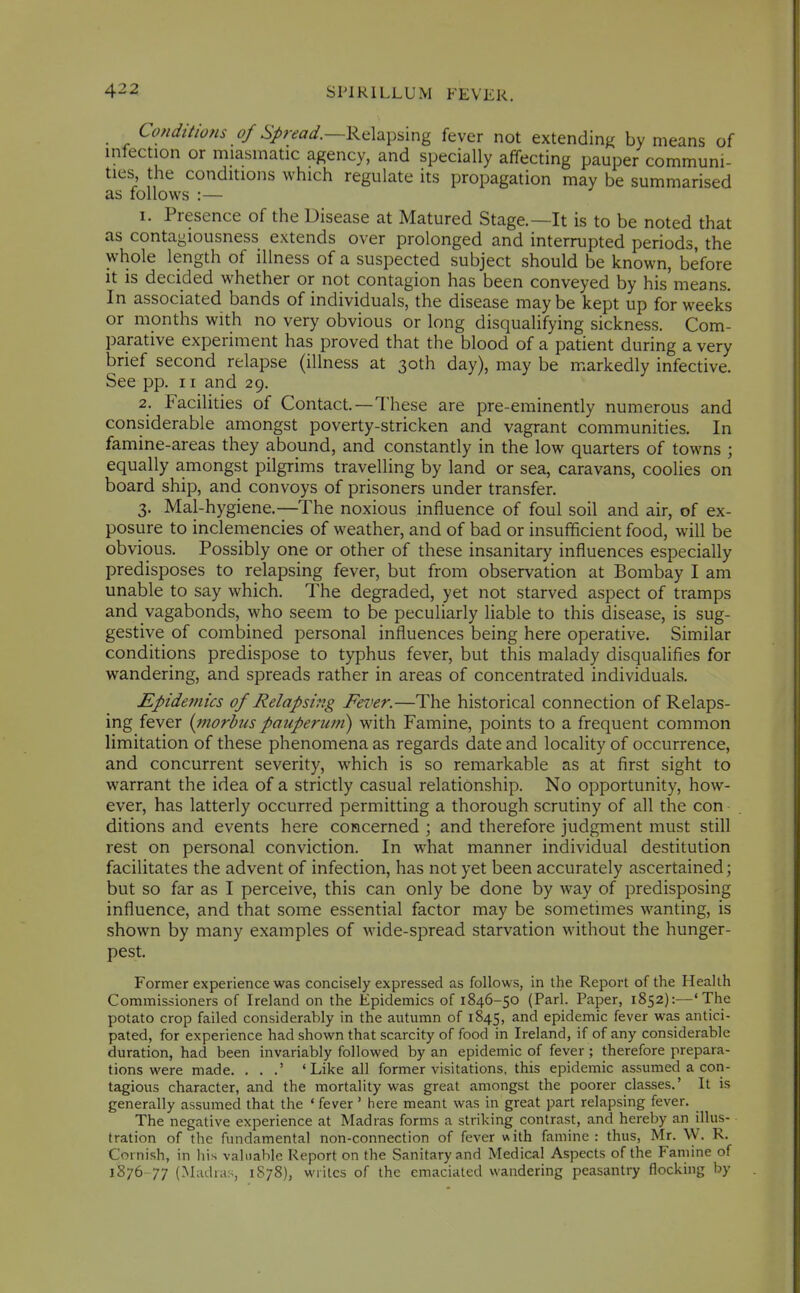 Conditions of Relapsing fever not extendinK by means of infection or miasmatic agency, and specially affecting pauper communi- ties, the conditions which regulate its propagation may be summarised as follows :— 1. Presence of the Disease at Matured Stage.—It is to be noted that as contagiousness extends over prolonged and interrupted periods, the whole length of illness of a suspected subject should be known, before it is decided whether or not contagion has been conveyed by his'means. In associated bands of individuals, the disease may be kept up for weeks or months with no very obvious or long disqualifying sickness. Com- parative experiment has proved that the blood of a patient during a very brief second relapse (illness at 30th day), may be markedly infective. See pp. II and 29. 2. Facilities of Contact.—These are pre-eminently numerous and considerable amongst poverty-stricken and vagrant communities. In famine-areas they abound, and constantly in the low quarters of towns ; equally amongst pilgrims travelling by land or sea, caravans, coolies on board ship, and convoys of prisoners under transfer. 3. Mal-hygiene.—The noxious influence of foul soil and air, of ex- posure to inclemencies of weather, and of bad or insufficient food, will be obvious. Possibly one or other of these insanitary influences especially predisposes to relapsing fever, but from observation at Bombay I am unable to say which. The degraded, yet not starved aspect of tramps and vagabonds, who seem to be peculiarly liable to this disease, is sug- gestive of combined personal influences being here operative. Similar conditions predispose to typhus fever, but this malady disqualifies for wandering, and spreads rather in areas of concentrated individuals. Epidemics of Relapsing Fever.—The historical connection of Relaps- ing fever {morbus pauperuni) with Famine, points to a frequent common limitation of these phenomena as regards date and locality of occurrence, and concurrent severity, which is so remarkable as at first sight to warrant the idea of a strictly casual relationship. No opportunity, how- ever, has latterly occurred permitting a thorough scrutiny of all the con ditions and events here concerned ; and therefore judgment must still rest on personal conviction. In what manner individual destitution facilitates the advent of infection, has not yet been accurately ascertained; but so far as I perceive, this can only be done by way of predisposing influence, and that some essential factor may be sometimes wanting, is shown by many examples of wide-spread starvation without the hunger- pest. Former experience was concisely expressed as follows, in the Report of the Health Commissioners of Ireland on the Epidemics of 1846-50 (Pari. Paper, 1852):—'The potato crop failed considerably in the autumn of 1845, and epidemic fever was antici- pated, for experience had shown that scarcity of food in Ireland, if of any considerable duration, had been invariably followed by an epidemic of fever ; therefore prepara- tions were made. , . .' 'Like all former visitations, this epidemic assumed a con- tagious character, and the mortality was great amongst the poorer classes.' It is generally assumed that the ' fever' here meant was in great part relapsing fever. The negative experience at Madras forms a striking contrast, and hereby an illus- tration of the fundamental non-connection of fever with famine: thus, Mr. W. R. Cornish, in liis valuable Report on the Sanitary and Medical Aspects of the Famine of 1876 77 (Madras, 1S78), wiitcs of the emaciated wandering peasantry flocking by