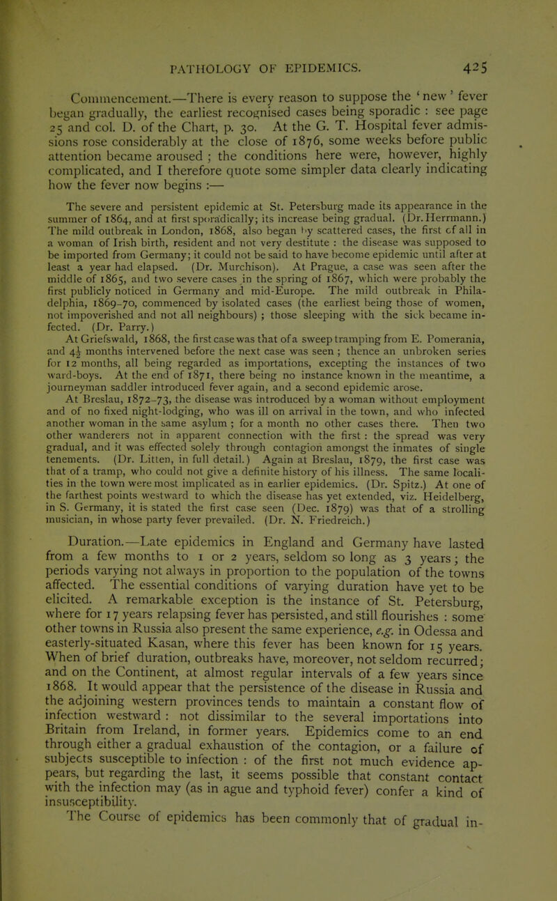 Commencement.—There is every reason to suppose the ' new ' fever began gradually, the earliest recognised cases being sporadic : see page 25 and col. U. of the Chart, p. 30. At the G. T. Hospital fever admis- sions rose considerably at the close of 1876, some weeks before public attention became aroused ; the conditions here were, however, highly complicated, and I therefore quote some simpler data clearly indicating how the fever now begins :— The severe and persistent epidemic at St. Petersburg made its appearance in the summer of 1864, and at first sporadically; its increase being gradual. (Dr.Herrmann.) The mild outbreak in London, 1868, also began 17 scattered cases, the first of all in a woman of Irish birth, resident and not very destitute : the disease was supposed to be imported from Germany; it could not be said to have become epidemic until after at least a year had elapsed. (Dr. Murchison). At Prague, a case was seen after the middle of 1865, and two severe cases in the spring of 1867, which were probably the first publicly noticed in Germany and mid-Europe. The mild outbreak in Phila- delphia, 1869-70, commenced by isolated cases (the earliest being those of women, not impoverished and not all neighbours) ; those sleeping with the sick became in- fected. (Dr. Parry.) At Griefswald, 1868, the first case was that of a sweep tramping from E. Pomerania, and 4^ months intervened before the next case was seen ; thence an unbroken series for 12 months, all being regarded as importations, excepting the instances of two ward-boys. At the end of 1871, there being no instance known in the meantime, a journeyman saddler introduced fever again, and a second epidemic arose. At Breslau, 1872-73, the disease was introduced by a woman without employment and of no fixed night-lodging, who was ill on arrival in the town, and who infected another woman in the same asylum ; for a month no other cases there. Then two other wanderers not in apparent connection with the first : the spread was very gradual, and it was effected solely through contagion amongst the inmates of single tenements. (Dr. Litten, in full detail.) Again at Breslau, 1879, the first case was that of a tramp, who could not give a definite history of his illness. The same locali- ties in the town were most implicated as in earlier epidemics, (Dr. Spitz.) At one of the farthest points westward to which the disease has yet extended, viz. Heidelberg, in S. Germany, it is stated the first case seen (Dec. 1879) was that of a strolling musician, in whose party fever prevailed. (Dr. N. Friedreich.) Duration.—Late epidemics in England and Germany have lasted from a few months to i or 2 years, seldom so long as 3 years; the periods varying not always in proportion to the population of the towns affected. The essential conditions of varying duration have yet to be elicited. A remarkable exception is the instance of St. Petersburg, where for 17 years relapsing fever has persisted, and still flourishes : some other towns in Russia also present the same experience, e.g. in Odessa and easterly-situated Kasan, where this fever has been known for 15 years. When of brief duration, outbreaks have, moreover, not seldom recurred • and on the Continent, at almost regular intervals of a few years since 1868. It would appear that the persistence of the disease in Russia and the adjoining western provinces tends to maintain a constant flow of infection westward : not dissimilar to the several importations into Britain from Ireland, in former years. Epidemics come to an end through either a gradual exhaustion of the contagion, or a failure of subjects susceptible to infection : of the first not much evidence ap- pears, but regarding the last, it seems possible that constant contact with the infection may (as in ague and typhoid fever) confer a kind of insusceptibility. The Course of epidemics has been commonly that of gradual in-