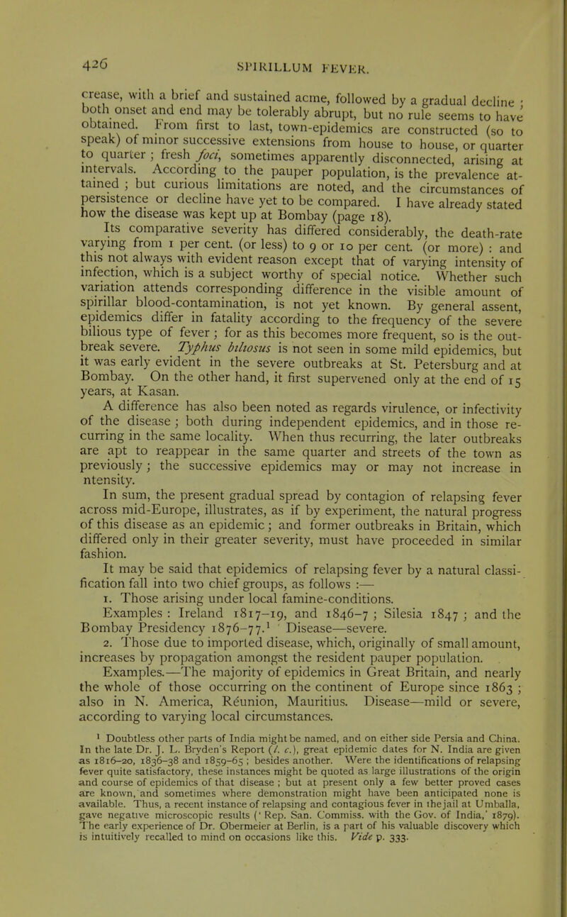 crease, with a brief and sustained acme, followed by a gradual decline • both onset and end may be tolerably abrupt, but no rule seems to have obtained. Irom first to last, town-epidemics are constructed (so to speak) of minor successive extensions from house to house, or quarter to quarter ; fresh /oa, sometimes apparently disconnected, arising at mtervals According to the pauper population, is the prevalence at- tained ; but curious limitations are noted, and the circumstances of persistence or decline have yet to be compared. I have already stated how the disease was kept up at Bombay (page i8). Its comparative severity has differed considerably, the death-rate varying from i per cent, (or less) to 9 or lo per cent (or more) : and this not always with evident reason except that of varying intensity of infection, which is a subject worthy of special notice. Whether such variation attends corresponding difference in the visible amount of spirillar blood-contamination, is not yet known. By general assent, epidemics differ in fataHty according to the frequency of the severe bilious type of fever; for as this becomes more frequent, so is the out- break severe. Typhus biliosus is not seen in some mild epidemics, but it was early evident in the severe outbreaks at St. Petersburg and at Bombay. On the other hand, it first supervened only at the end of 15 years, at Kasan. A difference has also been noted as regards virulence, or infectivity of the disease ; both during independent epidemics, and in those re- curring in the same locality. When thus recurring, the later outbreaks are apt to reappear in the same quarter and streets of the town as previously; the successive epidemics may or may not increase in ntensity. In sum, the present gradual spread by contagion of relapsing fever across mid-Europe, illustrates, as if by experiment, the natural progress of this disease as an epidemic; and former outbreaks in Britain, which differed only in their greater severity, must have proceeded in similar fashion. It may be said that epidemics of relapsing fever by a natural classi- fication fall into two chief groups, as follows :— 1. Those arising under local famine-conditions. Examples : Ireland 1817-19, and 1846-7 ; Silesia 1847 ; and the Bombay Presidency 1876-77.^ Disease—severe. 2. Those due to imported disease, which, originally of small amount, increases by propagation amongst the resident pauper population. Examples.—The majority of epidemics in Great Britain, and nearly the whole of those occurring on the continent of Europe since 1863 ; also in N. America, Reunion, Mauritius. Disease—mild or severe, according to varying local circumstances. ' Doubtless other parts of India might be named, and on either side Persia and China. In the late Dr. J. L. Bryden's Report (/. c), great epidemic dates for N. India are given as 1816-20, 1836-38 and 1859-65 ; besides another. Were the identifications of relapsing fever quite satisfactory, these instances might be quoted as large illustrations of the origin and course of epidemics of that disease ; but at present only a few better proved cases are known, and sometimes where demonstration might have been anticipated none is available. Thus, a recent instance of relapsing and contagious fever in the jail at Umballa, gave negative microscopic results (' Rep. San. Comniiss. with the Gov. of India,' 1879). The early experience of Dr. Obermeier at Berlin, is a part of his valuable discovery which is intuitively recalled lo mind on occasions like this. Vide p. 333.