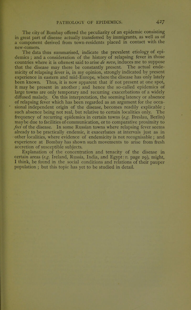 The city of Bombay offered the pecuHarity of an epidemic consisting in great part of disease actually transferred by immigrants, as well as of a component derived from town-residents placed in contact with the new-comers. The data thus summarised, indicate the prevalent etiology of epi- demics ; and a consideration of the history of relapsing fever in those countries where it is oftenest said to arise de novo, induces me to suppose that the disease may there be constantly present. The actual ende- micity of relapsing fever is, in my opinion, strongly indicated by present experience in eastern and mid-Europe, where the disease has only lately been known. Thus, it is now apparent that if not present at one spot, it may be present in another ; and hence the so-called epidemics of large towns are only temporary and recurring exacerbations of a widely diffused malady. On this interpretation, the seeming latency or absence of relapsing fever which has been regarded as an argument for the occa- sional independent origin of the disease, becomes readily explicable ; such absence being not real, but relative to certain localities only. The frequency of recurring epidemics in certain towns {e.g. Breslau, Berlin) maybe due to facilities of communication, or to comparative proximity to foci of the disease. In some Russian towns where relapsing fever seems already to be practically endemic, it exacerbates at intervals just as in other localities, where evidence of endemicity is not recognisable; and experience at Bombay has shown such movements to arise from fresh accretion of susceptible subjects. Explanation of the concentration and tenacity of the disease in certain areas {e.g. Ireland, Russia, India, and Egypt page 29), might, I think, be found in the social conditions and relations of their pauper population ; but this topic has yet to be studied in detail.