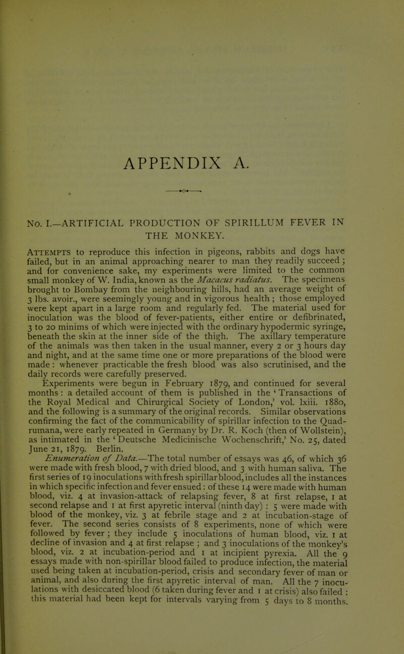 APPENDIX A. 0*- No. I.—ARTIFICIAL PRODUCTION OF SPIRILLUM FEVER IN THE MONKEY. Attempts to reproduce this infection in pigeons, rabbits and dogs have failed, but in an animal approaching nearer to man they readily succeed ; and for convenience sake, my experiments were limited to the common small monkey of W. India, known as the Macacus radiatus. The specimens brought to Bombay from the neighbouring hills, had an average weight of 3 lbs. avoir., were seemingly young and in vigorous health ; those employed were kept apart in a large room and regularly fed. The material used for inoculation was the blood of fever-patients, either entire or defibrinated, 3 to 20 minims of which were injected with the ordinary hypodermic syringe, beneath the skin at the inner side of the thigh. The axillary temperature of the animals was then taken in the usual manner, every 2 or 3 hours day and night, and at the same time one or more preparations of the blood were made : whenever practicable the fresh blood was also scrutinised, and the daily records were carefully preserved. Experiments were begun in February 1879, and continued for several months : a detailed account of them is published in the ' Transactions of the Royal Medical and Chirurgical Society of London,' vol. Ixiii. 1880, and the following is a summary of the original records. Similar observations confirming the fact of the communicability of spirillar infection to the Quad- rumana, were early repeated in Germany by Dr. R. Koch (then of Wollstein), as intimated in the ' Deutsche Medicinische Wochenschrift,' No. 25, dated June 21, 1879. BerHn. Enumeration of Data.—The total number of essays was 46, of which 36 were made with fresh blood, 7 with dried blood, and 3 with human saliva. The first series of 19 inoculations with fresh spirillar blood, includes all the instances in which specific infection and fever ensued: of these 14 were made with human blood, viz. 4 at invasion-attack of relapsing fever, 8 at first relapse, i at second relapse and i at first apyretic interval (ninth day) : 5 were made with blood of the monkey, viz. 3 at febrile stage and 2 at incubation-stage of fever. The second series consists of 8 experiments, none of which were followed by fever ; they include 5 inoculations of human blood, viz. i at decline of invasion and 4 at first relapse ; and 3 inoculations of the monkey's blood, viz. 2 at incubation-period and i at incipient pyrexia. All the 9 essays rnade with non-spirillar blood failed to produce infection, the material used being taken at incubation-period, crisis and secondary fever of man or animal, and also during the first apyretic interval of man. All the 7 inocu- lations with desiccated blood (6 taken during fever and i at crisis) also failed :