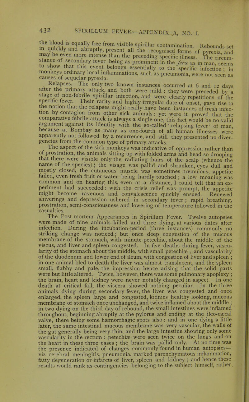 n rn .vll J^^ ^'T '''^'^'^^ Contamination. Rebounds set in quickly and abruptly, present all the recognised forms of pyrexia and may be even more mtense than the preceding specific illness. The circum TlZ .^^r.w''' fever being as prominent in the/.r^ as in manr eems to show that this event belongs essentially to the specific infection: in monkeys ordinary local inflammations, such as pneumonia, were not seen as causes of sequelar pyrexia. Relapses. The only two known instances occurred at 6 and 12 days after the primary attack, and both were mild : they were preceded by a stage of non-febrile spirillar infection, and were clearly repetitions of the specific fever. Their rarity and highly irregular date of onset, gave rise to the notion that the relapses might really have been instances of fresh infec- tion by contagion from other sick animals : yet were it proved that the comparative febrile attack is always a single one, this fact would be no valid argument against its identity with the so-called ' relapsing fever' of man, because at Bombay as many as one-fourth of all human illnesses were apparently not followed by a recurrence, and still they presented no diver- gencies from the common type of primary attacks. The aspect of the sick monkeys was indicative of oppression rather than of prostration, the animals sitting up with folded arms and head so drooping that there were visible only the radiating hairs of the scalp (whence the name of the species) ; the visage was pallid and shrunken, eyes dull and mostly closed, the cutaneous muscle was sometimes tremulous, appetite failed, even fresh fruit or water being hardly touched ; a low moaning was common and on hearing this, even at a distance, I could tell that an ex- periment had succeeded : with the crisis relief was prompt, the appetite might become ravenous and convalescence quickly ensued. Renewed shiverings and depression ushered in secondary fever; rapid breathing, prostration, semi-consciousness and lowering of temperature followed in the casualties. The Post-mortem Appearances in Spirillum Fever. Twelve autopsies were made of nine animals killed and three dying, at various dates after infection. During the incubation-period (three instances) commonly no striking change was noticed; but once deep congestion of the mucous membrane of the stomach, with minute petechiee, about the middle of the viscus, and liver and spleen congested. In five deaths during fever, vascu- larity of the stomach about the middle, with small petechiae ; and vascularity of the duodenum and lower end of ileum, with congestion of liver and spleen ; in one animal bled to death the liver was almost translucent, and the spleen small, flabby and pale, the impression hence arising that the solid parts were but little altered. Twice, however, there was some pulmonary apoplexy ; the brain, heart and kidney were never notably changed in aspect. In one death at critical fall, the viscera showed nothing peculiar. In the three animals dying during secondary fever, the liver was congested and once enlarged, the spleen large and congested, kidnies healthy looking, mucous membrane of stomach once unchanged, and twice inflamed about the middle ; in two dying on the third day of rebound, the small intestines were inflamed throughout, beginning abruptly at the pylorus and ending at the ileo-csecal valve, there being some hsemorrhagic spots also : and in one dying a little later, the same intestinal mucous membrane was very vascular, the walls of the gut generally being very thin, and the large intestine showing only some vascularity in the rectum : petechias were seen twice on the lungs and on the heart in these three cases ; the brain was pallid only. At no time was the presence indicated of changes commonly found in human autopsies— viz. cerebral meningitis, pneumonia, marked parenchymatous inflammation, fatty degeneration or infarcts of liver, spleen and kidney ; and hence these results would rank as contingencies belonging to the subject himself, rather.