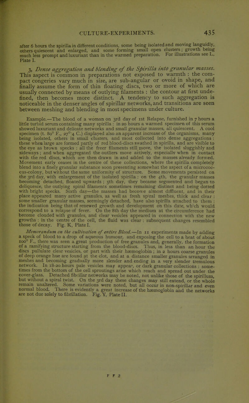 after 6 hours the spirilla in different conditions, some being isolated and moving languidly, others quiescent and enlarged, and some forming small open clusters; growth being much less prompt and luxuriant than in the warmed preparation. For illustrations see L, Plate I. 3, Dense aggregation and blending of the Spirilla into granular masses. This aspect is common in preparations not exposed to warmth : the com- pact congeries vary much in size, are sub-angular or ovoid in shape, and finally assume the form of thin floating discs, two or more of which are usually connected by means of outlying filaments : the contour at first unde- fined, then becomes more distinct. A tendency to such aggregation is noticeable in the denser angles of spirillar networks, and transitions are seen between meshing and blending in most specimens under culture. Example.—The blood of a woman on 3rd day of ist Relapse, furnished in 7 hours a little turbid serum containing many spirilla : in 20 hours a warmed specimen of this serum showed luxuriant and delicate networks and small granular masses, all quiescent. A cool specimen (t. 80° F., 27°'4 C.) displayed also an apparent increase of the organisms, many being isolated, others in small clusters, and most collected into dense aggregations : these when large are formed partly of red blood-discs swathed in spirilla, and are visible to the eye as brown specks : all the freer filaments still move, the isolated sluggishly and sideways ; and when aggregated the outliers move actively, especially when in contact with the red discs, which are then drawn in and added to the masses already formed. Movement early ceases in the centre of these collections, where the spirilla completely blend into a finely granular substance soon presenting somewhat the aspect of a micrococ- cus-colony, but without the same uniformity of structure. Some movements persisted on the 3rd day, with enlargement of the isolated spirilla : on the 4th, the granular masses becoming detached, floated upwards ; 5th day, they became segmented and began to deliquesce, the outlying spiral filaments sometimes remaining distinct and being dotted with bright specks. Sixth day—the masses had become almost diffluent, and in their place appeared many active granules, as well as fresh sp'ral meshes, thick and clear : some smaller granular masses, seemingly detached, have also spirilla attached to them : the indication being that of renewed growth and development on this date, wh'ch would correspond to a relapse of fever. On the 8th day the medium at the circumference had become clouded with granules, and clear vesicles appeared in connection with the new growths : in the centre of the cell, the fluid was clear : subsequent changes resembled those of decay. Fig. K, Plate I. Memorandum on the cultivation of entire Blood.—In 11 experiments made by adding a speck of blood to a drop of aqueous himiour, and exposing the cell to a heat of about 100° P., there was seen a great production of free granules and, generally, the formation of a ramifying structure starting from the blood-discs. Thus, in less than an hour the discs pullulate clear vesicles, or part with their haemoglobin ; in 2 hours coarse granules of deep orange hue are found at the clot, and at a distance smaller granules arranged in meshes and becoming gradually more slender and ending in a very slender tremulous network. In 18-20 hours pale vesicles may appear-, or dark granular collections : some- times from the bottom of the cell sproutings arise which reach and spread out under the cover-glass. Detached fibiillar networks may be noted, not unlike those of the spirillum, but without a spiral twist. On the 3rd day these changes may still extend, or the whole remain unaltered. Some variations were noted, but all occur in non-spirillar and even normal blood. There is evidently a great increase of the haemoglobin and the networks are not due solely to fibrillation. Fig. Y, Plate II. F r 2