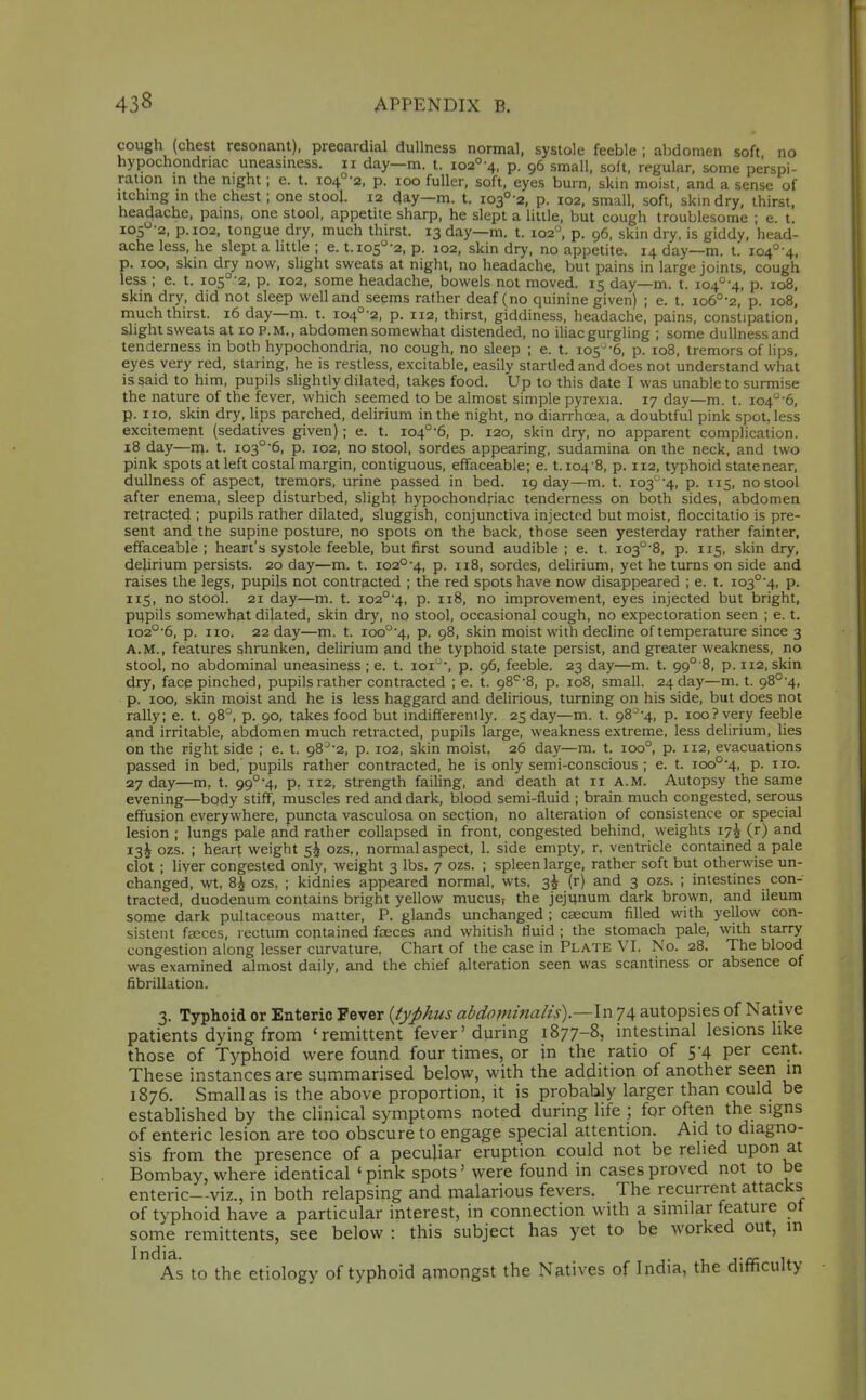 cough (chest resonant), precardial dullness normal, systole feeble ; abdomen soft no hypochondriac uneasmess. ii day—m. t. io2°-4, p. 96 small, soft, regular, some perspi- ration in the night; e. t. i04°-2, p. 100 fuller, soft, eyes burn, skin moist, and a sense of Itching in the chest; one stool. 12 day—m. t, io3°-2, p. 102, small, soft, skin dry, thirst, headache, pains, one stool, appetite sharp, he slept a little, but cough troublesome ; e. t. i05-2, p. 102, tongue dry, much thirst. 13 day—m. t. 102'', p. 96, skin dry, is giddy, head- ache less, he slept a httle ; e. t.io5°-2, p. 102, skin dry, no appetite. 14 day—m. t. io4°-4, p. 100, skin dry now, slight sweats at night, no headache, but pains in large joints, cough less ; e. t. io5°-2, p. 102, some headache, bowels not moved. 15 day—m. t. 104'^-^, p. 108, skin dry, did not sleep well and seems rather deaf (no quinine given) ; e. t. io6°-2, p. 108, much thirst. 16 day—m. t. io4°-2, p. 112, thirst, giddiness, headache, pains, constipation, slight sweats at 10 P. M., abdomen somewhat distended, no iliac gurgling ; some dullness and tenderness in both hypochondria, no cough, no sleep ; e. t. 105--6, p. 108, tremors of lips, eyes very red, staring, he is restless, excitable, easily startled and does not understand what is said to him, pupils slightly dilated, takes food. Up to this date I was unable to surmise the nature of the fever, which seemed to be almost simple pyrexia. 17 day—m. t. 104°'6, p. no, skin dry, lips parched, delirium in the night, no diarrhoea, a doubtful pink spot, less excitement (sedatives given); e. t. io4°-6, p. 120, skin dry, no apparent complication. 18 day—rn. t. io3°'6, p. 102, no stool, sordes appearing, sudamina on the neck, and two pink spots at left costal margin, contiguous, effaceable; e. 1.104-8, p. 112, typhoid state near, dullness of aspect, tremors, urine passed in bed. 19 day—m. t. io3'^'4, p. 115, no stool after enema, sleep disturbed, slight hypochondriac tenderness on both sides, abdomen retracted ; pupils rather dilated, sluggish, conjunctiva injected but moist, floccitatio is pre- sent and the supine posture, no spots on the back, those seen yesterday rather fainter, effaceable ; heart's systole feeble, but first sound audible ; e. t. 103°'8, p. 115, skin dry, delirium persists. 20 day—m. t. 102°'4, p. 118, sordes, delirium, yet he turns on side and raises the legs, pupils not contracted ; the red spots have now disappeared ; e. t. io3°'4, p. 115, no stool. 21 day—m. t. io2°'4, p. 118, no improvement, eyes injected but bright, pi;pils somewhat dilated, skin dry, no stool, occasional cough, no expectoration seen ; e. t. io2°'6, p. no. 22 day—m. t. ioo°'4, p. 98, skin moist with decline of temperature since 3 A.M., features shrunken, delirium and the typhoid state persist, and greater weakness, no stool, no abdominal uneasiness ; e. t. loi', p. 96, feeble. 23 day—m. t. 99°'8, p. 112, skin dry, face pinched, pupils rather contracted ; e. t. 98'^'8, p. 108, small. 24 day—m. t. 98°'4, p. 100, skin moist and he is less haggard and delirious, turning on his side, but does not rally; e. t. 98°, p. 90, takes food but indifferently. 25 day—m. t. 98-^-4, p. 100? very feeble and irritable, abdomen much retracted, pupils large, weakness extreme, less delirium, lies on the right side ; e. t. 98-'-2, p. 102, skin moist, 26 day—ra. t. 100°, p. 112, evacuations passed in bed, pupils rather contracted, he is only semi-conscious ; e. t. ioo°4, p. no. 27 day—m, t. 99°'4, p, 112, strength failing, and death at 11 a.m. Autopsy the same evening—body stiff, muscles red and dark, blood semi-fluid ; brain much congested, serous effusion everywhere, puncta vasculosa on section, no alteration of consistence or special lesion ; lungs pale and rather collapsed in front, congested behind, weights 17^ (r) and i3i ozs. ; heart weight 5^ ozs,, normal aspect, 1. side empty, r, ventricle contained a pale clot ; liver congested only, weight 3 lbs. 7 ozs. ; spleen large, rather soft but otherwise un- changed, wt, 8^ ozs, ; kidnies appeared normal, wts. 3^ (r) and 3 ozs. ; intestines con- tracted, duodenum contains bright yellow mucus? the jejunum dark brown, and ileum some dark pultaceous matter, P. glands unchanged ; caecum filled with yellow con- sistent fjEces, rectum contained faeces and whitish fluid ; the stomach pale, with starry congestion along lesser curvature, Chart of the case in Plate VI. No. 28. The blood was examined almost daily, and the chief alteration seen was scantiness or absence of fibrillation. 3. Typhoid or Enteric Fever {typhus abdflminalis).—\xi 74 autopsies of Native patients dying from 'remittent fever'during 1877-8, intestinal lesions like those of Typhoid were found four times, or in the ratio of 5-4 per cerit. These instances are summarised below, with the addition of another seen in 1876. Small as is the above proportion, it is probably larger than could be established by the clinical symptoms noted during life ; for often the signs of enteric lesion are too obscure to engage special attention. Aid to diagno- sis from the presence of a peculiar eruption could not be relied upon at Bombay, where identical ' pink spots' were found in cases proved not to be enteric—viz., in both relapsing and malarious fevers. The recurrent attacks of typhoid have a particular interest, in connection with a similar feature ot some remittents, see below : this subject has yet to be worked out, in India. .„ , As to the etiology of typhoid amongst the Natives of India, the ditticulty
