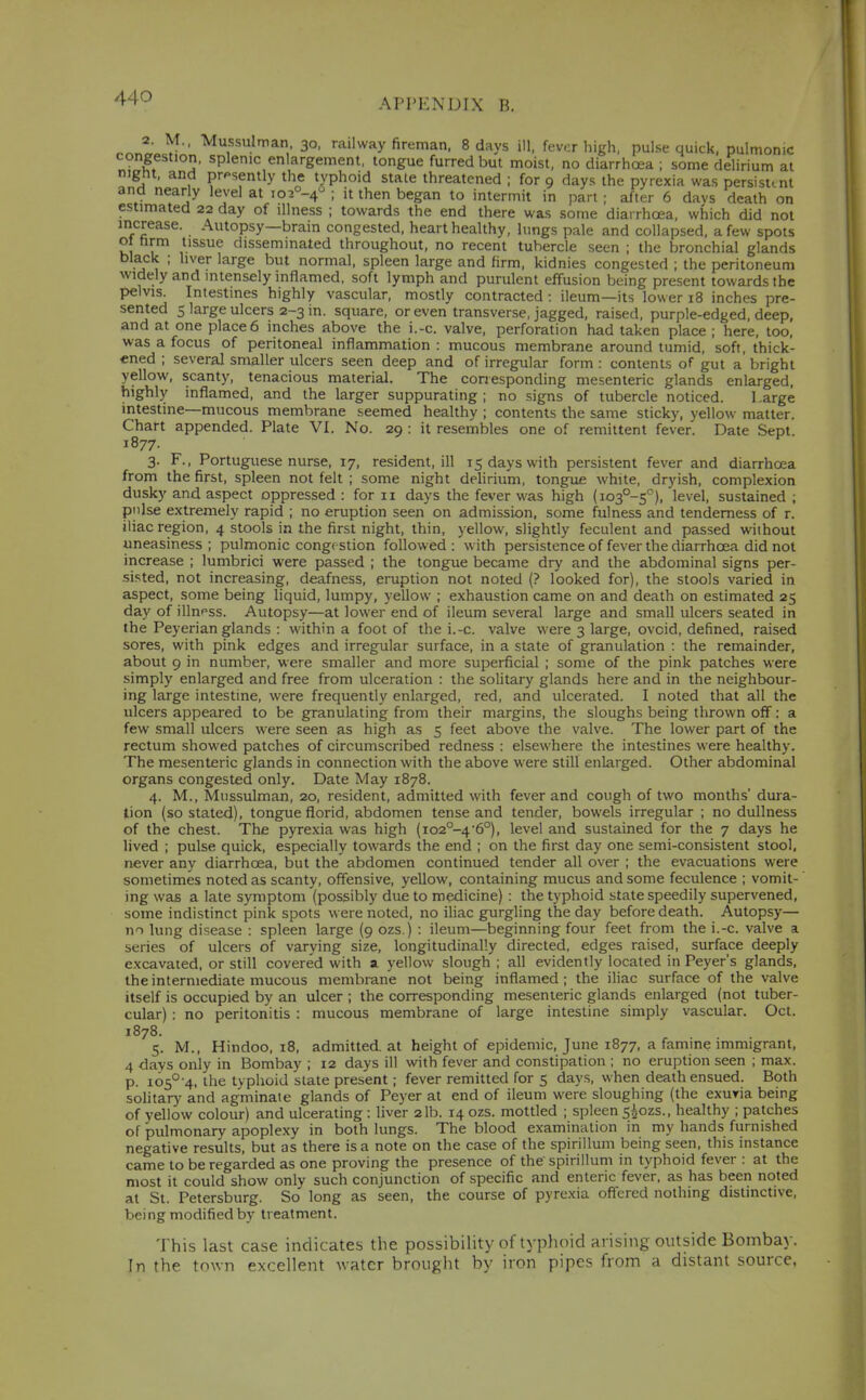 nr.^„ ^^ss'^an 30, railway fireman, 8 days ill, fever high, pulse quick, pulmonic congestion, splenic enlargement, tongue furred but moist, no diarrhoea ; some delirium at nignt, and prpsently the typhoid stale threatened ; for 9 days the pyrexia was persistent and nearly level at io2°-4 ; it then began to intermit in part ; after 6 davs death on estimated 22 day of illness ; towards the end there was some diarrhoea, which did not increase. Autopsy—brain congested, heart healthy, lungs pale and collapsed, a few spots ot hrm tissue disseminated throughout, no recent tubercle seen ; the bronchial glands black ; liver large but normal, spleen large and firm, kidnies congested ; the peritoneum widely and mtensely inflamed, soft lymph and purulent effusion being present towards the pelvis. Intestines highly vascular, mostly contracted : ileum—its lower 18 inches pre- sented s large ulcers 2-3 in. square, or even transverse, jagged, raised, purple-edged, deep, and at one place 6 inches above the i.-c. valve, perforation had taken place ; here, loo, was a focus of peritoneal inflammation : mucous membrane around tumid, soft, thick- ened ; several smaller ulcers seen deep and of irregular form : contents of gut a bright yellow, scanty, tenacious material. The corresponding mesenteric glands enlarged, highly inflamed, and the larger suppurating ; no signs of tubercle noticed. 1 .arge intestine—mucous membrane seemed healthy ; contents the same sticky, yellow matter. Chart appended. Plate VI. No. 29 : it resembles one of remittent fever. Date Sept. 1877. ^ 3. F., Portuguese nurse, 17, resident, ill 15 days with persistent fever and diarrhoea from the first, spleen not felt ; some night delirium, tongue white, dryish, complexion dusky and aspect oppressed : for 11 days the fever was high (io3°-5''), 'e^el. sustained ; piilse extremely rapid ; no eruption seen on admission, some fulness and tenderness of r. iliac region, 4 stools in the first night, thin, yellow, slightly feculent and passed without uneasiness ; pulmonic congestion followed : with persistence of fever the diarrhoea did not increase ; lumbrici were passed ; the tongue became drj' and the abdominal signs per- sisted, not increasing, deafness, eruption not noted (? looked for), the stools varied in aspect, some being liquid, lumpy, yellow ; exhaustion came on and death on estimated 25 day of illness. Autopsy—at lower end of ileum several large and small ulcers seated in the Peyerian glands : within a foot of the i.-c. valve were 3 large, ovoid, defined, raised sores, with pink edges and irregular surface, in a state of granulation : the remainder, about 9 in number, were smaller and more superficial ; some of the pink patches were simply enlarged and free from ulceration : the solitary glands here and in the neighbour- ing large intestine, were frequently enlarged, red, and ulcerated. I noted that all the ulcers appeared to be granulating from their margins, the sloughs being thrown off: a few small ulcers were seen as high as 5 feet above the valve. The lower part of the rectum showed patches of circumscribed redness : elsewhere the intestines were healthy. The mesenteric glands in connection with the above were still enlarged. Other abdominal organs congested only. Date May 1878. 4. M., Mussulman, 20, resident, admitted with fever and cough of two months' dura- lion (so stated), tongue florid, abdomen tense and tender, bowels irregular ; no dullness of the chest. The pyrexia was high (io2°-46°), level and sustained for the 7 days he lived ; pulse quick, especially towards the end ; on the first day one semi-consistent stool, never any diarrhoea, but the abdomen continued tender all over ; the evacuations were sometimes noted as scanty, offensive, yellow, containing mucus and some feculence ; vomit-' ing was a late symptom (possibly due to medicine) : the typhoid state speedily supervened, some indistinct pink spots were noted, no iliac gurgling the day before death. Autopsy— m lung disease : spleen large (9 ozs.) : ileum—beginning four feet from the i.-c. valve a series of ulcers of varying size, longitudinally directed, edges raised, surface deeply excavated, or still covered with a yellow slough ; all evidently located in Peyer's glands, the intermediate mucous membrane not being inflamed; the iliac surface of the valve itself is occupied by an ulcer ; the corresponding mesenteric glands enlarged (not tuber- cular) : no peritonitis : mucous membrane of large intestine simply vascular. Oct. 1878. 5. M., Hindoo, 18, admitted, at height of epidemic, June 1877, a famine immigrant, 4 days only in Bombay ; 12 days ill with fever and constipation ; no eruption seen ; max. p. i05°4. the typhoid slate present; fever remitted for 5 days, when death ensued. Both solitary and agminate glands of Peyer at end of ileum were sloughing (the exuria being of yellow colour) and ulcerating : liver 2 lb. 14 ozs. mottled ; spleen s^ozs., healthy ; patches of pulmonary apoplexy in both lungs. The blood examination in my hands furnished negative results, but as there is a note on the case of the spirillum being seen, this instance came to be regarded as one proving the presence of the spirillum in typhoid fever : at the most it could show only such conjunction of specific and enteric fever, as has been noted at St. Petersburg. So long as seen, the course of pyrexia oflered nothing distinctive, being modified by treatment. This last case indicates the possibility of typhoid arising outside Bombay. In the town excellent water brought by iron pipes from a distant source.