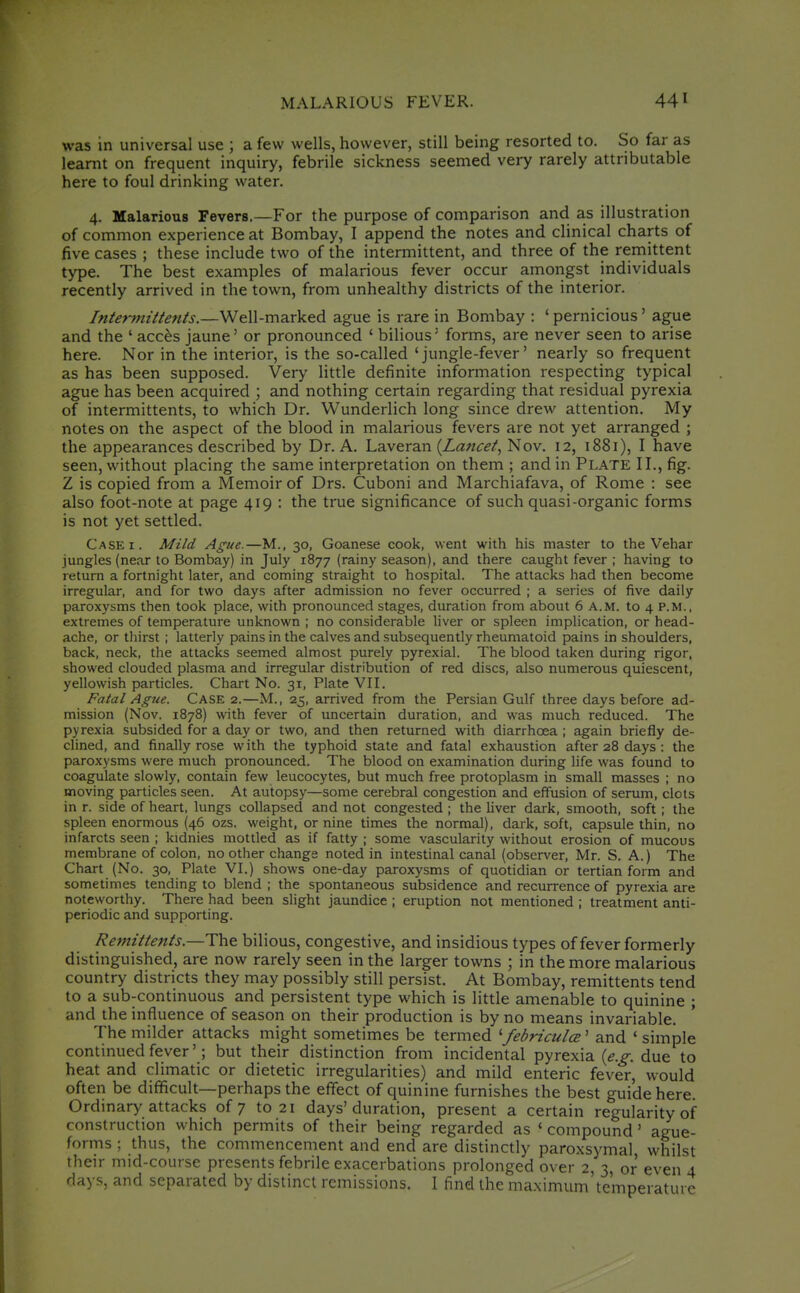 was in universal use ; a few wells, however, still being resorted to. So far as learnt on frequent inquiry, febrile sickness seemed very rarely attributable here to foul drinking water. 4. Malarious Fevers.—For the purpose of comparison and as illustration of common experience at Bombay, I append the notes and clinical charts of five cases ; these include two of the intermittent, and three of the reniittent type. The best examples of malarious fever occur amongst individuals recently arrived in the town, from unhealthy districts of the interior. Interittittents.—Well-marked ague is rare in Bombay : ' pernicious' ague and the ' acc^s jaune' or pronounced ' bilious' forms, are never seen to arise here. Nor in the interior, is the so-called 'jungle-fever' nearly so frequent as has been supposed. Very little definite information respecting typical ague has been acquired ; and nothing certain regarding that residual pyrexia of intermittents, to which Dr. Wunderlich long since drew attention. My notes on the aspect of the blood in malarious fevers are not yet arranged ; the appearances described by Dr. A. Laveran {Lancet^ Nov. 12, 1881), I have seen, without placing the same interpretation on them ; and in Plate II., fig. Z is copied from a Memoir of Drs. Cuboni and Marchiafava, of Rome : see also foot-note at page 419 : the true significance of such quasi-organic forms is not yet settled. Case I. Mild Ague.—M., 30, Goanese cook, went with his master to the Vehar jungles (near to Bombay) in July 1877 (rainy season), and there caught fever ; having to return a fortnight later, and coming straight to hospital. The attacks had then become irregular, and for two days after admission no fever occurred ; a series of five daily paroxysms then took place, with pronounced stages, duration from about 6 A.M. to 4 P.M., extremes of temperature unknown ; no considerable liver or spleen implication, or head- ache, or thirst ; latterly pains in the calves and subsequently rheumatoid pains in shoulders, back, neck, the attacks seemed almost purely pyrexial. The blood taken during rigor, showed clouded plasma and irregular distribution of red discs, also numerous quiescent, yellowish particles. Chart No. 31, Plate VII. Fatal Ague. CASE 2.—M., 25, arrived from the Persian Gulf three days before ad- mission (Nov. 1878) with fever of uncertain duration, and was much reduced. The pyrexia subsided for a day or two, and then returned with diarrhoea ; again briefly de- clined, and finally rose with the typhoid state and fatal exhaustion after 28 days : the paroxysms were much pronounced. The blood on examination during life was found to coagulate slowly, contain few leucocytes, but much free protoplasm in small masses ; no moving particles seen. At autopsy—some cerebral congestion and effusion of serum, clots in r. side of heart, lungs collapsed and not congested ; the hver dark, smooth, soft ; the spleen enormous (46 ozs. weight, or nine times the normal), dark, soft, capsule thin, no infarcts seen ; kidnies mottled as if fatty ; some vascularity without erosion of mucous membrane of colon, no other change noted in intestinal canal (observer, Mr. S. A.) The Chart (No. 30, Plate VI.) shows one-day paroxysms of quotidian or tertian form and sometimes tending to blend ; the spontaneous subsidence and recurrence of pyrexia are noteworthy. There had been slight jaundice ; eruption not mentioned ; treatment anti- periodic and supporting. Remittents.—The bilious, congestive, and insidious types of fever formerly distinguished, are now rarely seen in the larger towns ; in the more malarious country districts they may possibly still persist. At Bombay, remittents tend to a sub-continuous and persistent type which is little amenable to quinine ; and the influence of season on their production is by no means invariable. The milder attacks might sometimes be termed '■febriculce' and ' simple continued fever'; but their distinction from incidental pyrexia (<f.^. due to heat and climatic or dietetic irregularities) and mild enteric fever, would often be difficult—perhaps the effect of quinine furnishes the best guide here. Ordinary attacks of 7 to 21 days'duration, present a certain regularity of construction which permits of their being regarded as ' compound' ague- forms ; thus, the commencement and end are distinctly paroxsymal whilst their mid-course presents febrile exacerbations prolonged over 2, 3, or even 4 days, and separated by distinct remissions. I find the maximum'te'mperature