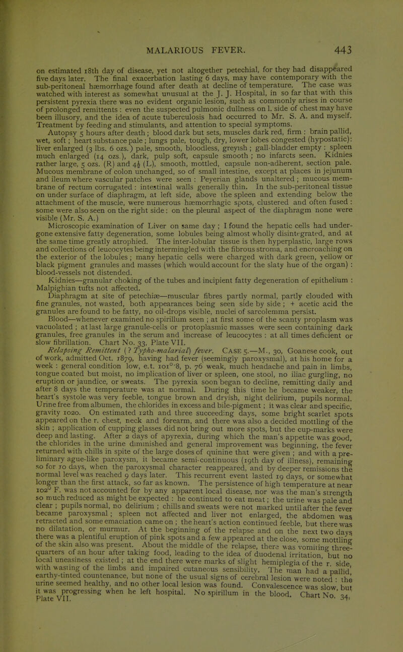 on estimated i8th day of disease, yet not altogether petechial, for they had disappeared five days later. The final exacerbation lasting 6 days, may have contemporary with the sub-peritoneal haemorrhage found after death at decline of temperature. The case was watched with interest as somewhat unusual at the J. J. Hospital, in so far that with this persistent pyrexia there was no evident organic lesion, such as commonly arises in course of prolonged remittents : even the suspected pulmonic dullness on 1. side of chest may have been illusory, and the idea of acute tuberculosis had occurred to Mr. S. A. and myself. Treatment by feeding and stimulants, and attention to special symptoms. Autopsy 5 hours after death ; blood dark but sets, muscles dark red, firm : brain pallid, wet, soft; heart substance pale ; lungs pale, tough, dry, lower lobes congested (hypostatic): liver enlarged (3 lbs. 6 ozs.) pale, smooth, bloodless, greyish ; gall-bladder empty : spleen much enlarged (14 ozs ), dark, pulp soft, capsule smooth ; no infarcts seen. Kidnies rather large, 5 ozs. (R) and 4^ (L), smooth, mottled, capsule non-adherent, section pale. Mucous membrane of colon unchanged, so of small intestine, except at places in jejunum and ileum where vascular patches were seen : Peyerian glands unaltered ; mucous mem- brane of rectum corrugated : intestinal walls generally thin. In the sub-peritoneal tissue on under surface of diaphragm, at left side, above the spleen and extending below the attachment of the muscle, were numerous haemorrhagic spots, clustered and often fused : some were also seen on the right side: on the pletoral aspect of the diaphragm none were visible (Mr. S. A.) Microscopic examination of Liver on same day ; I found the hepatic cells had under- gone extensive fatty degeneration, some lobules being almost wholly disintegrated, and at the same time greatly atrophied. The inter-lobular tissue is then hyperplastic, large rows and collections of leucocytes being intermingled with the fibrous stroma, and encroaching on the exterior of the lobules ; many hepatic cells were charged with dark green, yellow or black pigment granules and masses (which would account for the slaty hue of the organ) : blood-vessels not distended. Kidnies—granular choking of the tubes and incipient fatty degeneration of epithelium : Malpighian tufts not affected. Diaphragm at site of petechiae—muscular fibres partly normal, partly clouded with fine granules, not wasted, both appearances being seen side by side ; + acetic acid the granules are found to be fatty, no oil-drops visible, nuclei of sarcolemma persist. Blood—whenever examined no spirillum seen ; at first some of the scanty proplasm was vacuolated ; at last large granule-cells or protoplasmic masses were seen containing dark granules, free granules in the serum and increase of leucocytes : at all times deficient or slow fibrillation. Chart No. 33, Plate VII. Relapsmg Remittent [1 Typho-malarial) fever. CASE 5.—M., 30, Goanesecook, out of work, admitted Oct. 1879, having had fever (seemingly paroxysmal), at his home for a week : general condition low, e.t. 101° B, p. 76 weak, much headache and pain in limbs, tongue coated but moist, no implication of hver or spleen, one stool, no ihac gurgling, no eruption or jaundice, or sweats. The pyrexia soon began to decline, remitting daily and after 8 days the temperature was at normal. During this time he became weaker, the heart's systole was very feeble, tongue brown and dryish, night delirium, pupils normal. Unne free from albumen, the chlorides in excess and bile-pigment; it was clear and specific, gravity 1020. On estimated 12th and three succeeding days, some bright scarlet spots appeared on the r. chest, neck and forearm, and there was also a decided mottling of the skin ; application of cupping glasses did not bring out more spots, but the cup-marks were deep and lasting. After 2 days of apyrexia, during which the man's appetite was good, the chlorides in the urine dimmished and general improvement was beginning, the fever- returned with chills in spite of the large doses of quinine that were given ; and with a pre- liminary ague-hke paroxysm, it became semi-continuous (19th day of illness), remaining so for JO days, when the paroxysmal character reappeared, and by deeper remissions the normal level was reached 9 days later. This recurrent event lasted 19 days, or somewhat longer than the first attack, so far as known. The persistence of high temperature at near 102 F. was not accounted for by any apparent local disease, nor was the man's strength so much reduced as might be expected : he continued to eat meat; the urine was pale and clear ; pupils normal, no delirium ; chills and sweats were not marked until after the fever became paroxysmal ; spleen not affected and liver not enlarged, the abdomen was retracted and some emaciation came on ; the heart's action continued feeble but there was no dilatation, or murmur. At the beginning of the relapse and on the'next two days there was a plentiful eruption of pink spots and a few appeared at the close, some mottline of the skin also was present. About the middle of the relapse, there was vomiiing three- quarters of an hour after taking food, leading to the idea of duodenal irritation but no local uneasiness existed ; at the end there were marks of slight hemiplegia of the r side with \^asiing of the limbs and impaired cutaneous sensibility. The man had a pallid' earthy-tinted countenance, but none of the usual signs of cerebral lesion were noted • the urine seemed healthy, and no other local lesion was found. Convalescence was slow but '1^,'^^%/?^°^''*^'^'^ '^'^ hospital. No spirillum in the blood. Chart No.':!4 Plate VII. * -^T'