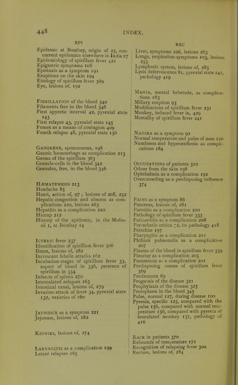 EPI Epidemic at Bombay, origin of 25, con- current epidemics elsewhere in India 27 Epidemiology of spirillum fever 421 Epigastric symptoms 108 Epistaxis as a symptom 191 Eruptions on the skin 194 Etiology of spirillum fever 369 Eye, lesions of, 192 Fibrillation of the blood 340 Filaments free in the blood 346 First apyretic interval 42, pyrexial state 143 First relapse 43, pyrexial state 145 Fomes as a means of contagion 409 Fourth relapse 48, pyrexial state 156 Gangrene, spontaneous, 198 Gastric haemorrhage as complication 213 Germs of the spirillum 363 Granule-cells in the blood 342 Granules, free, in the blood 346 H^MATEMESIS 2x3 Headache 85 Heart, action of, 97 ; lesions of 208, 252 Hepatic congestion and abscess as com- plications 220, lesions 263 Hepatitis as a complication 220 Hiccup 212 History of the epidemic, in the Mofus- sil I, at Bombay 14 Icteric fever 237 Identification of spirillum fever 306 Ileum, lesions of, 282 Increscant febrile attacks 162 Incubation-stages of spirillum fever 33, aspect of blood in 336, presence of spirillum in 354 Infarcts of spleen 270 Intercalated relapses 163 Intestinal canal, lesions of, 279 Invasion-attack of fever 34, pyrexial state 132, varieties of 160 Jaundice as a symptom 221 Jejunum, lesions of, 282 KiDNiES, lesions of, 274 Laryngitis as a complication 199 Latent relapses 165 REC i Liver, symptoms 106, lesions 263 I Lungs, respiration-symptoms 103, lesions 255 Lymphatic system, lesions of, 285 Lysis defervescence 81, pyrexial stale 141, pathology 419 I Mania, mental hebetude, as complica- tions 183 Miliary eruption 93 Modifications of spirillum fever 231 Monkey, induced fever in, 429 Mortality of spirillum fever 241 Nausea as a symptom 92 Normal temperature and pulse of man 126 Numbness and hyperaesthesia as compli- cations 184 Occupations of patients 310 Odour from the skin 198 Ophthalmia as a complication 192 Overcrowding as a predisposing influence 374 Pains as a symptom 86 Pancreas, lesions of, 281 Parotitis as a complication 210 Pathology of spirillum fever 333 Pericarditis as a complication 208 Periurbatio critica 72, its pathology 418 Petechise 197 Pharyngitis as a complication 211 Phthisis pulmonalis as a complication 207 Plasma of the blood in spirillum fever 339 Pleurisy as a complication 205 Pneumonia as a complication 201 Predisposing causes of spirillum fever 369 Prodromata 69 Prognosis of the disease 321 Prophylaxis of the disease 325 Protoplasm in the blood 345 Pulse, normal 127, during disease 100 Pyrexia, specific 125, compared with the pulse 156, compared with normal tem- perature 156, compared with pyrexia of inoculated monkey 157, pathology of 416 Race in patients 370 Rebounds of temperature 171 Recognition of relapsing fever 300 Rectum, lesions of, 284