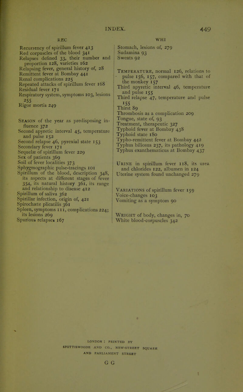 REC Recunency of spirillum fever 413 Red corpuscles of the blood 341 Relapses defined 33, their number and proportion 128, varieties 162 Relapsing fever, general history of, 28 Remittent fever at Bombay 441 Renal complications 225 Repeated attacks of spirillum fever 168 Residual fever 171 Respiratory system, symptoms 103, lesions 255 Rigor mortis 249 Season of the year as predisposing in- fluence 372 Second apyretic interval 45, temperature and pulse 152 Second relapse 46, pyrexial state 153 Secondary fever 171 Sequelae of spirillum fever 229 Sex of patients 369 Soil of fever localities 373 Sphygmographic pulse-tracings loi Spirillum of the blood, description 348, its aspects at different stages of fever 354, its natural history 361, its range and relationship to disease 412 Spirillum of saliva 362 Spirillar infection, origin of, 421 Spirochaete plicatilis 361 Spleen, symptoms 111, complications 224; its lesions 269 Spurious relapses 167 WHI Stomach, lesions of, 279 Sudamina 93 Sweats 92 Temperature, normal 126, relations to pulse 156, 157, compared with that of the monkey 157 Third apyretic interval 46, temperature and pulse 155 Third relapse 47, temperature and pulse 155 Thirst 89 Thrombosis as a complication 209 Tongue, slate of, 93 Treatment, therapeutic 327 Typhoid fever at Bombay 438 Typhoid state 180 Typho-remittent fever at Bombay 442 Typhus biliosus 237, its pathology 419 Typhus exanthematicus at Bombay 437 Urine in spirillum fever 118, its urea and chlorides 122, albumen in 124 Uterine system found unchanged 279 Variations of spirillum fever 159 Voice-changes 103 Vomiting as a symptom 90 Weight of body, changes in, 70 White blood-corpuscles 342 LONDON : PRINTED nv SPOTTISWOODE AND CO., NEW-STREET SQUARE AND PARLIAMENT STREET G G \