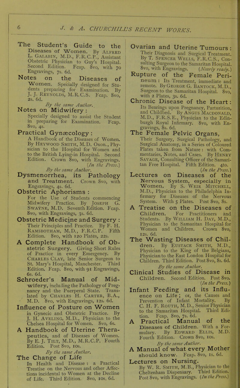 The Student's Guide to the Diseases of Women. By Alfred L. Gai.aiun, M.D., F.R.C.P., Assistant Obstetric Physician to Guy's Hospital. Second Edition. Fcap. 8vo, with 70 Engravings, 7s. 6d. Notes on the Diseases of Women. Specially designed for Stu- dents preparing for Examination. By J. J. Reynolds, M.R.C.S. Fcap. 8vo, 28. 6d. ^ By the sa?ne Author. Notes on Midwifery : Specially designed to assist the Student in preparing for Examination. Fcap. 8vo, 4s. Practical Gynaecology : A Handbook of the Diseases of Worfien. By Heywood Smith, M.D. Oxon., Phy- sician to the Hospital for Women and to the British Lying-in Hospital. Second Edition. Crown 8vo, with Engravings. [In the Press.) By the satne Atithor. Dysmenorrhea, its Pathology and Treatment. Crown 8vo, with Engravings, 4s. 6d. Obstetric Aphorisms : For the Use of Students commencing Midwifery Practice. By Joseph G. SwAYNE, M.D. Seventh Edition. Fcap. 8vo, with Engravings, 3s. 6d. Obstetric Medicine and Surgery : Their Principles and Practice. By F. H. Ramsbotham, M.D., F.R.C.P. Fifth Edition. 8vo, with 120 Plates, 22s. A Complete Handbook of Ob- stetric Surgery. Giving Short Rules of Practice in every Emergency. By Charles Clay, late Senior Surgeon to St. Maiy's Hosjjital, Manchester. Third Edition. Fcap. 8vo, with 91 Engi-avings, 6s. 6d. Schroeder's Manual of Mid- wifery, including the Pathology of Preg- nancy and the Puerperal State. Trans- lated by Charles H. Carter, B.A., M.D. 8vo, with Engravings, 12s. 6d. Influence of Posture on Women in Gynecic and Obstetric Practice. By J. H. AVELING, M.D., Physician to the Chelsea Hospital for Women. 8vo, 6s. A Handbook of Uterine Thera- peutics, and of Diseases of Women. By E. J. Tilt, M.D., M.R.C.P. Fourth Edition. Post 8vo, los. By the same A ttthor. The Change of Life In Health and Disease : a Practical Treatise on the Nervous and other Affec- tions incidental to Women at the Decline of Life. Third Edition. 8vo, los. 6d. Ovarian and Uterine Tumours : Their Diagnosis and Surgical Treatment. By T, Spencer Wells, F.R.C.S., Con- suiting Surgeon to the Samaritan Hospital, 8vo, with Engravings. {Afearly ready.) j Rupture of the Female Peri- neum : Its Treatment, immediate and remote. By George G. Bantock, M.D., Surgeon to the Samaritan Hospital. 8vo, with 2 Plates, 3s. 6d. Chronic Disease of the Heart: Its Bearings upon Pregnancy, Parturition, and Childbed. By Angus Macdonald, M.D., F.R.S.E., Physician to the Edin- burgh Royal Infirmaiy. 8vo, with En- gravings, 8s. 6d. The Female Pelvic Organs, Their Surgery, Surgical Pathology, and Surgical Anatomy, in a Series of Coloured Plates taken from Nature: with Com- mentaries, Notes, and Cases. By Henry Savage, Consulting Officer of the Samari- tan Free Hospital. Fifth Edition. 4to. [In the Press.) Lectures on Diseases of the Nervous System, especially in Women, By S. Weir Mitchell, M.D., Physician to the Philadelphia In- firmary for Diseases of the Nervous System. With 5 Plates. Post 8vo, 8s. A Treatise on the Diseases of Children. For Practitioners and Students. By William H. Day, M.D., Physician to the Samaritan Hospital for Women and Children. Crown 8vo, I2S. 6d. The Wasting Diseases of Chil- dren. By Eustace Smith, M.D., Physician to the King of the Belgians, Physician to the East London Hospital for Children. Third Edition. Post 8vo, 8s. 6d. By the satne Author. Clinical Studies of Disease in Children. Second Edition. Post 8vo. [In the Press.) Infant Feeding and its Influ- ence on Life ; or, the Causes and Prevention of Infant Mortality. By C. H. F. Routh, M.D., Senior Physician to the Samaritan Hospital. Third Edi- tion. P^cap. 8vo, 7s. 6d. A Practical Manual of the Diseases of Children. With a For- mulary. By Ed\vard Ellis, M.D. P'ourth Edition. Crown 8vo, los. By the same Author. A Manual of what every Mother should know. Fcap. 8vo, is. 6d. Lectures on Nursing. By W. R. Smith, M.B., Physician to the Cheltenham Dispensary. Third Edition. Post 8vo, with Engravings, {In the Press.)