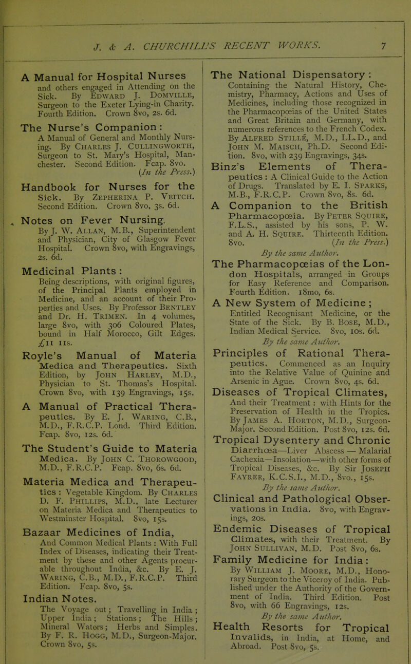 A Manual for Hospital Nurses and others engaged in Attending on the Sick. By Edward J. Domville, Surgeon to the Exeter Lying-in Charity. Fourth Edition. Crown 8vo, 2s. 6d. The Nurse's Companion : A Manual of General and Monthly Nurs- ing. By Charles J. Cullingworth, Surgeon to St. Mary's Hospital, Man- chester. Second Edition. Fcap. 8vo. (In the Press.) Handbook for Nurses for the Sick. By Zepherina P. Veitch. Second Edition. Crown 8vo, 3s. 6d. Notes on Fever Nursing. By J. W. Allan, M.B., Superintendent and Physician, City of Glasgow Fever Hospital. Crown 8vo, with Engravings, 2s. 6d. Medicinal Plants : Being descriptions, with original figures, of the Principal Plants employed in Medicine, and an account of their Pro- perties and Uses. By Professor Bentley and Dr. H. Trimen. In 4 volumes, large 8vo, with 306 Coloured Plates, bound in Half Morocco, Gilt Edges. US. Royle's Manual of Materia Medica and Therapeutics. Sixth Edition, by John Harley, M.D., Physician to St. Thomas's Hospital. Crown 8vo, with 139 Engravings, 15s. A Manual of Practical Thera- peutics. By E. J. Waring, C.B., M.D., F.R.C.P. Lond. Third Edition. Fcap. 8vo, I2S. 6d. The Student's Guide to Materia Medica. By John C. Thorowgood, M.D., F.R.C.P. Fcap. 8vo, 6s. 6d. Materia Medica and Therapeu- tics : Vegetable Kingdom. By Charles D. F. Phillips, M.D., late Lecturer on Materia Medica and Therapeutics to Westminster Hospital. 8vo, 15s. Bazaar Medicines of India, And Common Medical Plants : With Full Index of Diseases, indicating their Treat- ment by these and other Agents procur- able throughout India, &c. By E. J. Waring, C.B., M.D., F.R.C.P. Third Edition. Fcap. 8vo, 5s. Indian Notes. The Voyage out; Travelling in India ; Upper India ; Stations ; The Hills ; Mineral Wate-rs; Herbs and Simples. By F. R. Hogg, M.D., Surgeon-Major. Crown 8vo, 5s. The National Dispensatory : Containing the Natural History, Che- mistry, Pharmacy, Actions and Uses of Medicines, including those recognized in the Pharmacopoeias of the United States and Great Britain and Germany, with numerous references to the French Codex. By Alfred Stille, M.D., LL.D., and John M. Maisch, Ph.D. Second Edi- tion. 8vo, with 239 Engravings, 34s. Binz's Elements of Thera- peutics : A Clinical Guide to the Action of Drugs. Translated by E. I. Sparks, M.B., F.R.C.P. Crown 8vo, 8s. 6d. A Companion to the British Pharmacopoeia. By Peter Squire, F.L.S., assisted by his sons, P. W. and A. H. Squire. Thirteenth Edition. 8vo. {In the Press.) By the same Author. The Pharmacopoeias of the Lon- don Hospitals, arranged in Groups for Easy Reference and Comparison. Fourth Edition. i8mo, 6s. A New System of Medicine ; Entitled Recognisant Medicine, or the State of the Sick. By B. BosE, M.D., Indian Medical Service. 8vo, los. 6d. By the same Author. Principles of Rational Thera- peutics. Commenced as an Inquiry into the Relative Value of Quinine and Arsenic in Ague. Crown 8vo, 4s. 6d. Diseases of Tropical Climates, And their Treatment : with Hints for the Preservation of Health in the Tropics. By James A. Horton, M.D., Surgeon- Major. Second Edition. Post 8vo, 12s. 6d. Tropical Dysentery and Chronic Diarrhoea—Liver Abscess — Malarial Cachexia—Insolation—with other forms of Tropical Diseases, &c. By Sir Joseph Fayrer, K.C.S.I., M.D., 8vo., 153. By the same Author. Clinical and Pathological Obser- vations in India. 8vo, with Engrav- ings, 20S. Endemic Diseases of Tropical Climates, with their Treatment. By John Sullivan, M.D. Post 8vo, 6s. Family Medicine for India: By William J. Moore, M.D., Hono- rary Surgeon to the Viceroy of India. Pub- lished under the Authority of the Govern- ment of India. Third Edition. Post 8vo, with 66 Engravings, 12s. By the same Author. Health Resorts for Tropical Invalids, in India, at Home, and Abroad. Post 8vo, 5s.