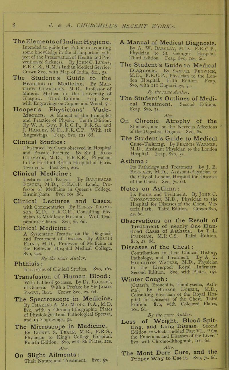 TheElements of IndianHygiene. Intended to guide the Public in acquiring some knowledge in the all-important sub- ject of the Preservation of Health and Pre- vention of Sickness. By John C. Lucas, F.R.C.S., H.M.'s Indian Medical Service. Crown 8vo, with Map of India, &c., 5s. The Student's Guide to the Practice of Medicine. By Mat- thew Charteris, M.D., Professor of Materia Medica in the University of Glasgow. Third Edition. Fcap. 8vo, with Engravings on Copper and Wood, 7s. Hooper's Physicians' Vade- Mecum. A Manual of the Principles and Practice of Physic. Tenth Edition. ByW. A. Guy, F.R.C.P., F.R.S., and J. Harley, M.D., F.R.C.P. With 118 Engravings. Fcap. 8vo, 12s. 6d. Clinical Studies: Illustrated by Cases observed in Hospital and Private Practice. By Sir J. Rose Cormack, M.D., F.R.S.E., Physician to the Hertford British Hospital of Paris. Two vols. Post 8vo, 20s. Clinical Medicine : Lectures and Essays. By Balthazar Foster, M.D., F.R.C.P. Lond., Pro- fessor of Medicine in Queen's College, Birmingham. 8vo, los 6d. Clinical Lectures and Cases, with Commentaries. By Henry Tpiomp- SON, M.D., F.R.C.P., Consulting Phy- sician to Middlesex Hospital. With Tem- perature Charts. 8vo, 7s. 6d. Clinical Medicine: A Systematic Treatise on the Diagnosis and Treatment of Disease. By Austin Flint, M.D., Professor of Medicine in the Bellevue Hospital Medical College. 8vo, 20S. By the same Author. Phthisis: In a series of Clinical Studies. 8vo, 16s. Transfusion of Human Blood: With Table of 50 cases. By Dr. Roussel, of Geneva. With a Preface by Sir James Paget, Bart. Crown 8vo, 2s. 6d. The Spectroscope in Medicine. By Charles A. MacMunn, B.A., M.D. 8vo, with 3 Chromo-lithographic Plates of Physiological and Pathological Spectra, and 13 Engravings, 9s, The Microscope in Medicine. By Lionel S. Beale, M.B., F.R.S., Physician to King's College Hospital. Fourth Edition. 8vo, with 86 I'lates, 21s. Also. On Slight Ailments : Their Nature and Treatment. 8vo, 5s. A Manual of Medical Diagnosis. By A. W. Barclay, M.D., F.R.C.P., Physician to St. George's Hospital. Third Edition. Fcap. 8vo, los. 6d. The Student's Guide to Medical Diagnosis. By Samuel Fenwick, M.D., F.R.C.P., Physician to the Lon- don Hospital. Fifth Edition. Fcap. 8vo, with III Engravings, 7s. By the same A uthor. The Student's Outlines of Medi- cal Treatment. Second Edition. Fcap. 8vo, 7s. Also. On Chronic Atrophy of the Stomach, and on the Nervous Affections of the Digestive Organs. 8vo, 8s. The Student's Guide to Medical Case-Taking. By Francis Warner, M. D., Assistant Physician to the London Hospital. Fcap. 8vo, 5s. Asthma : Its Pathology and Treatment. By J. B. Berkart, M.D., Assistant-Physician to the City of London Hospital for Diseases of the Chest. 8V9, 7s. 6d. Notes on Asthma : Its Forms and Treatment. By JOHN C. Thorowgood, M.D., Physician to the Hospital for Diseases of the Chest, Vic- toria Park. Third Edition. Crown 8vo, 4s. 6d. Observations on the Result of Treatment of nearly One Hun- dred Cases of Asthma. By T. L. Pridham, M.R.C.S. Third Edition. 8vo, 2s. 6d. Diseases of the Chest : Contributions to their Clinical Histoiy, Pathology, and Treatment. By A. T. Houghton Waters, M.D., Physician to the Liverpool Royal Infirmary. Second Edition. 8vo, with Plates, 15s. Winter Cough: (Catarrh, Bronchitis, Emphysema, Asth- ma). By Horace Dobell, ALD., Consulting Physician ot the Royal Hos- pital for Diseases of the Chest. Third Edition. 8vo, with Coloured Plates, ICS. 6d. By the same Author. Loss of Weight, Blood-Spit- ting, and Lung Disease. Second Edition, to which is added Part VI.,  On the Functions and Diseases of the Liver.'^ 8vo, with Chromo-lithograph, los. 6d. Also. The Mont Dore Cure, and the Proper Way to Use it. 8vo, 7s. 6d.