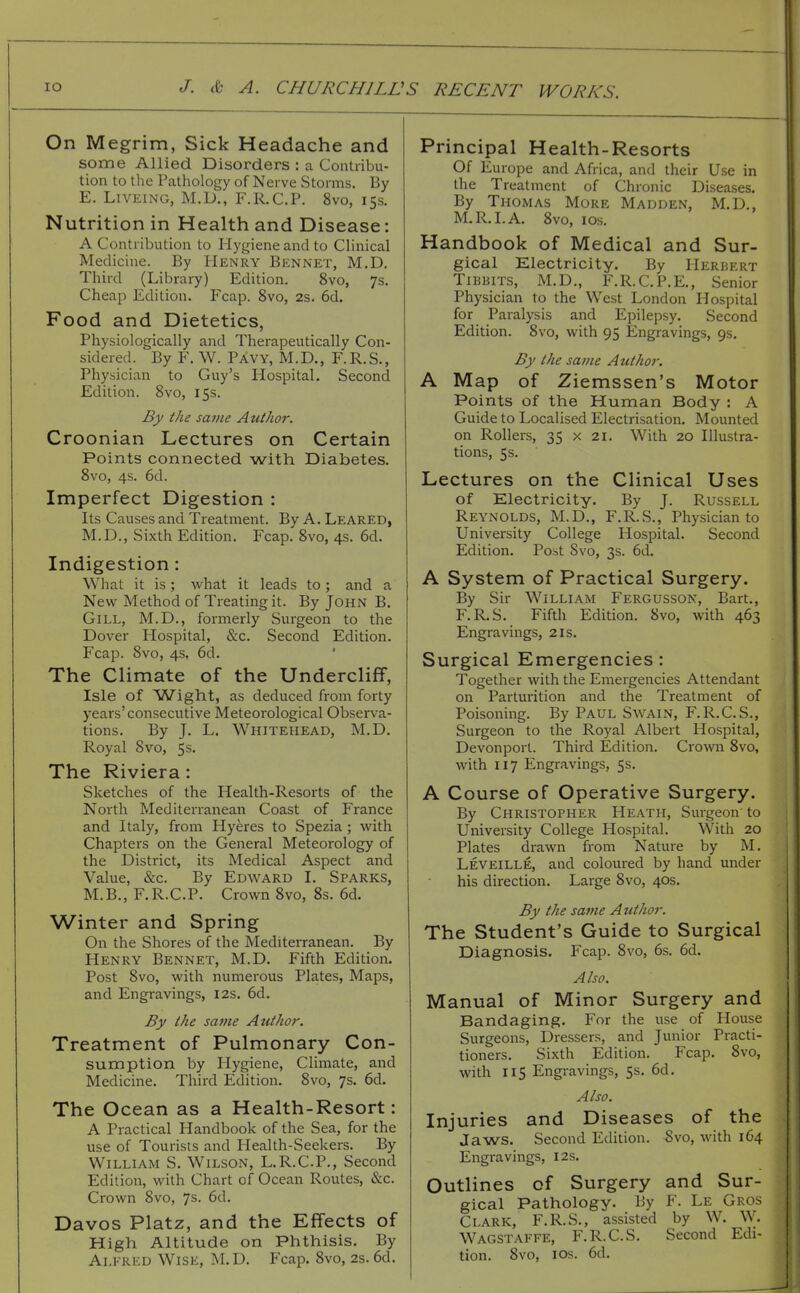 On Megrim, Sick Headache and some Allied Disorders : a Contribu- tion to the Pathology of Nerve Storms. By E. LiVEiNG, M.D., F.R.C.P. 8vo, 15s. Nutrition in Health and Disease: A Contribution to Hygiene and to Chnical Medicine. By Henry Bennet, M,D. Third (Library) Edition. 8vo, 7s. Cheap Edition. Fcap. 8vo, 2s. 6d. Food and Dietetics, Physiologically and Therapeutically Con- sidered. By F. W. Pavy, M.D., F.R.S., Physician to Guy's Hospital. Second Edition. 8vo, 15s. By the same Author. Croonian Lectures on Certain Points connected with Diabetes. 8vo, 4s. 6d. Imperfect Digestion : Its Causes and Treatment. By A. Leaked, M.D., Sixth Edition. Fcap. 8vo, 4s. 6d. Indigestion: What it is; what it leads to ; and a New Method of Treating it. By John B. Gill, M.D., formerly Surgeon to the Dover Hospital, &c. Second Edition. Fcap. 8vo, 4s, 6d. The Climate of the Undercliff, Isle of Wight, as deduced from forty years'consecutive Meteorological Observa- tions. By J. L. Whitehead, M.D. Royal 8vo, 5s. The Riviera : Sketches of the Health-Resorts of the North Mediterranean Coast of France and Italy, from Hyeres to Spezia; with Chapters on the General Meteorology of the District, its Medical Aspect and Value, &c. By Edward I. Sparks, M.B., F.R.C.P. Crown 8vo, 8s. 6d. Winter and Spring On the Shores of the Mediterranean. By Henry Bennet, M.D. Fifth Edition. Post 8vo, with numerous Plates, Maps, and Engravings, 12s. 6d. By the same Author. Treatment of Pulmonary Con- sumption by Hygiene, Climate, and Medicine. Third Edition. 8vo, 7s. 6d. The Ocean as a Health-Resort: A Practical Handbook of the Sea, for the use of Tourists and Health-Seekers. By William S. Wilson, L.R.C.P., Second Edition, with Chart of Ocean Routes, &c. Crown 8vo, 7s. 6d. Davos Platz, and the Effects of High Altitude on Phthisis. By Ai.i-RED Wise, M.D. Fcap. 8vo, 2s. 6d. Principal Health-Resorts Of Europe and Africa, and their Use in the Treatment of Chronic Diseases. By Thomas More Madden, M.D., M.R.I.A. 8vo, los. Handbook of Medical and Sur- gical Electricity. By Herhert TiBBiTS, M.D., F.R.C.P.E., Senior Physician to the West London Hospital for Paralysis and Epilepsy. Second Edition. 8vo, with 95 Engravings, 9s. By the same Author. A Map of Ziemssen's Motor Points of the Human Body : A Guide to Localised Electrisation. Mounted on Rollers, 35 x 21. With 20 Illustra- tions, 5s. Lectures on the Clinical Uses of Electricity. By J. Russell Reynolds, M.D., F.R.S., Physician to University College Hospital. Second Edition. Post Svo, 3s. 6d. A System of Practical Surgery. By Sir William Fergusson, Bart., F.R.S. Fifth Edition. 8vo, with 463 Engravings, 21s. Surgical Emergencies: Together with the Emergencies Attendant on Parturition and the Treatment of Poisoning. By Paul Swain, F.R.C.S., Surgeon to the Royal Albert Hospital, Devonport. Third Edition. Crown Svo, with 117 Engravings, 5s. A Course of Operative Surgery. By Christopher Heath, Surgeon to University College Hospital. With 20 Plates drawn from Nature by M. Leveille, and coloured by hand under his direction. Large Svo, 40s. By the same Author. The Student's Guide to Surgical Diagnosis. Fcap. Svo, 6s. 6d. Also. Manual of Minor Surgery and Bandaging. For the use of House Surgeons, Dressers, and Junior Practi- tioners. Sixth Edition. Fcap. Svo, with 115 Engravings, 5s. 6d. Also. Injuries and Diseases of the Jaws. Second Edition. Svo, with 164 Engravings, 12s. Outlines of Surgery and Sur- gical Pathology. By F. Le Gros Clark, F.R.S., assisted by W. W. Wagstaffe, F.R.C.S. Second Edi- tion. Svo, ICS. 6d.