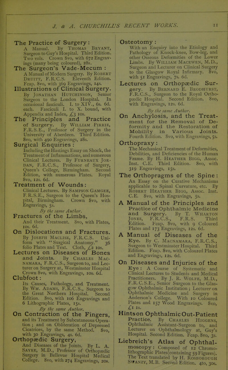 The Practice of Surgery : A Manual. By Thomas Bryant, Surgeon to Guy's Hospital. Third Edition. Two vols. Crosvn Svo, with 672 Engrav- ings (many being coloured), 28s. The Surgeon's Vade-Mecum : A xManual of Modern Surgery. By Robert Druitt, F.R.C.S. Eleventh Edition. Fcap. Svo, with 369 Engravings, 14s. Illustrations of Clinical Surgery. By Jonathan Hutchinson, Senior Surgeon to the London Hospital. In occasional fasciculi. I. to XIV., 6s. 6d. each. Fasciculi I. to X. bound, with Appendix and Index, ;i^3 los. The Principles and Practice of Surgery. By William Pirrie, F.R. S.E., Professor of Surgery in the University of Aberdeen. Third Edition. Svo, with 490 Engravings, 28s. Surgical Enquiries : Including the Hastings Essay on Shock, the Treatment of Inflammations, and numerous Clinical Lectures. By Furneaux Jor- dan, F.R.C.S., Professor of Surgery, Queen's College, Birmingham. Second Edition, with numerous Plates. Royal Svo, I2s. 6d. Treatment of Wounds: Clinical Lectures. By Sampson Gamgee, F. R. S.E., Surgeon to the Queen's Hos- pital, Birmingham. Crown Svo, with Engravings, 5s. By the same Author. Fractures of the Limbs, And their Treatment. Svo, with Plates, ICS. 6d. On Dislocations and Fractures. By Joseph Maclise, F.R.C.S. Uni- form with  Surgical Anatomy. 36 folio Plates and Text. Cloth, £2 ids. Lectures on Diseases of Bones and Joints. By Charles Mac- namara, F.R.C.S., Surgeon to, and Lec- turer on Surgery at, Westminster Hospital Crown Svo, with Engravings, los. 6d. Clubfoot: Its Causes, Pathology, and Treatment. By Wm. Adams, F.R.C.S., Surgeon to the Great Northern Hospital. Second Edition. Svo, with 106 Engravings and 6 Lithographic Plates, 15s. By the same Author: On Contraction of the Fingers, and its Treatment by Subcutaneous Opera- tion ; and on Obliteration of Depressed Cicatrices, by the same Method. Svo, with 30 Engravings, 4s. 6d. Orthopaedic Surgery, And Diseases of the Joints. By L. A. Sayre, M.D., Professor of Orthoptedic Surgery in Bellevue Hospital Medical College, Svo, with 274 Engravings, 20.s. Osteotomy : With an Enquiry into the Etiology and Pathology of Knock-knee, Bow-leg, and other Osseous Deformities of the Lower Limbs. By William Macewen, M.D., Surgeon and Lecturer on Clinical Surgery to the Glasgow Royal Infirmary. Svo, with 51 Engravings, 7s. 6d. Lectures on Orthopaedic Sur- gery. By Bernard E. Brodhurst, F.R.C.S., Surgeon to the Royal Ortho- pasdic Hospital. Second Edition. Svo, with Engravings, 12s. 6d. By the same Author. On Anchylosis, and the Treat- ment for the Removal of De- formity and the Restoration of Mobility in Various Joints. Fourth Edition. Svo, with Engravings, 5s, Orthopraxy : The Mechanical Treatment of Deformities, Debilities, and Deficiencies of the Human Frame. By H. Heather Bigg, Assoc. Inst. C.E. Third Edition. Svo, with 319 Engravings, 15s. The Orthopragms of the Spine : An Essay on the Curative Mechanisms applicable to Spinal Curvature, etc. By Robert Heather Bigg, Assoc. Inst. C.E. Svo, with Engravings, 5s. A Manual of the Principles and Practice of Ophthalmic Medicine and Surgery. By T. Wharton Jones, F.R.C.S., F.R.S. Third Edition. Fcap. Svo, with 9 Coloured Plates and 173 Engravings, 12s. 6d. A Manual of Diseases of the Kye. By C. Macnamara, F.R.C.S., Surgeon to Westminster Hospital. Third Edition. Fcap. Svo, with Coloured Plates and Engi-avings, 12s. 6d. On Diseases and Injuries of the Eye : A Course of Systematic and Clinical Lectures to Students and Medical Practitioners. By J. R. Wolfe, M.D., F.R.C.S.E., Senior Surgeon to the Glas- gow Ophthalmic Institution ; Lecturer on Ophthalmic Medicine and Surgery in Anderson's College. With 10 Coloured Plates and 157 Wood Engravings. Svo, IS. Hintson OphthalmicOut-Patient Practice. By Charles Higgens, Ophthalmic Assistant-Surgeon to, and Lecturer on Ophthalmology at, Guy's Hospital. Second Edition. Fcap. Svo, 3s. Liebreich's Atlas of Ophthal- moscopy : Composed of 12 Chromo- hthographic Plates(containing 59 Figures). The Text translated by II. RositOROUGH Swanzy, M.B. Second Edition. 410,305.